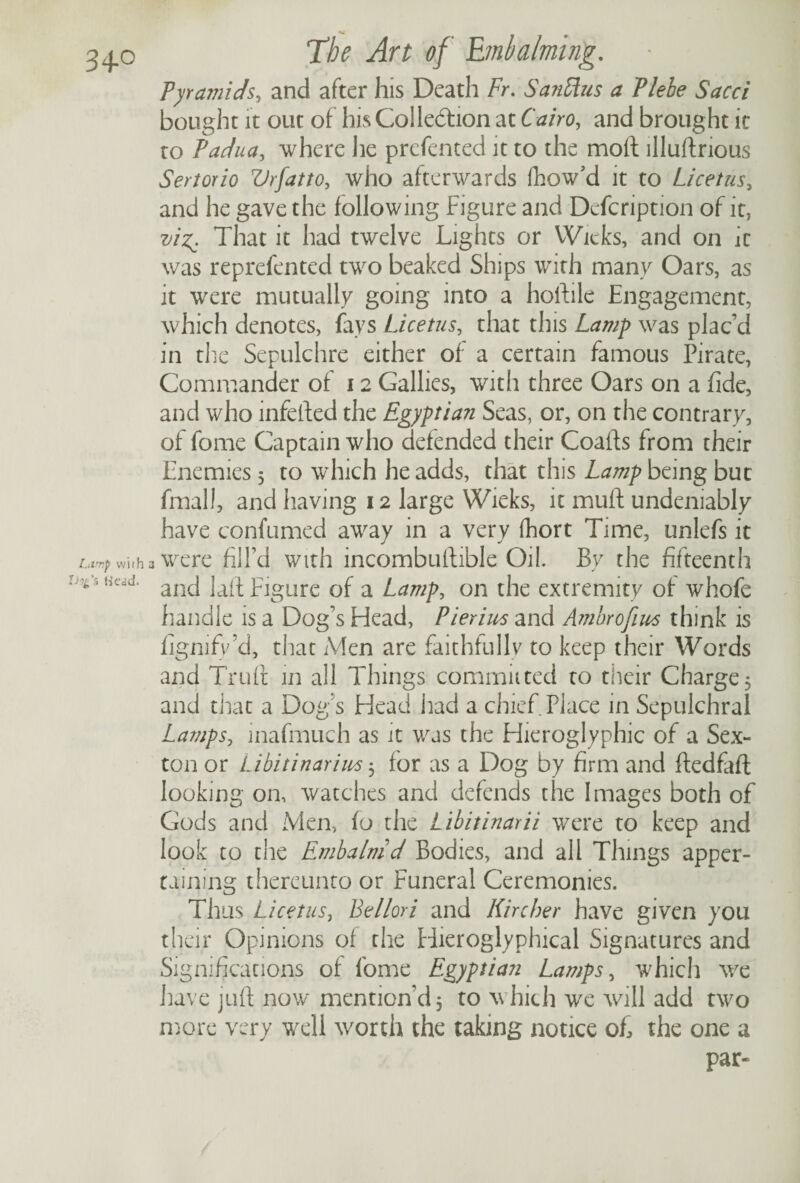 Pyramids, and after his Death Fr. Sanflus a Plehe Sacci bought it out of his Collection at Cairo, and brought it to Padua, where he prefented it to the moft illustrious Sertorio Vrfatto, who afterwards fhow’d it to Licetus, and he gave the following Figure and Defcription of it, vi%. That it had twelve Lights or Wieks, and on it was reprefented two beaked Ships with many Oars, as it were mutually going into a hoftile Engagement, which denotes, fays Licetus, that this Lamp was plac’d in the Sepulchre either of a certain famous Pirate, Commander of 12 Gallies, with three Oars on a fide, and who infefted the Egyptian Seas, or, on the contrary, of fome Captain who defended their Coafts from their Enemies 5 to which he adds, that this Lamp being but final!, and having 12 large Wieks, it muff undeniably have confumed away in a very fhort Time, unlefs it a were fill’d with incombustible Oil. By the fifteenth and lafi Figure of a Lamp, on the extremity of whofe handle is a Dog’s Head, Pierius and Ambrofius think is fignifv’d, that Men are faithfully to keep their Words and Truft in all Things committed to their Charge5 and that a Dog’s Head had a chief Place in Sepulchral Lamps, mafmuch as it was the Hieroglyphic of a Sex¬ ton or Libitinarim 3 for as a Dog by firm and ftedfafl looking on, watches and defends the Images both of Gods and Men, fo the Libitinarii were to keep and look to the Embalm d Bodies, and all Things apper¬ taining thereunto or Funeral Ceremonies. Thus Licetus, Be llor i and Hire her have given you their Opinions of the Hieroglyphical Signatures and Significations of fome Egyptian Lamps, which we have juft now mention’d 5 to which we will add two more very well worth the taking nonce of, the one a par-