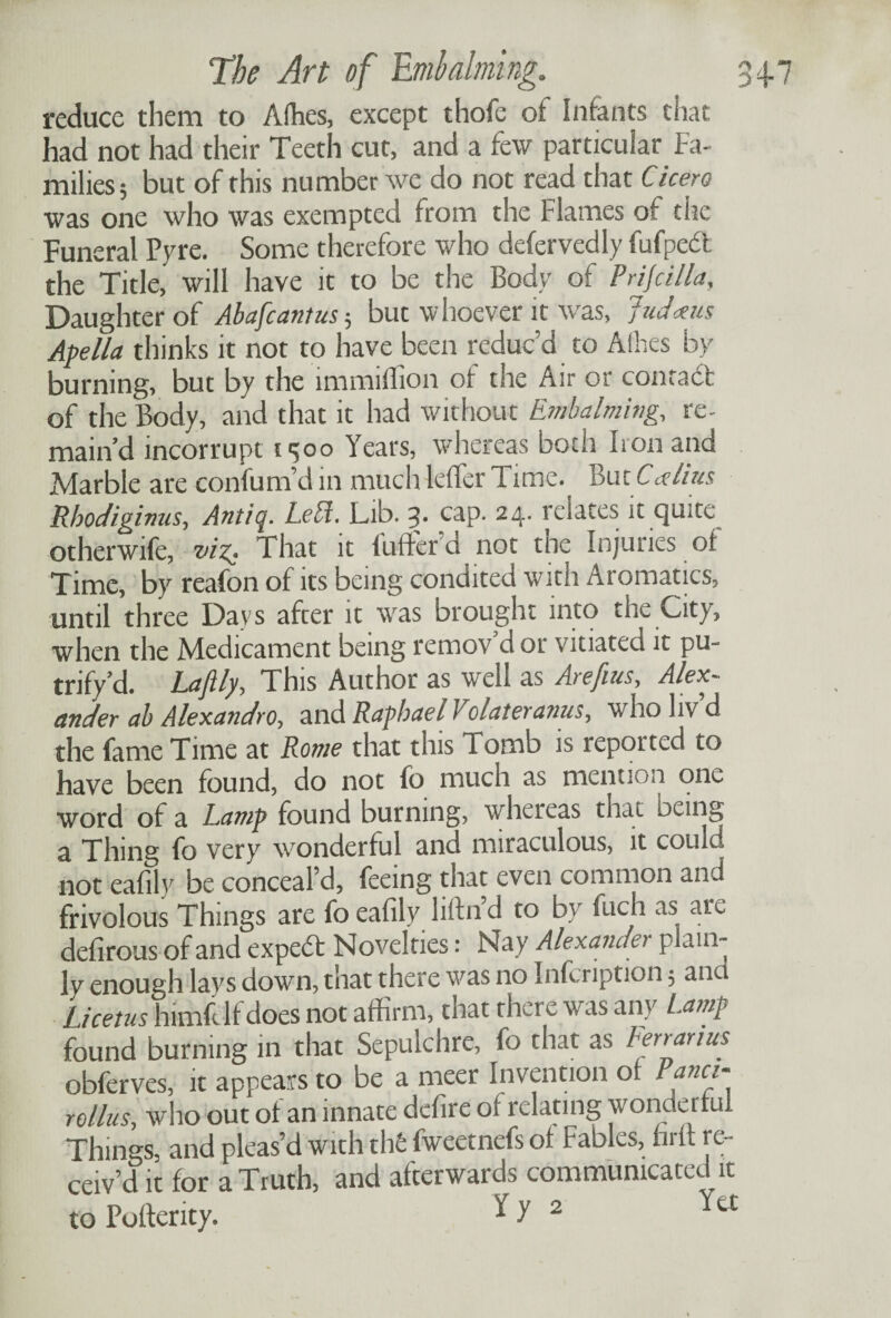 reduce them to Allies, except thofe of Infants that had not had their Teeth cut, and a few particular Fa¬ milies; but of this number we do not read that Cicero was one who was exempted from the Flames of the Funeral Pyre. Some therefore who defervedly fufpedt the Title, will have it to be the Body of Pnjcilla, Daughter of Abafcantus; but whoever it was, Judxus Apella thinks it not to have been reduc’d to Allies by burning, but by the immiffion of the Air or contact of the Body, and that it had without Embalming, re¬ main’d incorrupt 1300 Years, whereas both Iron and Marble are confound in much lefler Time. But Calius Rhodiginus, Antiq. Letf. Lib. 3- cap. 24. relates it quite otherwife, viz- That it 1 tiller'd not tne Injuries of Time, by reafon of its being condited with Aromatics, until three Days after it was brought into the City, when the Medicament being remov’d or vitiated it pu- tnfy’d. Laflly, T his Author as well as Arefius, Alex¬ ander ab Alexandro, and Raphael Volateranus, who liv’d the fame Time at Rome that this Tomb is reported to have been found, do not fo much as mention one word of a Lamp found burning, whereas that being a Thing fo very wonderful and miraculous, it could not eafily be conceal’d, feeing that even common and frivolous Things are fo eafily lifin d to by fuch as are defirous of and expedt Novelties: Nay Alexander plain¬ ly enough lays down, that there was no Infcription; ana Licetus himft If does not affirm, that there was any Lamp found burning in that Sepulchre, fo that as ten an us obferves, it appears to be a meer Invention of Panci- ro/lus, who out of an innate dcfire of relating wonderful Things, and pleas’d with th6 fweetnefs of Fables, nm re¬ ceiv’d it for a Truth, and afterwards communicated it to Poflerity. * >’ 2 ^tC