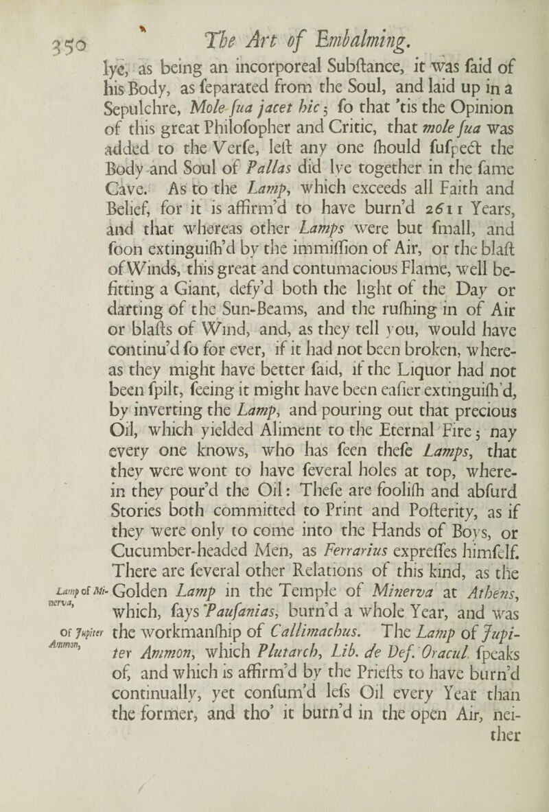 lye, as being an incorporeal Subftance, it was faid of his Body, as feparated from the Soul, and laid up in a Sepulchre, Mole fua jacet hie 5 fo that ’tis the Opinion of this great Philofopher and Critic, that viole fua was added to the Verfe, left any one fhould fufpecT the Body and Soul of Pallas did lye together in the fame Cave. As to the Lamp, which exceeds all Faith and Belief, for it is affirm’d to have burn’d 2611 Years, and that whereas other Lamps were but fmall, and foon extinguifh’d by the immiffion of Air, or the blaft of Winds, this great and contumacious Flame, well be¬ fitting a Giant, defy d both the light of the Day or darting of the Sun-Beams, and the rufhing in of Air or blafts of Wind, and, as they tell you, would have continu’d fo for ever, if it had not been broken, where¬ as they might have better faid, it the Liquor had not been fpilt, feeing it might have been eafier extinguifh’d, by inverting the Lamp, and pouring out that precious Oil, which yielded Aliment to the Eternal Fire 5 nay every one knows, who has feen thefe Lamps, that they were wont to have feveral holes at top, where¬ in they pour’d the Oil: Thefe are foolifh and abfurd Stories both committed to Print and Pofterity, as if they were only to come into the Hands of Boys, or Cucumber-headed Men, as Ferrarius expreflfes himfelf There are feveral other Relations of this kind, as the Lamp of Mi- Golden Lamp in the Temple of Minerva at Athens, which, fays’Paufanias, burn’d a whole Year, and was of Jupiter the workmanfhip of Callimachus. The La?np oifupi- mmW) ter Ammon, which Plutarch, Lib. de Vef. Oracul. fpeaks of, and which is affirm’d by the Priefts to have burn’d continually, yet confum’d lefs Oil every Year than the former, and tho’ it burn’d in the open Air, nei¬ ther