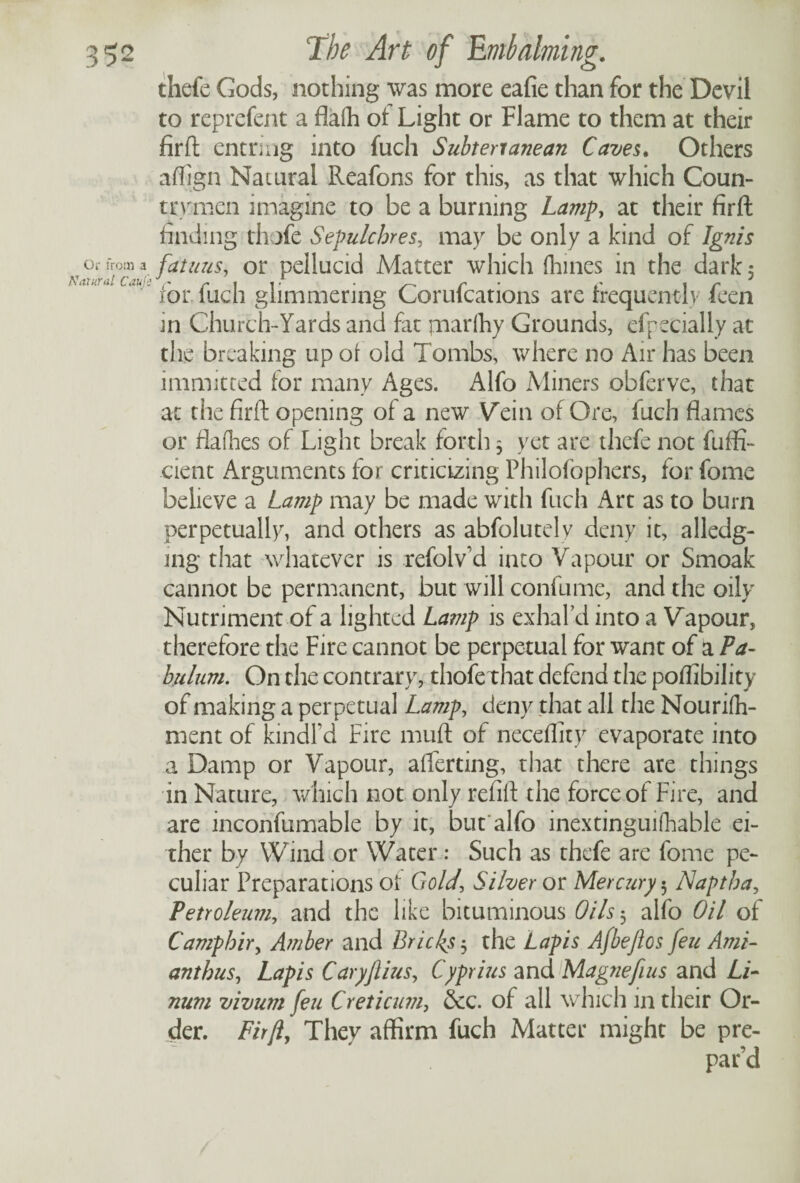 Or from a Natural Cauls thefe Gods, nothing was more eafie than for the Devil to reprefent a flafh of Light or Flame to them at their firft entrnig into fuch Subtenanean Caves. Others aflign Natural Reafons for this, as that which Coun¬ trymen imagine to be a burning Lamp, at their firft finding thofe Sepulchres, may be only a kind of Ignis fatuus, or pellucid Matter which (bines in the dark 5 for fuch glimmering Corufcations are frequently feen in Church-Yards and fat marfhy Grounds, efpecially at the breaking up of old Tombs, where no Air has been immitted for many Ages. Alfo Miners obferve, that at the firft opening of a new Vein of Ore, luch flames or flafhes of Light break forth 5 yet are thefe not fuffi- cient Arguments for criticizing Philofophers, for fome believe a Lamp may be made with fuch Art as to burn perpetually, and others as abfolutely deny it, alledg- ing that whatever is refolv d into Vapour or Smoak cannot be permanent, but will confume, and the oily Nutriment of a lighted Lamp is exhal’d into a Vapour, therefore the Fire cannot be perpetual for want of a Pa¬ bulum. On the contrary, thofethat defend the poffibility of making a perpetual Lamp, deny that all the Nourifh- ment of kindl’d Fire muft of neceffity evaporate into a Damp or Vapour, alTerting, that there are things in Nature, which not only refill the force of Fire, and are inconfumable by it, but alfo inextinguifhable ei¬ ther by Wind or Water: Such as thefe are fome pe¬ culiar Preparations of Gold\ Silver or Mercury 5 Naptha, Petroleum, and the like bituminous Oils $ alfo Oil of Camphir, Amber and Bricks 3 the Lapis Afbeftos feu Ami¬ anthus, Lapis Caryftius, Cyprius and Magnefius and Li- num vivum feu Creticum, &c. of all which in their Or¬ der. Firft, They affirm fuch Matter might be pre¬ par’d