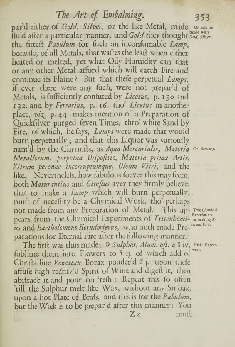 par’d either of Gold\ Silver, or the like Metal, made or can be fluid after a particular manner, and Gold they thought the fitteft Pabulum for fuch an inconfumable Lamp, becaufe, of all Metals, that waftes the leafl: when either heated or melted, yet what Oily Humidity can that or any other Metal afford which will catch Fire and continue its Flame ? But that thefe perpetual Lamps, if ever there were any fuch, were not prepar’d of Metals, is fufficiently confuted by Licetus, p.130 and 132. and by Ferrarius, p. 16. tho’ Licetus in another place, viz^ p. 44. makes mention of a Preparation of Quickfilver purged feven Times, thro’ white Sand by Fire, of which, he fays, Lamps were made that would burn perpetually 3 and that this Liquor was varioufly nam’d by the Chymifts, as Aqua Mercurialis, Materia or Mercury. Metallorum, perpelua Dijpofitio, Materia prima Artis, Vitruvi perenne incorrupt unique, Oleum Vitri, and the like. Neverthelefs, how fabulous foever this may feem3 both Matur anti us and Citefius aver they firmlv believe, that to make a Lamp which will burn perpetually* mud of neceflity be a Chymical Work, tho’ perhaps not made from any Preparation of Metal. This ap- Two Chymical r 1 - It- ’ r -r* • / Experiment* pears from the Chvmical Experiments of lritenherni-fotm&mgE- us and Bartholomew Komdorferus, who both made Pre-ternal Fire' parations for Eternal Fire after the following manner. The firfl was thus made: £ Sulphur. Alum, uft. a § iv. Expert- fublime them into Flowers to 5 ij. of which add of w'nU Chriftalline Venetian Borax pouder’d i j. upon thefe affufe high rectify’d Spirit of Wine and digeft it, then . abftrad: it and pour on freih : Repeat this fo often ’till the Sulphur melt like Wax, without any Smoak, upon a hot Plate of Brafs, and this is for the Pabulum, but the Wiek is to be prepar'd after this manner : You Z z mufi