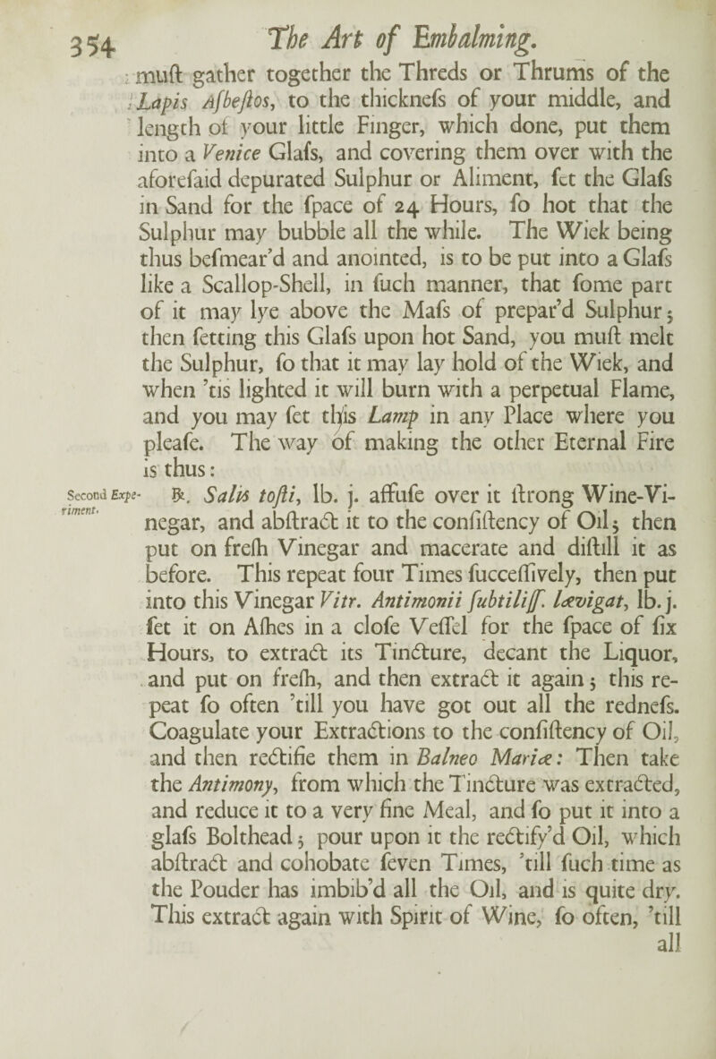 muft gather together the Threds or Thrums of the Lapis Afbejtos, to the thicknefs of your middle, and length of your little Finger, which done, put them into a Venice Glafs, and covering them over with the aforefaid depurated Sulphur or Aliment, fet the Glafs in Sand for the fpace of 24 Hours, fo hot that the Sulphur may bubble all the while. The Wiek being thus befmear’d and anointed, is to be put into a Glafs like a Scallop-Shell, in fuch manner, that fome part of it may lye above the Mafs of prepar’d Sulphur 5 then fetting this Glafs upon hot Sand, you muft melt the Sulphur, fo that it may lay hold of the Wiek, and when ’tis lighted it will burn with a perpetual Flame, and you may fet tlfis Lamp in any Place where you pleafe. The way of making the other Eternal Fire is thus: Sail4 tofti, lb. j. affufe over it ftrong Wine-Vi¬ negar, and abftradt it to the confiftency of Oil 5 then put on frelh Vinegar and macerate and diftill it as before. This repeat four Times fucceftively, then put into this Vinegar Vitr. Antimonii fubtilijf. lavigat, lb. j. fet it on Afhes in a clofe Veflel for the fpace of fix Hours, to extract its Tindture, decant the Liquor, and put on frefli, and then extract it again 5 this re¬ peat fo often ’till you have got out all the rednefs. Coagulate your Extractions to the confiftency of Oil, and then redtifie them in Balnea Maria: Then take the Antimony, from which the Tindture was extracted, and reduce it to a very fine Meal, and fo put it into a glafs Bolthead 5 pour upon it the redtify’d Oil, which abftradt and cohobate feven Times, 'till fuch time as the Pouder has imbib’d all the Oil, and is quite dry. This extract again with Spirit of Wine, fo often, ’till all