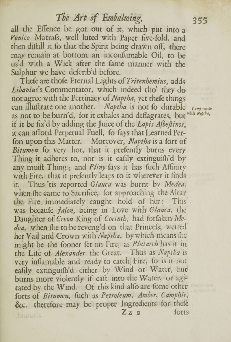 ail the EfTence be got out of it, which put into a Venice Matrafs, well luted with Paper five-fold, and then dillill it fo that the Spirit being drawn off, there may remain at bottom an inconfumable Oil, to be us’d with a Wiek after the fame manner with the Sulphur we have deferib’d before. Thefe are thofe Eternal Lights of Tritenhemius, adds Libaviuss Commentator, which indeed tho’ they do not agree with the Pertinacy of Naptha, yet thefe things can illuftrate one another. Naptha is not fo durable Lamp made as not to be burn d, for it exhales and deflagrates, butwlth Naftha' if it be fix’d by adding the Juice of the Lapis AfbeJIinos, it can afford Perpetual Fuell, fo fays that Learned Per* fon upon this Matter. Moreover, Naptha is a fort of Bitumen fo very hot, that it prefently burns every Thing it adheres to, nor is it eafily extinguifh’d by any moift Thing $ and Pliny fays it has fuch Affinity with Fire, that it prefently leaps to it wherever it finds it. Thus ’tis reported Giauca was burnt by Medea, when {he came to Sacrifice, for approaching the Altar the Fire immediately caught hold of her: This was becaufe Jafon, being in Love with Giauca, the Daughter of Creon King of Corinth, had forfaken Me¬ dea, when (he to be reveng’d on that Princefs, wetted her Vail and Crown with Naptha, by which means (he might be the fooner fet on Fire, as Plutarch has it in the Life of Alexander the Great. Thus as Naptha is very inflamable and ready to catclr Fire, fo is it not eafily extinguifh’d either by Wind or Water, but burns more violently if caff into the Water, or agi¬ tated by the Wind. Of this kind alfoare fome other forts of Bitumen, fuch as Petroleum, Amber, Camphir, Sec* therefore may be proper Ingredients for thefe Z z 2 forts