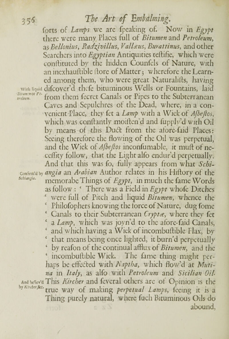 forts of Lamps we are fpeaking of. Now in Egypt there were many Places full of Bitumen and Petroleum, as Bellonius, Racfzjvillus, Valiants, Burattinus, and other Searchers into Egyptian Antiquities teftifie, which were conftituted by the hidden Counfels of Nature, with an inexhauftible (tore of Matter 5 wherefore the Learn¬ ed among them, who were great Naturalifts, having With liquid difcover’d thcfe bituminous Wells or Fountains, laid from them fecret Canals or Pipes to the Subterranean Caves and Sepulchres of the Dead, where, in a con¬ venient Place, they fct a Lamp with a Wiek of Afbeflos, which was conftantly moiften’d and fupply’d with Oil by means of this Dud: from the afore-faid Places: Seeing therefore the flowing of the Oil was perpetual, and the Wiek of A (beft os inconfumable, it muft of ne- ceflity follow, that the Light alfo endur’d perpetually. And that this was fo, fully appears from what Schi- Confirm’d by angia an Arabian Author relates in his Hiftory of the sdnmya. memorabe Things of Egypt, in much the fame Words as follow : ‘ There was a Field in Egypt whofe Ditches £ were full of Pitch and liquid Bitumen, whence the c Philofophers knowing the force of Nature, dug fome 4 Canals to their Subterranean Crypt<z, where they fet c a Lamp, which was joyn'd to the afore-faid Canals, c and which having a Wiek of incombuftible Flax, by 4 that means being once lighted, it burn d perpetually c by reafon of the continual afflux of Bitumen, and the 4 incombuftible Wiek. The fame thing might per¬ haps be eflfeded with Naptha, which flow’d at Muti- na in Italy, as alfo with Petroleum and Sicilian Oil And be'icv’d This Kircher and feveral others are of Opinion is the by frUe wgiy maLng perpetual Lamps, feeing it is a Thing purely natural, where fuch Bituminous Oils do abound,