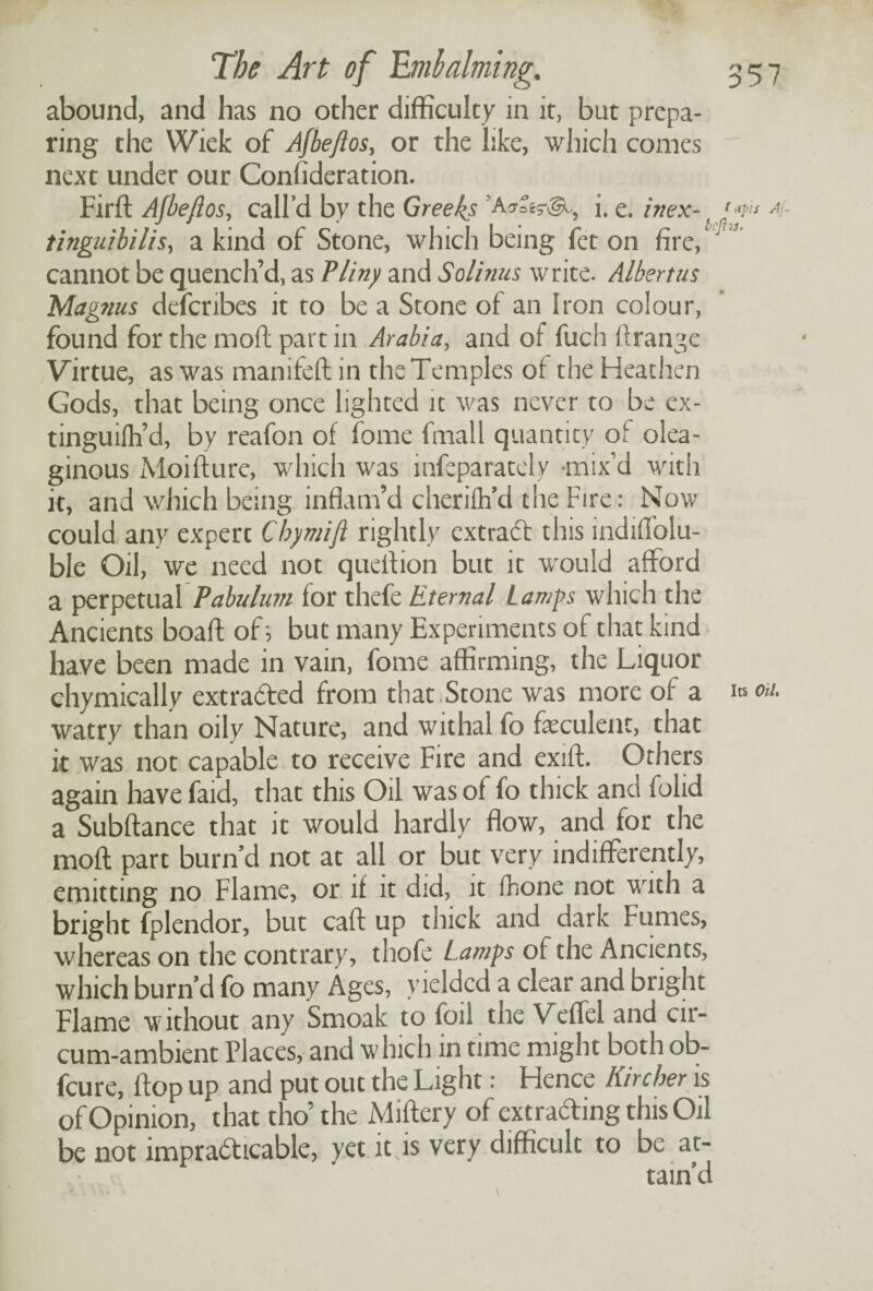 abound, and has no other difficulty in it, but prepa¬ ring the Wiek of Afbeflos, or the like, which comes next under our Consideration. Firft Afbejlos, call’d by the Greeks i. e. inex- jw* 4 tinguibilis, a kind of Stone, which being fet on fire, J cannot be quench’d, as Pliny and Solinus write. Albertus Magnus defcribes it to be a Stone of an Iron colour, found for the moft part in Arabia, and of fuch ftrange Virtue, as was manifeft in the Temples of the Heathen Gods, that being once lighted it was never to be ex- tinguifh’d, by reafon of fome fmall quantity ot olea¬ ginous Moifture, which was infeparately mix'd with it, and which being inflam’d cheriih’d the Fire : Now could any expert Chymift rightly extract this indiffolu- ble Oil, we need not quefiion but it would afford a perpetual Pabulum for thefe Eternal Lamps which the Ancients boaft of j but many Experiments of that kind have been made in vain, fome affirming, the Liquor ehymically extraded from that Stone was more of a i* on. watry than oily Nature, and withal fo feculent, that it was not capable to receive Fire and exift. Others again have faid, that this Oil was of fo thick and folid a Subftance that it would hardly flow, and for the moft part burn d not at all or but very indifferently, emitting no Flame, or if it did, it Ihone not with a bright fplendor, but caft up thick and dark Fumes, whereas on the contrary, thofe Lamps ot the Ancients, which burn’d fo many Ages, yielded a clear and bright Flame without any Smoak to foil the Veflel and cir- cum-ambient Places, and w hich in time might both ob- feure, ftop up and put out the Light; Hence Kircher is of Opinion, that tho’ the Miftery of extrading this Oil be not impradicable, yet it is very difficult to be at¬ tain’d