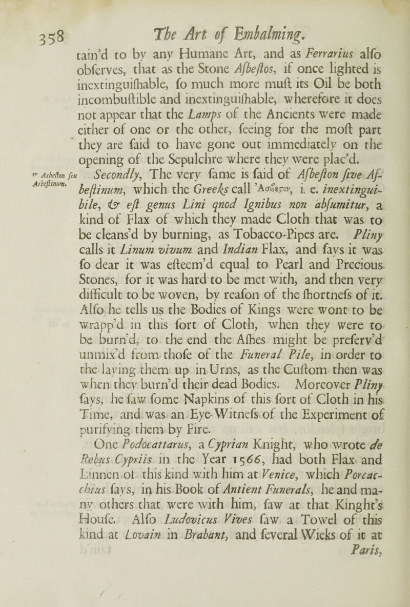 tain’d to by any Humane Art, and as Ferrarius alfo obferves, that as the Stone Afbeftos, if once lighted is inextinguifliable, fo much more mud its Oil be both incombustible and inextinguifliable, wherefore it does not appear that the Lamps of the Ancients were made either of one or the other, feeing for the mod part they are faid to have gone out immediately on the opening of the Sepulchre where they were plac'd. ** Asbeflon feu Secondly, The very fame is faid of Afbeflon five Aft ,4jbeftmim. which the Greeks call i e. inextingui- bile, is1 eft genus Lini qnod Ignibus non abfumitur, a kind of Flax of which they made Cloth that was to be cleans’d by burning, as Tobacco-Pipes are. Pliny calls it Linum vivum and Indian Flax, and fays it was fo dear it was efteem’d equal to Pearl and Precious Stones, for it was hard to be met with, and then very difficult to be woven, by reafon of the fhortnefs of it. Alfo he tells us the Bodies of Kings were wont to be wrapp’d in this fort of Cloth, when they were to be burn d, to the end the Afhes might be preferv’d unmix’d from thofe of the Funeral File, in order to the laying them up in Urns, as the Cuftom then was when they burn’d their dead Bodies. Moreover Pliny fays, he faw fome Napkins of this fort of Cloth in his Time, and was an Eye-Witnefs of the Experiment of purifying them by Fire. One Podocattarus, a Cyprian Knight, who wrote de Rebus Cypriis in the Year 1566, had both Flax and Lumen of this kind with him at Venice, which Porcac- chius fays, in his Book of Antient Funerals, he and ma¬ ny others that were with him, faw at that Kinght’s Houfe. Alfo Ludovicus Fives faw a Towel of this kind at Lovain in Brabant, and feveral Wieks of it at Paris,