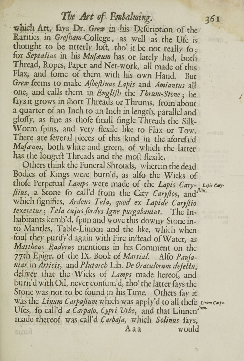 which Art, fays Dr. Grew in his Deferionon of the Rarities in Grejham -College, as well as the Ufe is thought to be utterly loft, tho’ it be not really fo 5 for Septalius in his Mufaum has or lately had, both Thread, Ropes, Paper and Net-work, all made of tins Flax, and fome of them with his own Hand. But Grew feems to make Afbeftims Lapis and Amiantus all one, and calls them in Englifb the Thrum-Stone; he fays it grows in ihort Threads or Thrums, from about a quarter of an Inch to an Inch in length, parallel and glofly, as fine as thofe fmall fingle Threads the Silk- Worm fpins, and very flexile like to Flax or Tow. There are feveral pieces of this kind in the aforefaid Mufaum, both white and green, of which the latter has the longeft Threads and the moil flexile. Others think the Funeral Shrouds, wherein the dead Bodies of Kings were burn’d, as alfo the Wieks of thofe Perpetual La taps were made of the Lapis Cary- u{uc«,- ftius, .a Stone fo call’d from the City Caryftos, and^''' which fignifies, Ardens Tela, quod ex Lapide Caryjiio texeretur 5 Tela cujus fordes Igne purgabantui. The In¬ habitants kemb’d, fpun and wove this downy Stone in¬ to Mantles, Table-Linnen and the like, which when foul they purify’d again with Fire inftead of Water, as Mattheus Raderus mentions in his Comment on the 77 th Epigr. of the IX. Book of Martial. Alfo Paufa- nias in Atticis, and Plutarch Lib. Ve Oraculorum defeliu, deliver that the Wieks of Lamps made hereof, and burn’d with Oil, never confum’d, tho’ the latter fays the Stone was not to be found in his Time. Others fay it was the Linum Carpafium which was apply’d to all thefe Linm Cflrpa- Ufes, fo call’d a Carpa/o, Cypri Vrbe, and that Linnen71 made thereof was call’d Carbafa, which Solinus fays, A a a would