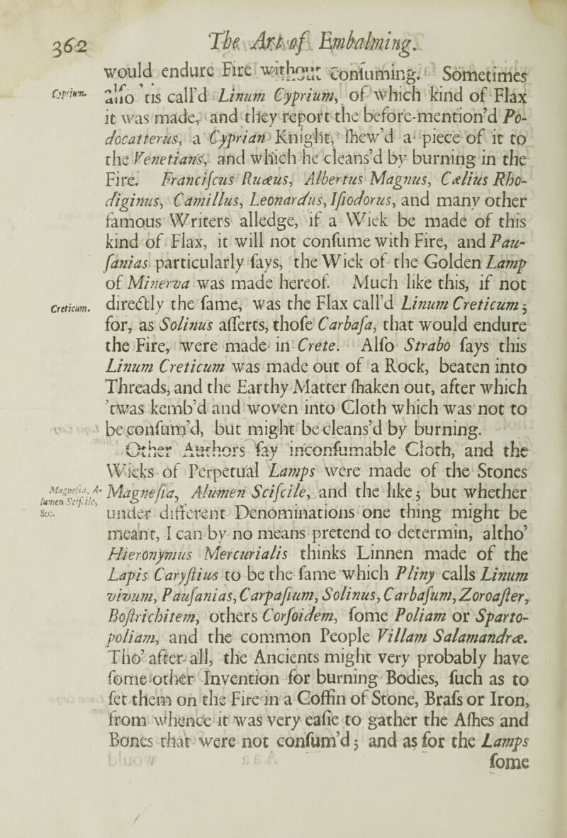 3^2 QpriHit. Crcticm. V* Mdgnefut, f- luven Sc'fi'c- &c. The. Mkof Embalming. would endure Fire witho*^ Coniuming.! Sometimes alfo ns call’d Linum Cyprium, of which kind of Flax it was made, and they report the before-mention’d Po- doc at terns, a Cyprian Knight, ifhew’d a* piece of it to the Venetians, and which he cleans’d by burning in the Fire. Francifcus Rumens, Albertus Magnus, Calius Rho- diginus, Camillus, Leonard ns, Ifiodorus, and many other famous Writers alledge, if a Wick be made of this kind of Flax, it will not confume with Fire, and Pau- fanias particularly fays, the Wiek of the Golden Lamp of Minerva was made hereof. Much like this, if not diredtly the fame, was the Flax call’d Linum Creticum 3 for, as Solinus aflerts, thofe Carbafa, that would endure the Fire, were made in Crete. Alfo Strabo fays this Linum Creticum was made out of a Rock, beaten into Threads, and the Earthy Matter (haken out, after which twas kemb’d and woven into Cloth which was not to be confum’d, but might be cleans’d by burning. Other Authors fay inconsumable Cloth, and the Wicks of Perpetual Lamps were made of the Stones * Magnefia5 Alumen Scifcile, and the like 3 but whether under different Denominations one thing might be meant, I can by no means pretend to determin, altho’ Hieronymus Mercurialis thinks Linnen made of the Lapis Caryftim to be the fame which Pliny calls Linum vivum, Paujanias, Carpafium, Solinus, Carbafum, Zoroafter, Boftricbitem, others Corfoidem, fome Poliam or Sparto- poliam, and the common People Viliam Salamandra. Tho’ after all, the Ancients might very probably have fome other Invention for burning Bodies, fuch as to fet them on the Fire in a Coffin of Stone, Brafs or Iron, from whence it was very eafic to gather the Afhes and Bones that were not confum’d 3 and as for the Lamps * 7 fome