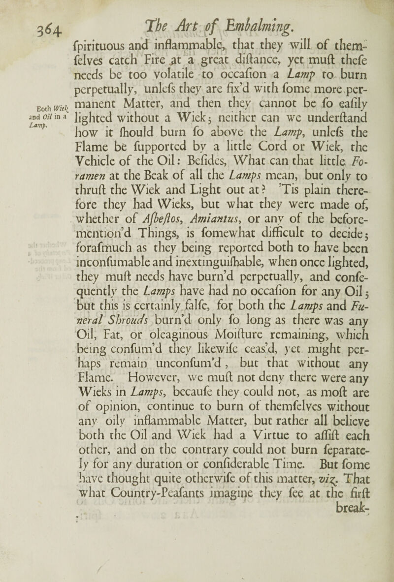 3^4 Both Wk\ «nd Oil in a Lamp. The Art of Embalming. fpirituous and inflammable, that they will of them- felves catch Fire £t a great diftance, yet mud thefe needs be too volatile to occafion a Lamp to burn perpetually, unlefs they are fix’d with fome more per¬ manent Matter, and then they cannot be fo eafily lighted without a Wiek} neither can we underftand how it Ihould burn fo above the Lamp, unlefs the Flame be fupported by a little Cord or Wiek, the Vehicle of the Oil: Befides, What can that little Fo¬ ramen at the Beak of all the Lamps mean, but only to thruft the Wiek and Light out at? Tis plain there¬ fore they had Wieks, but what they were made of, whether of Afbe/los, Amiantus, or any of the before- mention’d Things, is fomewhat difficult to decide 5 forafmuch as they being reported both to have been inconfumable and inextinguilhable, when once lighted, they muff needs have burn’d perpetually, and confe- quently the Lamps have had no occafion for any Oil 3 but this is certainly falfe, for both the Lamps and Fu¬ neral Shrouds burn’d only fo long as there was any Oil, Fat, or oleaginous Moifture remaining, which being confum’d they likewife ceas’d, yet might per¬ haps remain unconfunid , but that without any Flame. However, we muff not deny there were any Wieks in Lamps, becaufe they could not, as mod are of opinion, continue to burn of themfelves without any oily inflammable Matter, but rather all believe both the Oil and Wiek had a Virtue to aflift each other, and on the contrary could not burn feparate- ]y for any duration or confiderable Time. But fome have thought quite otherwife of this matter, viz. That what Country-Peafants imagine they fee at the firft break- r - \ J