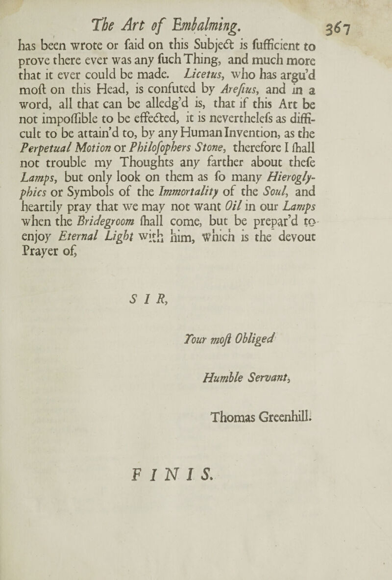 has been wrote or faid on this Subject is fufficient to prove there ever was any fuch Thing, and much more that it ever could be made. Licetus, who has argu’d moft on this Head, is confuted by Arefius, and in a word, all that can be alledg’d is, that if this Art be not impoffible to be effected, it is neverthelefs as diffi¬ cult to be attain’d to, by any Human Invention, as the Perpetual Motion or Philosophers Stone, therefore I lhall not trouble my Thoughts any farther about thefe Lamps, but only look on them as fo many Hierogly¬ phics or Symbols of the Immortality of the Soul, and heartily pray that we may not want Oil in our Lamps when the Bridegroom (hall come, but be prepar’d try enjoy Eternal Light with him, which is the devout Prayer of, SIR, Tour mofi Obliged Humble Servant, Thomas Greenhill. FINl S.