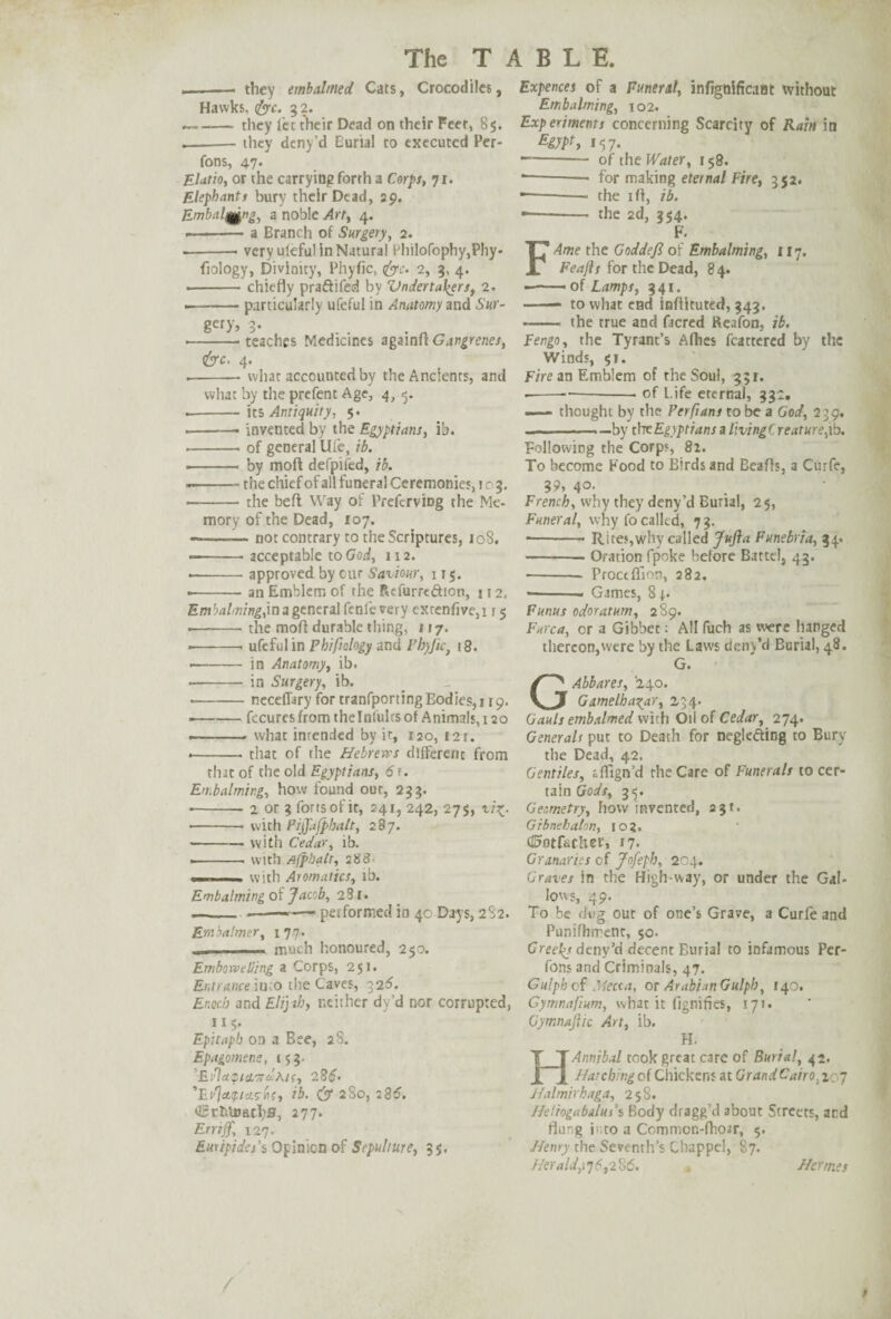 .-- they embalmed Cats, Crocodiles, Hawks, <&c. 32. ~-they let their Dead on their Feet, 85. .-they deny’d Burial to executed Per- fons, 47* * Elatio, or the carrying forth a Corps, 71. Elephants bury their Dead, 29. Embalqgng, a noble Art, 4. --a Branch of Surgery, 2. ■ -- very uleful in Natural Philofophy,Pliy- fiology, Divinity, Phyfic, tfyc. 2, 3, 4. • -chiefly praftifed by Vndertal^ers, 2. --particularly ufeful in Anatomy and Sur- gefy> 3- ■ -teaches Medicines againft Gangrenes, &c, 4. -—— what accounted by the Ancients, and what by the prefent Age, 4, -5. .- its Antiquity, 5. -• invented by the Egyptians, lb. --- of general life, ib. -- by mod defpifed, ib. .-the chief of all funeral Ceremonies, 103, — -the beft Way of Preferring the Me¬ mory of the Dead, 107. — -- not contrary to the Scriptures, 108. ■ -acceptable to God, 112. • -approved by cur Saviour, 115. --- an Emblem of the Refurrt&ion, j 12. Embalming,in a general fcnle very extenfive,i 15 •—-the mod durable thing, 117. ■ -- ufeful in Phi fiology and Fhyfiet t8. -- in Anatomy, ib. • -in Surgery, ib. --neceflary for tranfporting Bodies, 119. --fecures from thelnfulrs of Animals, 120 ■—.. what intended by it, 120, £ 2 r. .-- that of the Hebrews different from that of the old Egyptians, 6 Embalming, how found our, 233. --2 or 3 forts of it, 241, 242, 275, vi%- -- with Piffafphalt, 287. -with Cedar, lb. .-with Afphatr, 288- . with Aromatics, ib. Embalming of Jacob, 281. --- ■» — performed in 40 Days, 2S2. Embalmer, 177. . __ much honoured, 250. Embowelling a Corps, 251. Entrance iuco the Caves, 326. Enoch and Elijah, neither dy’d nor corrupted, 115. Epitaph on a Bee, 28. Epagomens, 153. EilapicLTi^Aic-, 28$. ’Et'']et<pia?ii{, ib. 280, 286. OBrfcUmc1)8, 277. Errijf, 127. Euripides’s Opinion of Sepulture, 3$. Expences of a Funeral, infignificaat without Embalming, 102. Experiments concerning Scarcity of Rain in 15 7- -of tht Water, 158. --* for making eternal Fire, 352. ■——- the iff, ib. •- the 2d, 354. F. FAme the Goddefi of Embalming, 117. Feajls for the Dead, 84. ■-of Lamps, 341. -* to what end inflituted, 343. - the true and facred Reafon, ib. Fengo, the Tyrant’s Allies fcattercd by the Winds, $1. Fire an Emblem of the Soul, 331. ----of Life eternal, 33 I9 —— thought by the Perfians to be a God, 2 39. -—by thtEgyptians a livingCreaturs,ib. Following the Corps, 8l. To become Food to Birds and Beafls, a Curfe, 39, 40- French, why they deny’d Burial, 25, Funeral, why fo called, 73. ■-—— Rites,why called JuJla Funebria, 34. -Oration fpoke before Battel, 43. - Froceffion, 282. •- Gimes, 8j. Funus odor at um, 289. Furca, or a Gibbet: All fuch as were hanged thereon,were by the Laws deny’d Burial, 48. G. GAbbares, '240. Gumelha^ar, 234. Gauls embalmed with Oil of Cedar, 274. Generals put to Death for neglefting to Bury the Dead, 42. Gentiles, sign’d the Care of Funerals to cer¬ tain Gods, 3.5. Geometry, how invented, 231. Gibnehalon, IO?. d5otfucher, 17. Granaries of Jofeph, 204. Graves in the High way, or under the Gal¬ lows, 49. To be dug out of one’s Grave, a Curfe and Punifhrrent, 50. Greefs deny’d decent Burial to infamous Per- fons and Criminals, 47. Gulph of Mecca, or Arabian Gulph, 140. Gymnafium, what it (ignifies, 171. Gymnajlic Art, ib. H. HAimibal took great care of Burial, 42. Hatching of Chickens at Grand Cairo. 207 Halmirhaga, 258. He'.iogabatus’s Body dragg’d about Streets, acd flung into a Common-fhoar, 5. Henry the Seventh’s Chappel, 87. Herald,^6,2^6. m Hermes