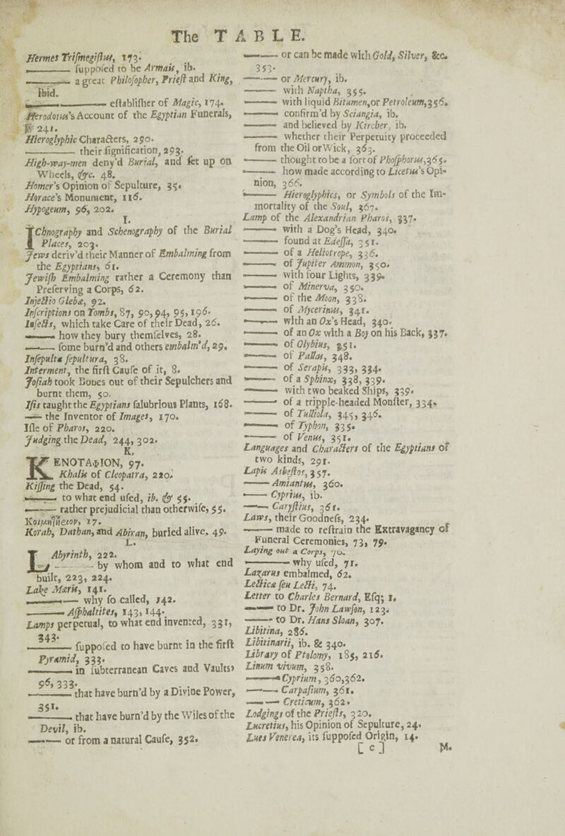 Hermes Trifmegifhss, 173* ___ fuppofed to be Armais, ib. --- a great Philofopher, Prieft and King, ibid. l -— eflablifher of Magic, 174. Herodotus's Account of the Egyptian Funerals, Jfr 241. Hieroglyphic Chara&ers, 250. -their fignificatton, apg. High-way-men deny’d Burial, and fet up OB Wheels, fjc. 48. Homer's Opioion of Sepulture, 35. Horace’s Monument, n5. Hypogeum, 96, 202. I. IChnography and Schenography of the Burial Places, 203. Jews deriv’d their Manner of Embalming from the Egyptians, 61. Jewift Embalming rather a Ceremony than Preferving a Corps, 62. Injellio Gleb<2, 92. Infcriptiont on Tombs, 87, 90,94, 95,196* Infells, which take Care of their Dead, 26. ->— how they bury themlelves, 28. ——. fome burn’d and others embalm’d, 29. Infepulta fepultura, 38. Interment, the fir A Caufe of it, 8. Jofiah took Bones out of their Sepulchers and burnt them, 50. Jfis taught the Egyptians falubriou* Plants, 168. —- the Inventor of Images, 170. Jfle of Pharos, 220. Judging the Dead, 244,302. K, KENOTA^ION, 97. Khalit of Cleopatra, 2*0. Kiffing the Dead, $4. —.— to what end ufed, ib. & 9$. *-- rather prejudicial than other wife, $5. Ko//an'lnetov> 17. Korah, Dathan, and Abiran, burled alive, 49. Abyrinth, 222. _ by whom and to what end built, 223, 224. La\e Maris, 141. — why fo called, J42. .--— AJphaltites, 143, i44\ Lamps perpetual, to what end invented, 331, 2d 2* v -fuppoied to have burnt in the firfi: Pyramid, 333. . - . in lubterranean Caves and Vaults* 9^ 333 that have burn’d by a Divine Power, 351. -- that have burn’d by the Wiles of the Devil, ib. -— or from a natural Caufe, 352. —•— or can be made with Gold, Silver, See. 353- -or Mercury, ib. — -with Naptha, 355. --— with liquid Bitumen,ot Petroleum,356. ■ — ■■ confirm’d by Sciangia, ib. ——— and believed by Kircber ib. — - whether their Perpetuity proceeded from theOilorWick, 363. ■ -thought to be a fort of Phofj>horut,^6^ *—•— how made according to Licet in’s Opi¬ nion, 3 66. Hieroglyphics, or Symbols of the Im¬ mortality of the Soul, 367. Lamp of the Alexandrian Pharos, 337. • - - with a Dog’s Head, 340. --- 1 found at Edejfa, 351. —■—.- of a Heliotrope, 336. — -- of Jupiter Ammon, 3^0. - with four Lights, 339. of Minerva, 350. — ■ — of the Moon, 338. —— - of Mycerinus, 34 r. -—■—- with an Ox’s Head, 340. -- of an Ox with a Boy on his Back, 337. of Qlybius, $51. of PaUas, 348. *—— of Serapis, 333, 334. ■■ - of a Sphinx, 338, 339. —1 with two beaked Ships, 339* -- of a tripple-headed Monfter, 334. -- of Tulliola, 34^, 345. • - of Typhon, 335. • - of Venus, 351. Languages and Char alien of the Egyptians of two kinds, 291. Lapis At heft or, 357. -Amiantus, 360. • -Cypriot, ib. ——Cary Jus, g6r. Laws, their Goodnefs, 234. -made to retrain the Extravagancy of Funeral Ceremonies, 73, 79. Laying out a Corps, 70. — - - why ufed, ji. Lazarus embalmed, <52. Lellicdt feu Leffi, 74. Letter to Charles Bernard, Efq; i« to Dr. John Lawfon, 123. -- to Dr. Hans Sloan, 307. Libitina, 2 85. Libitinarii, ib. & 340. library of ptolomy, 185, 216. Linum vivum, 358. --•Cyprium, 360,362. ———. Carpafium, 361. —.—• Creticum, 362. Lodgings of the Priefts, 320. Lucretius, his Opinion of Sepulture, 24. Lues Venerea, its fuppofed Origin, 14. [ c .]