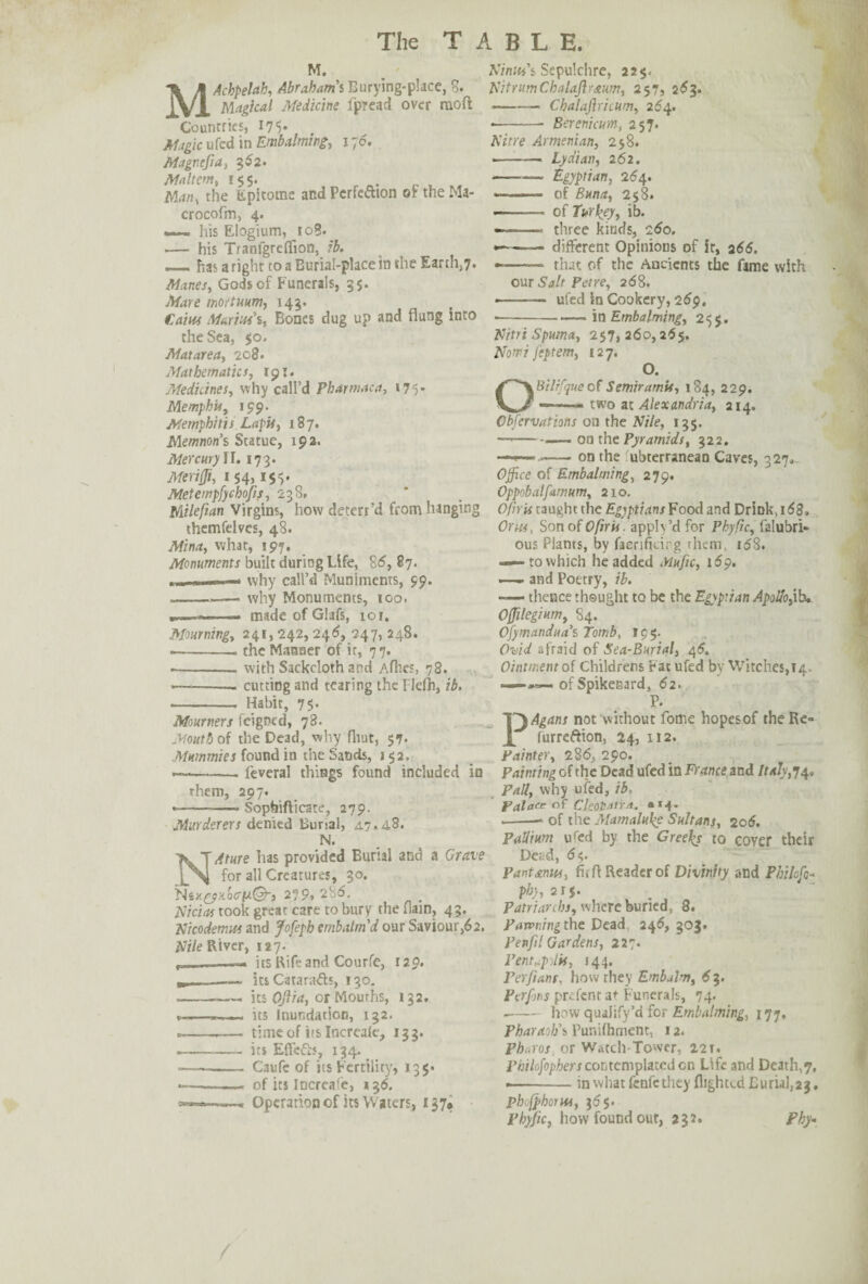 M. MAchpeUh, Abrahams Burying-place, 8. Magical Medicine fpread over moft Countries, 17 5* . Magic ufed in Embalming-, 170. Magnefia, 3^2. Maltem, 155. . jVfan, the Epitome andPcrfeaion oftheMa- crocofm, 4. . his Eiogium, ^io3. -— his Tranfgrefiion, ib. — has aright to a Burial-place in the Earth,7. Manes, Gods of Funerals, 35. .tore tnortuum, 143. CW/tf Marius's, Bones dug up and flung into the Sea, 50. Matarea, 208. Mathematics, 191. Medicines, why call’d Pharmaca, 175* Memphis, 199. Memphitis Lapis, 187. jVlemnon’s Statue, 192. Mercury II. 173. ■Wm#, 154) 15$' Metempfychofis, 238. Milefian Virgins, how deterfd from hanging themfelves, 48. what, 197. Monuments built during Life, 86, 87. why call’d Muniments, 59. ---why Monuments, too. --- made of Glafs, 101. Mourning, 241, 242, 24(5, 247, 248. .-the Manner of ir, 77. .-with Sackcloth and Afhes, 78. —-cutting and tearing the Tlelh, ib, - Habit, 75* Mourners feigned, 78. Mouth of the Dead, why flint, 57. Mummies found in the Sands, 152. —-. leveral things found included in them, 297. « ■ - - ■-» Sopbifticate, 279. Murderers denied Burial, A7.48* N. Nature has provided Burial and a Grave for all Creatures, 30. 279, 286. Nicias rook great care to bury the flam, 43. Nicodemus and Jofeph embalm'd our Saviour,62. Nile River, 127. p——— its Rife and Courfe, 129. »....-its Cat a rafts, 130. ---— its Oftia, or Mouths, 132. --its Inundation, 132. ---— time of its Increale, 133. .- its Elfefis, 134. - Caufe of its Fertility, 135* *-- of its Increale, 136. Operation of its Waters, 137* Ninth's Sepulchre, 22$. Nit rum Chalaflrmm, 257, 263. -Chalafiricum, 264. --- Bercnicum, 257. Nitre Armenian, 258. —-— Lydian, 262. -Egyptian, 264. of Buna, 258. —— of Turkey, ib. -- three kinds, 260. —— different Opinions of it, 266. —— that of the Ancients the fame with our Salt Pet re, 268. ——— ufed in Cookery, 269. in Embalming, 255. Nitri Spuma, 257,260,255. Nom? feptem, 127. O. OBilifque of Semiram is, 184, 229. ——- two at Alexandria, 214. Cbfervations on the Nile, 135. —-—— on the Pyramids, 322. —•*—■-— on the ubterranean Caves, 327. Office of Embalming, 279. Oppobalfamum, 210. Ofnis taught the Egyptians Food and Drink,i58. Or us, Son of 0fir is. apply’d for Phyfic, falubri* ous Plants, by facrificirg them, i58. — to which he added Mufic, 16?. —— and Poetry, ib. -— thence thought to be the Egyptian Apollo,ib. Offilegium, 84. Ofymandua's Tomb, 19 5. Ovid afraid of Sea-Burial, 45. Ointment of Childrens Fat ufed by Witches,14. =— — of Spikenard, 62. P. PAgans not without fome hopes of the Re» furreftion, 24, 112. Painter, 286, 290. Painting of the Dead ufed in France and Italy,74. Pall, why ufed, ib. Palace of Cleotaira. **4. --- of the Mamaluhe Sultans, 106. Pallium u^ed by the Greeks to cover their Deed, 65. Pant anus, fitfl Reader of Divinity and Philofo- phy, 2t$. Patriarchs, where buried, 8. Pawning the Dead 246, 303. Penfil Gardens, 227. Pentapilii, 144. Per/ians, how they Embalm, 63. Perfjns prefentat Funerals, 74. --how qualify’d for Embalming, 177. Pharaoh's Punifhment, 12. Pharos or Watch-Tower, 221. Philofophers contemplated cn Life and Deaths, in what fenfc they flighted Burial,23. pheffhotus, 365. Phyfic, how found out, 232. Phy•