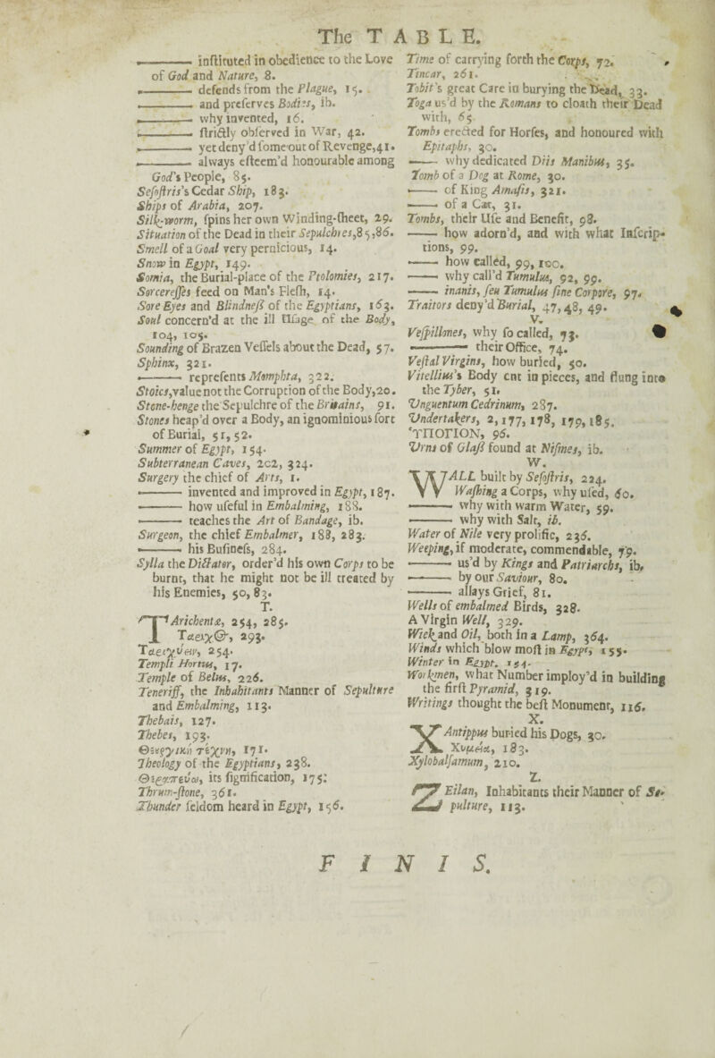 . ■■■ inftltuted in obedience to the Love of God and Nature, 8. *- defends from the Plague, 15. ■ , . . and prefcrves Bodies, ib. --. why invented, 16. . — ftri&ly oblerved in War, 42. .-. yet deny d fomeout of Revenge^ 1. - ■ . - always efteem’d honourable among Crop’s People, 8$. Sefojtris's Cedar Ship, 183. Ships of Arabia, 207. Silkworm, fpinsherown Winding-(heet, 29* Situation of the Dead in their Sepulchres,8 5,8(5. Smell of a Goal very pernicious, 14. Snow in Egypt, 149. Somia, the Burial-place of the Ptolomies, 217. Sorcerejfes feed on Man's Flefh, 14. Sore Eyes and Blindnefl of the Egyptians, 16$. Soul concern’d at the ill fICage of the Body, 104, 105. Sounding of Brazen Veflels about the Dead, 5 7. Sphinx, 321. -- reprefents Momphta, 322. Stoics, value not the Corruption of the Body,20. Stone-henge the Sepulchre of the Britains, 91. Stones heap’d over a Body, an ignominious* fort of Burial, $r, 52. Summer of Egypt, 154. Subterranean Caves, id, 324. Surgery the chief of Arts, 1. -- invented and improved in Egypt, 187. - how ufeful in Embalming, 18S. ■ - teaches the Art of Bandage, ib. Surgeon, the chief Embalmer, 188, 283. — .. hisBufinefs, 284. Sylla the Diftater, order’d his own Corps to be burnt, that he might not be ill treated by his Enemies, $0,83. T. Arichenta, 254, 28$. Taex’x&t 29?* TcLefyy&v, 254. Templi Hortw, 17. Temple of Belm, 226. Teneriff, the Inhabitants Manner of Sepulture and Embalming, 113. Thebais, 127. Thebes, 193. 0svgy/Kri r'ex^t I71‘ Theology of the Egyptians, 238. Qi&Lirzvai, its fignification, 175: Thrum-ftone, 351. Thunder feldom heard in Egypt, 15 6. Time of carrying forth the Corps, 72. * Tincar, 261. . Tobit's great Care in burying theficad, 33. Toga us’d by the Romans to cloath their Dead with, 65 Tombt ereded for Horfes, and honoured with Epitaphs, 30. -- why dedicated DUs Manibtu, 35. Tomb of a Deg at Rome, 30. * - of King Arnafis, 321. ■-- of a Cat, 31. Tombs, their Ufe and Benefit, 98. - how adorn’d, and with what Iafcrip- tions, 99. .. how called, 99, i®o. -- why call’d Tumulm, 92, 99. — — inanis, feu Tumulus fine Cor pore, 97. Traitors deny’d Burial, 47,48, 49. V. Vejpillones, why fo called, 73. % — -— their Office, 74. Vejhtl Virgins, how buried, 50. VitelTw’i Body ent in pieces, and flung into the Tyber, 51. VnguentumCedrimm, 287. Undertakers, 2,177,178, 179,185, 'rnonoN, 96. Vrns of Glafi found at Nifmes, ib. W. ALL built by Sefojlris, 224. Wafhing a Corps, why ufed, $0. - why with warm Water, 59. - why with Salt, ib. Water of lV7/e very prolific, 235. Weeping, if moderate, commendable, 79. • -* us’d by Kings and Patriarchs, ib, — -- by our Saviour, 80. — - allays Grief, 81. Wells of embalmed Birds, 328. A Virgin Well, 329. Wiefand Oil, both in a Lamp, $64. Winds which blow moft ja Egypt, 155. Winter in rm- Woikmen, what Number imploy’d in building the firft Pyramid, 319. Writings thought the beft Monument, n<5, XX. Antippw buried his Dogs, 30. XufuAtt, 183. Xylobalfamum, 210. 1. ZEilan, Inhabitants their Manner of St- pulture, 113. FINIS.