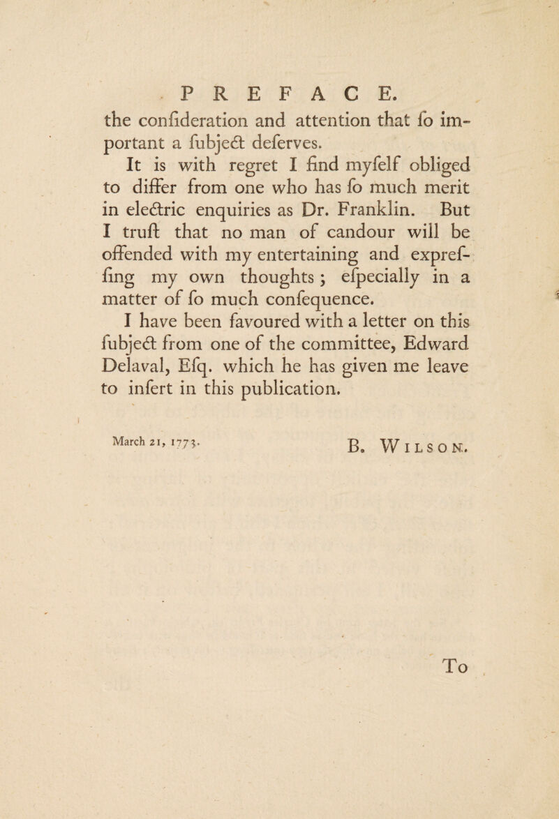 the conhderation and attention that I'o im¬ portant a fubjedt deferves. It is with regret I find mylelf obliged to differ from one who has lb much merit in eledtric enquiries as Dr. Franklin. But I truft that no man of candour will be offended with my entertaining and expref- fing my own thoughts; efpecially in a matter of fo much confequence. I have been favoured with a letter on this fubjedt from one of the committee, Edward Delaval, Efq. which he has given me leave to infert in this publication. B. Wilson. To