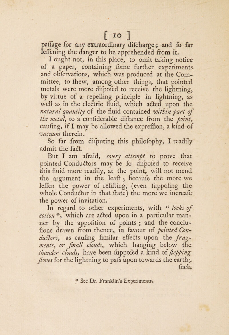 [ lO ] paffage for any extraordinary difcharge; and fo far leffening the danger to be apprehended from it. I ought not, in this place, to omit taking notice of a paper, containing fome further experiments and obfervations, which was produced at the Com¬ mittee, to fhew, among other things, that pointed metals were more difpofed to receive the lightning, by virtue of a repelling principle in lightning, as well as in the eleftric fluid, which ailed upon the natural qua^itity of the fluid contained within part of the metaX to a confiderable diftance from the pointy caufing, if I may be allowed the expreflion, a kind of vacuum therein. So far from difputing this philofophy, I readily admit the fail. But I am afraid, every attempt to prove that pointed Conduilors may be fo difpofed to receive this fluid more readily, at the point, will not mend the argument in the leafl ^ becaufe the more we lelTen the power of refilling, (even fuppofing the whole Conduilor in that flate) the more we increafe the power of invitation. In regard to other experiments, with loch of cotton which are ailed upon in a particular man¬ ner by the appofition of points ; and the conclu- fions drawn from thence, in favour of pointed Con-- dudlors^ as caufing fimilar effeils upon the frag- mentSy or fmall clouds^ which hanging below the thunder clouds^ have been fuppofed a kind offtepping fiones for the lightning to pafs upon towards the earthy. f Sse Dr. Franklin’s Experiments^