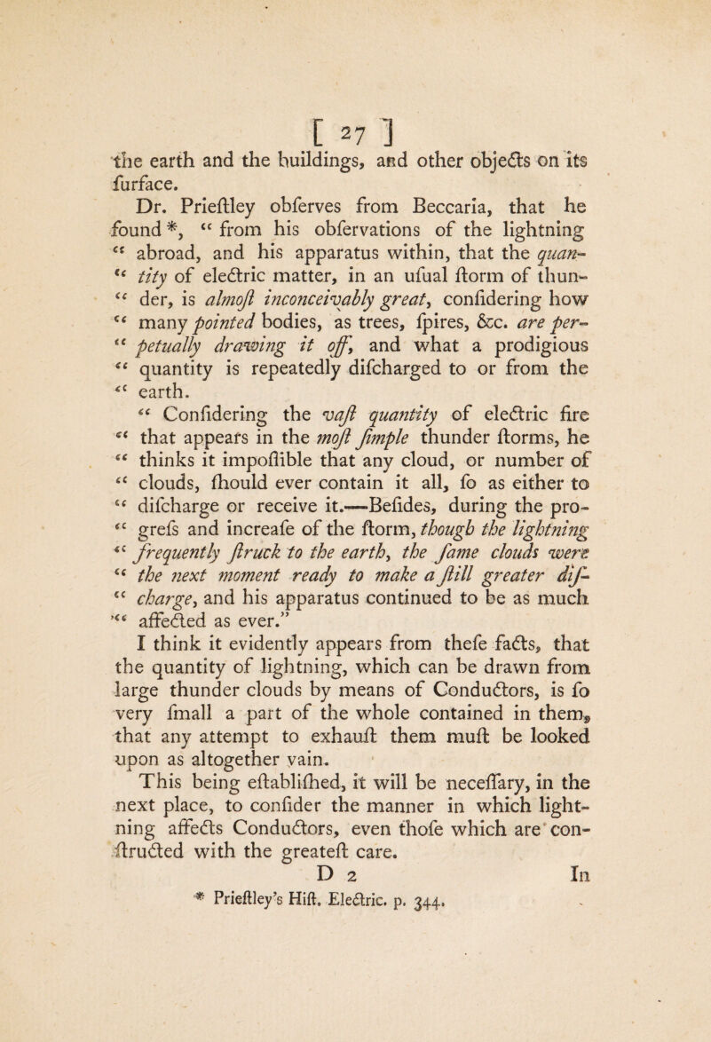the earth and the buildings, and other objects on its furface. Dr, Prieilley obferves from Beccarla, that he found from his obfervations of the lightning abroad, and his apparatus within, that the quart’- tity of eleftric matter, in an ufual ftorm of thun- der, is almojl inconceivably greats conlidering how many bodies, as trees, Ipires, &c. are per-- petually drawing if offy and what a prodigious quantity is repeatedly difcharged to or from the earth. Confiderlng the vaji quantity of eleftric fire that appears in the mojl Jimple thunder ftorms, he thinks it impoflible that any cloud, or number of clouds, fhould ever contain it all, fo as either to difcharge or receive it.—Befides, during the pro« grefs and increafe of the ftorm, though the lightnmg frequently Jlruck to the earthy the fame clouds were the next moment ready to make a fill greater dlf- chargey and his apparatus continued to be as much aifefted as ever.’' I think it evidently appears from thefe fafts, that the quantity of lightning, which can be drawn from large thunder clouds by means of Conduftors, is fo very fmall a part of the whole contained in them^ that any attempt to exhaufi: them muft be looked upon as altogether yain. This being eftablhhed, it will be necelfary, in the next place, to confider the manner in which light¬ ning aifedts Condudlors, even thofe which are*con- ftrudted with the greateft care. D 2 ^ Prieftley’s Hift. Eledric. p. 344, In