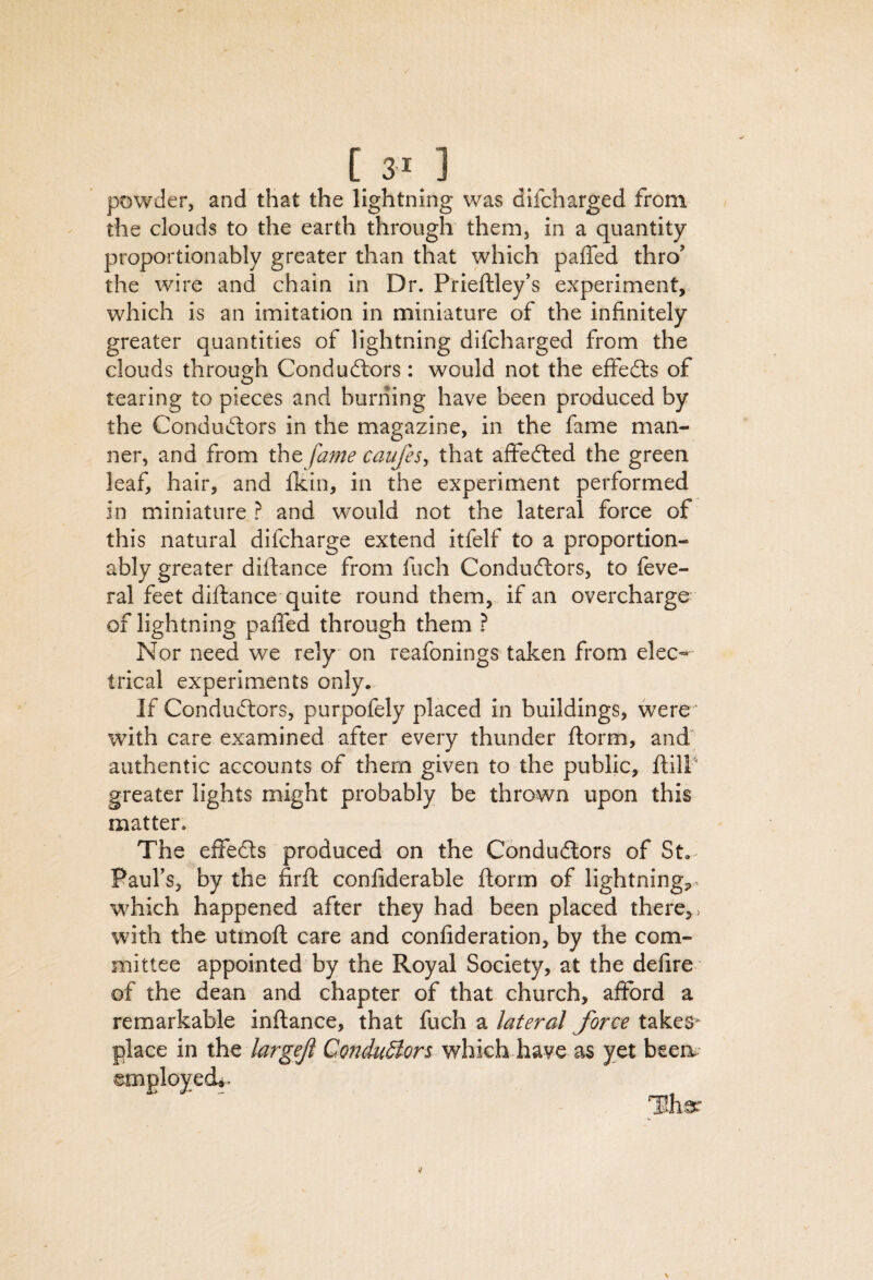 [3^1 powder, and that the lightning was difcharged from the clouds to the earth through them, in a quantity proportionably greater than that which paffed thro' the wdre and chain in Dr. Prieftley’s experiment, which is an imitation in miniature of the infinitely greater quantities of lightning difcharged from the clouds through Conductors: would not the effeCls of tearing to pieces and burning have been produced by the Conductors in the magazine, in the fame man¬ ner, and from the fame catijes^ that affefted the green leaf, hair, and fkin, in the experiment performed in miniature ? and would not the lateral force of this natural difcharge extend itfelf to a proportion¬ ably greater difiance from fuch Conductors, to feve- ral feet difiance quite round them, if an overcharge of lightning pafled through them ? Nor need we rely on reafonings taken from elec¬ trical experiments only. If Conductors, purpofely placed in buildings, were ’ with care examined after every thunder fiorm, and' authentic accounts of them given to the public, ftilP greater lights might probably be thrown upon this matter. The effects produced on the Conductors of St. Paul's, by the firft confiderable fiorm of lightning,. which happened after they had been placed there, ^ with the utmoft care and confideration, by the com¬ mittee appointed by the Royal Society, at the defire of the dean and chapter of that church, afford a remarkable infiance, that fuch a lateral form takes^ place in xht largeji which have as yet been.