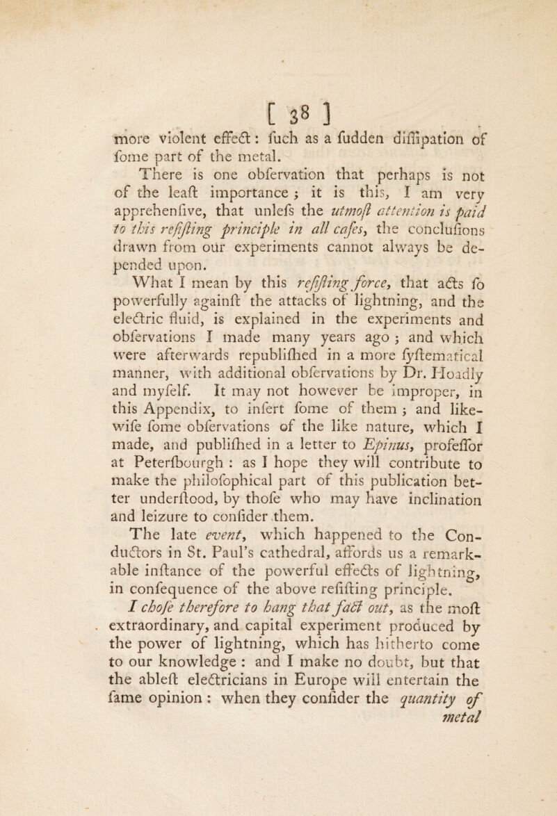 more violent efFedl: fuch as a fudden diuipatlon of fome part of the metal. There is one obfervation that perhaps is not of the lead importance; it is this, I am very apprehen five, that unlefs the utmojl attention is paid to this j^efijling principle in all cafesy the conclufions drawn from oiir experiments cannot always be de¬ pended upon. What I mean by this rejijling force, that adls fo powerfully againft the attacks of lightning, and the eledlric fluid, is explained in the experiments and obfervations I made many years ago ; and which wxre afterwards republiflied in a more Jfyflematical manner, with additional obfervations by Dr. Hoadiy and myfelf. It may not how^ever be improper, in this Appendix, to infert fome of them , and like- wife fome obfervations of the like nature, which I made, and publiihed in a letter to Epijius, profeflbr at Peterfbourgh : as I hope they will contribute to make the philofophical part of this publication bet¬ ter underflood, by thofe who may have inclination and leizure to confider .them. The late event, wdiich happened to the Con¬ ductors in St. PauFs cathedral, alfords us a remark¬ able inftance of the powerful effeCts of lightning, in confequence of the above reflfting principle. I chofe therefore to hang that fd5i out, as the moft . extraordinary, and capital experiment produced by the power of lightning, which has hitherto come to our knowledge : and I make no doubt, but that the ablefl eledtricians in Europe will entertain the fame opinion : when they coniider the quantity of metal