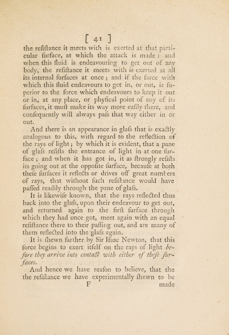 the refiftance It meets with is exerted at that parti¬ cular furface, at which the attack is made : and when this fluid is endeavouring to get out of any body, the refiftance it meets with is exerted at all its internal furfaces at once ; and if the force with which this fluid endeavours to get in, or out, is fii- perior to the force which endeavours to keep it out or in, at any place, or phyfical point of any of its furfaces, it mull: make its way more ealily there, and confeqiiently will always pafs that way either in or out. And there is an appearance in glafs that is exadly analogous to this, with regard to the refledion of the rays of light; by which it is evident, that a pane of glafs reiifts the entrance of light in at one fur-' face ; and when it has got in, it as ftrongly refifts its going out at the oppofite furface, becaufe at both thefe furfaces it refleds or drives off great numbers of rays, that without fuch refiftance would have paffed readily through the pane of glafs. It is likewife known, that the rays refleded thus back into the glafs, upon their endeavour to get out, and returned again to the firft furface through which they had once_got, meet again with an equal refiftance there to their pafling out, and are many of them refleded into the‘glafs again. It is fliewn farther by Sir Ifaac Newton, that this force begins to exert itfelf on the rays of light fore they arrive into contaU with either of thefe fur- faces, • And hence we have reafon to believe, that the the refiftance we have experimentally ftiewn to be F made