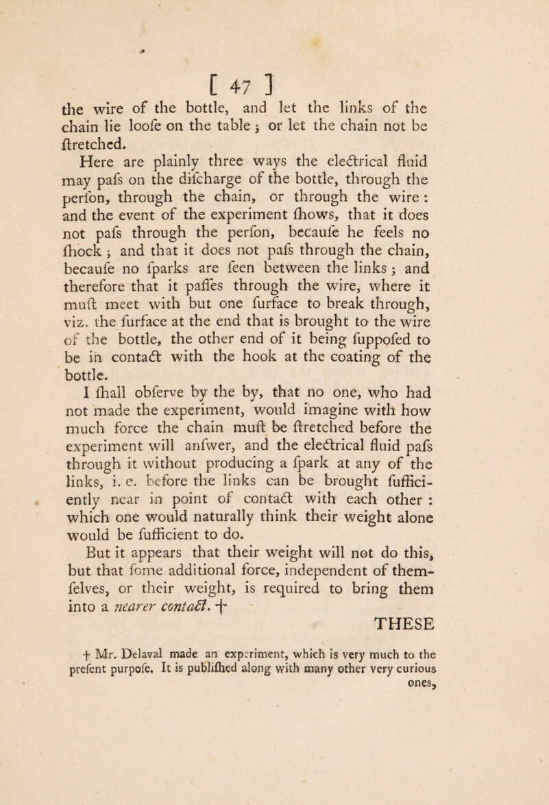 the wire of the bottle, and let the links of the chain lie loofe on the table j or let the chain not be ftretchcd. Here are plainly three ways the eleftrical fluid may pafs on the difcharge of the bottle, through the perfon, through the chain, or through the wire ; and the event of the experiment (hows, that it does not pafs through the perfon, bccaufe he feels no fliock > and that it does not pafs through the chain, becaufe no fparks are feen between the links; and therefore that it paflbs through the wire, where it muft meet with but one furface to break through, viz. the furface at the end that is brought to the wire of the bottle, the other end of it being fuppofed to be ill contadl with the hook at the coating of the bottle. I £hail obferve by the by, that no one, who had not made the experiment, would imagine with how much force the chain mufl: be ftretched before the experiment will anfwer, and the eledlrical fluid pafs through it without producing a fpark at any of the links, i. e. before the links can be brought fuffici- ently near in point of contadl with each other : which one would naturally think their weight alone would be fufficient to do. But it appears that their weight will not do this, but that feme additional force, independent of them- felves, or their weight, is required to bring them into a fiearer contaB. •f' THESE f Mr. Delaval made an expL^riment, which is very much to the prefent purpote. It is publifhed along with many other very curious onesj