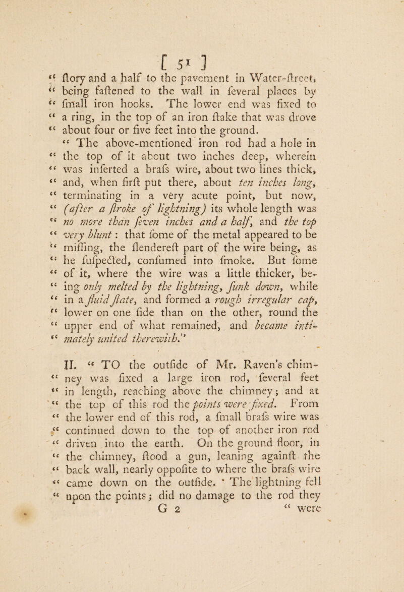 [50 flory and a half to the pavement in Water-ftreet, being faftened to the wall in feveral places by fmall iron hooks. The lower end was fixed to “ a ring, in the top of an iron ftake that was drove about four or five feet into the ground. The above-mentioned iron rod had a hole in the top of it about two inches deep, wherein w^as inferred a brafs wire, about two lines thick, and, when firfl put there, about ten inches long^ terminating in a very acute point, but now, “ (after a ftroke of lightning) its whole length was no more than [even inches and a half and the top very blimt: that fbme of the metal appeared to be miffing, the flenderefl part of the wire being, as he fufped’ed, confumed into fmoke. But fome of it, where the wire was a little thicker, be- ing 07tly melted by the lightning, fimk down, while ‘Mn a fuidfate, and formed a rough irregular cap, lower on one fide than on the other, round the “ upper end of what remained, and became ijiti-^ mately united therewiihi II. TO the outfide of Mr. Raven’s chim- ‘‘ ney was fixed a large iron rod, feveral feet in length, reaching above the chimney; and at the top of this rod points were [fixed• From the lower end of this rod, a fmall brafs wire was “ continued down to the top of another iron rod driven into the earth. On the ground floor, in the chimney, flood a gun, leaning againfl the “ back wall, nearly oppofite to where the brafs wire ‘‘ came down on the outfide. * The lightning fell upon the points; did no damage to the rod they G 2 “ were /