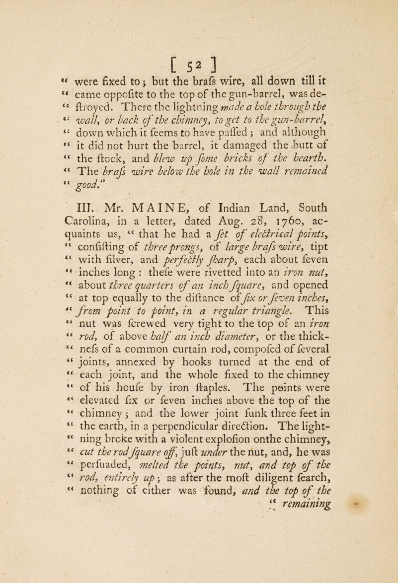 c 5 ] . ** were fixed to j but the brafs wire, all down till It came oppofite to the top of the gun-barrcl, was de- ftroyed. There the lightning made a hole through the walh or back of the chimney, to get to the gim-barrel^ down which it feems to have paffed ; and although “ it did not hurt the barrel, it damaged the butt of “ the flock, and bleuo up fome bricks of the hearth. The brafs wire below the hole in the wall remained “ goodd' ' III. Mr. MAINE, of Indian Land, South Carolina, in a letter, dated Aug. 28, 1760, ac¬ quaints us, ‘‘ that he had a fet of eledlrical points^. conlifting of three prongs, of large brafs wire, tipt “ with filver, and perfedily fharp, each about feven inches long : thefe were rivetted into an iron nut^ about three quarters of an inch fqiiare, and opened at top equally to the diflance offix or feven inches ^ from point to point, in a regular triangle. This nut was fere wed very tight to the top of an iron rod, of above half an inch diameter, or the thick- nefs of a common curtain rod, compofed of feveral joints, annexed by hooks turned at the end of each joint, and the whole fixed to the chimney “ of his houfe by iron flaples. The points were ** elevated fix or feven inches above the top of the ‘‘ chimney •, and the lower joint funk three feet in “ the earth, in a perpendicular dlredlion. The iight- “ ning broke with a violent explofion onthe chimney, cut the rodfquare off, juft under the nut, and, he was perfuaded, melted the points, nut, and top of the “ rod, entirely up-, as after the moft diligent fearch, nothing of either was found, and the top of the [[ remaining