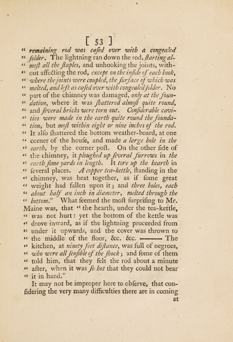 remaining rod was cafed over with a congealed folder^ The lightning ran down the rod, mojl all the Jiaples, and unhooking the joints, with- out afFefting the rod, except on the infide of each hook^ (( qjohere thejoints were coupled^ the furface of which was meltedy and left as cafed over with congealedfolder. No part of the chimney was damaged, only at the foun-- ‘‘ dation^ where it was flattered almof quite rounds and feveral bricks were torn out, Confderable cavi^ ties were made in the earth quite round the founda- “ tion^ but mof within eight or nine inches of the rod. “ It alfo fhattered the bottom weather-board, at one corner of the houfe, and made a large hole in the earth, by the corner poft. On the other fide of the chimney, \l ploughed up fever al furrows in the earrth fome yards in length. Jt tore iip the hearth in “ feveral places, A copper tea-kettle, “ chimney, was beat together, as if fome great weight had fallen upon it j and three holes, each about half an i?ich in diameter, melted through the “ bottom!* What feemed the moft furprifing to Mr. Maine was, that ‘-the hearth, under the tea-kettle, was not hurt: yet the bottom of the kettle was drove inward, as if the lightning proceeded from ‘‘ under it upwards, and the cover was thrown to “ the middle of the floor, &c. &c. -.. The “ kitchen, at ninety feet difance, was full of negroes, who were all fenfble of the Jhock j and fome of them “ told him, that they felt the rod about a minute after, when it was to that they could not bear “ it in hand.” It may not be improper here to obferve, that con- lidering the very many difficulties there are in coming at 1