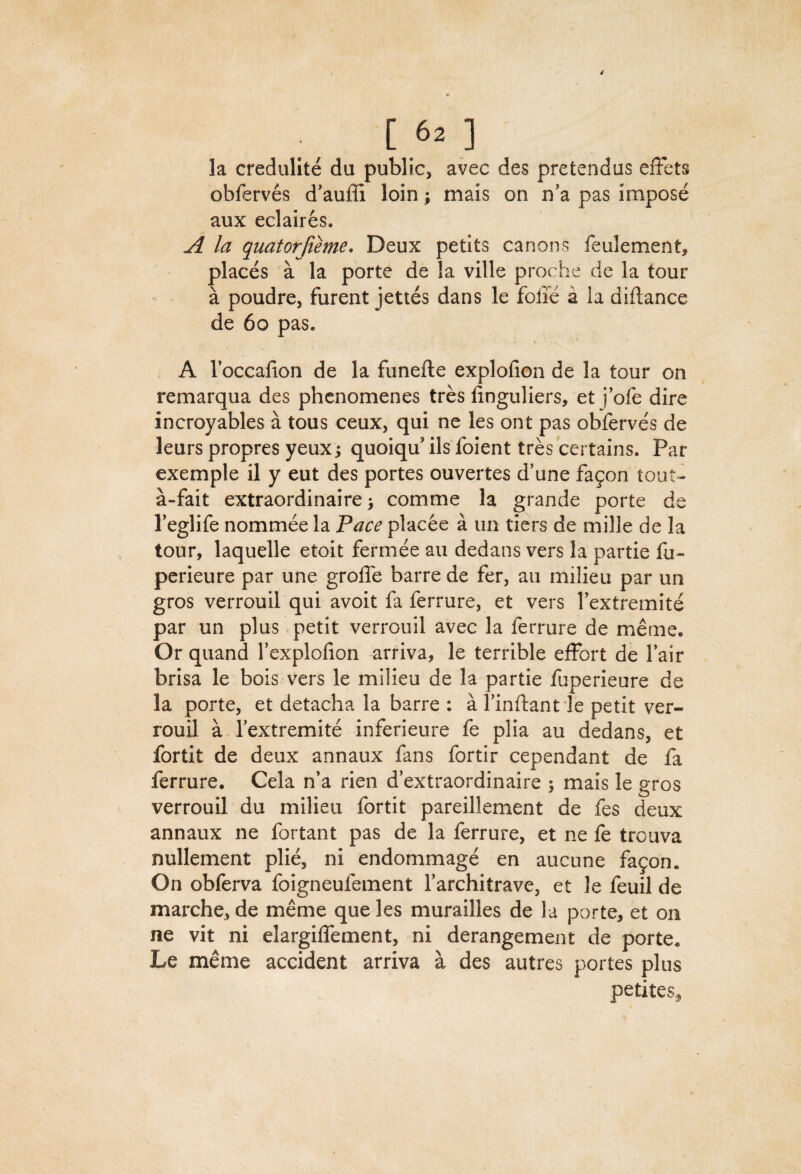 la credulite du public, avec des pretendus efFets obferves d'aufli loin; mais on n'a pas impose aux eclaires. A la quatorjieme. Deux petits canons feulement, places a la porte de la ville proche de la tour a poudre, furent jettes dans le foiie a la diftance de 6o pas. A I’occafion de la funefte explofion de la tour on remarqua des phcnomenes tres linguliers, et j’ofe dire incroyables a tous ceux, qui ne les ont pas obferves de leurs propres yeux j quoiqu' ils foient tres certains. Par exemple il y eut des portes ouvertes d’une fa9on tout- a-fait extraordinaire > comme la grande porte de Teglife nommee la Face placee a un tiers de mille de la tour, laquelle etoit fermee an dedans vers la partie fu- perieure par une grofle barre de fer, an milieu par un gros verrouil qui avoit fa ferrure, et vers I’extremite par un plus petit verrouil avec la ferrure de meme. Or quand I’explofion arriva, le terrible effort de fair brisa le bois vers le milieu de la partie fuperieure de la porte, et detacha la barre : a I’inflant le petit ver¬ rouil a Textremite inferieure fe plia au dedans, et fortit de deux annaux fans fortir cependant de fa ferrure. Cela n*a rien d’extraordinaire ; mais le gros verrouil du milieu fortit pareillement de fes deux annaux ne fortant pas de la ferrure, et ne fe trcuva nullement pli^ ni endommage en aucune fa9on. On obferva foigneufement Tarchitrave, et le feuil de marche, de meme que les murailles de la porte, et on ne vit ni elargiffement, ni derangement de porte. Le meme accident arriva a des autres portes plus petites.