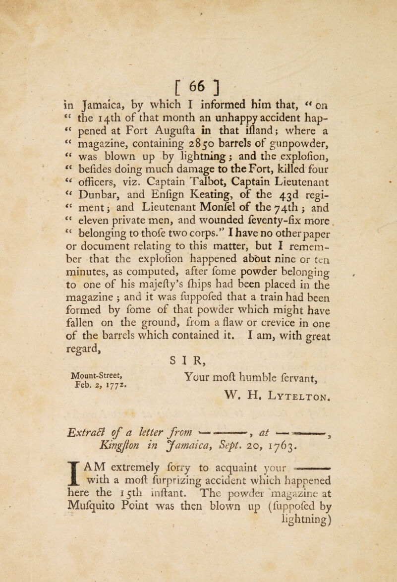 in Jamaica, by which I informed him that, on the 14th of that month an unhappy accident hap- pened at Fort Augufta in that ifland; where a magazine, containing 2850 barrels of gunpowder, was blown up by lightning; and the explofion, befides doing much damage to the Fort, killed four officers, viz. Captain Talbot, Captain Lieutenant Dunbar, and Enfign Keating, of the 43d regi- ment 5 and Lieutenant Monfel of the 74th ; and eleven private men, and wounded leventy-lix more, belonging to thofe two corps.*' I have no otherpaper or document relating to this matter, but I remem¬ ber that the explolion happened about nine or ten minutes, as computed, after fome powder belonging to one of his majefty’s ffiips had been placed in the magazine 5 and it was fuppofed that a train had been formed by fome of that powder which might have fallen on the ground, from a flaw or crevice in one of the barrels which contained it. I am, with great regard, S 1 R, Mount-Street, Your mofl humble fervant, Feb. 2, 1772* W, H. Lytelton. ExtraB of a letter from ’—at — Kingjton in Jamaica, Sept, 20, 1763. I AM extremely forry to acquaint your — with a mofl furprizing accident which happened here the 15th inflant. The powder magazine at Mufquito Point was then blown up (fuppofed by lightning)