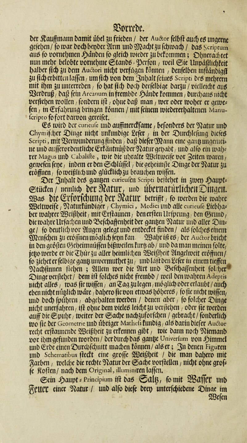 ©ombe. Der $auffmann &amit übel ju frie&en / ber Auftor fclbft auch es ungerne gelegen/ fotrar bochbepber2lrm unb?91ad)t ju feptoad) / bas Scriptum aus fo rornehmen J^dnbcit fo gleich triebet ju befommen; Ol>nerad>ret nun mehr belobte i>ornet>me ©tanbs « Reifen , »veil ©te Unpä^itc^feeC halber ftd) ju bem Auftori nicht rerft'tgett fönnen , benfelben tnflänbigf! ju ftd) erbitten Iaffcn / um ft<h oon bem 3nl)alt feines Scripn brs mehrern mit ihm ju unterreben , fo hat ftd) hoch becfelbige barju / rtelleieht aus SSerbrujj, baff fein Arcanum infrembbe Sänbe f ommen , burepaus mept »erfiehen trollen, fonbern tff, ohne baff man , wer ober woher er gerne« fett, in Erfahrung bringen fönnen / mit feinem tuiebererpaltcncn Manu- feriptofofortbatoon gcrcifet. (ES trieb Der curieufe unb auffmereffame, befonbers Der 5latiir unb Chymifcher Singe nicht unfunbige £efer, in ber Surchlefung bicfeS Scripti, mit '23ertrunberung finbett, bafj bieferfjftann eine gang ungemei* ne unb au|fcrorbentlid)e (ErfäiitnüffberURaturgepabt, unb alfo ein trat)« rer Magus unb Cabalifte, trie bie uhmlte SBclttreife ror geiten traren/ getrefen ferje, inbem er ben ©cplüffd, bie geheimfte Singe ber s)1atur Ju eröffnen, fo weißlich unb glücflkhju brauchen wfjfcn. Ser 3nl)a!t bes gangen curieufen Scripti beliebet in Jtret) Jjpaupt« ©tücfen / nemiich fcerSZatur, unb uhernatü rlicbcn ©tnacit. SBaS hic Srforfd)Ung kt 3?atuv betrifft, fo trerben bie wahre SJBeltweife, ülaturfünbiger, chymia, Medici unb alle curieufe £iebl)a« ber trabrerSBeiübeit, mit(Erfiauncn, bencrftenllrfprung, ben ©runb, btewapreUrfacpcuunbScfdjaftenheitber gangen “Jfatur unb aller Sin« ge/ fo beutlicpror 21ugcn gelegtunbentbecfetffnben/ alsfolcpcSeinem «S?cnfd)en Ju eröffnen möglich fct)n fan 2Bal)rifteS, ber Auftor bricht in bengeöften ©epeimmiffen bißweilenfurgi ab/ unb baman meinen folte, jego werbe er bie Spür ju aller heimlichen SSBeißpeit Singel trat eröffnen/ fo jiepet er felbige gang unrermuthet ju, unb Idfi ben £efer in einem tieffett. Stacpftnnen fiepen ; Sllletn trer bie Slrt unb ©efepaffenpeit folpet* Singe rerfiepet/ bem ill fold)eS nid)t frembb / tretl ben trapren Adeptis nicht alles, was fie triffen, an Sag ju legen, möglich ober erlaubt / auch eben nicht nüglid) trdre, bapero fieron ettraS pöpereS, fo fte nicht triffen, unb bod) fpüprett, abgepalten trerben / betten aber, fo folcper Singe niept unerfahren, ifi optte bem rieleS leicht ju rerfiepen, ober fte trerben auff bic©pupr, weiter ber ©aepe nachjuforfdxn / gebracht/ fonberlicp tro fte ber Geometrie unb übriger Mathefi futtbig, als Darin biefer Auftor reept erfiaunenbe SBeißpeit Ju erfennen gibt, trie bann noch Sliemanb ror ihm gefunben trerben / berburdjbaS gange Umverlum ron Simmel unb (Erbe einen Surd)fcpnitt machen fönnen / als er; 3n benen Figuren unb Schematibus flccft eine groffe SfBeißpeit / bie man bahero mit Farben, trelcpe bie rechte Slatur ber ©acbe rorfleüen, nicht ohne grof« fe Sofien/ nach bem Original, liluminirenIaffcn, ©ein Saupt«Prindpium tfl baS 0dÜ3, fo mit SBclfTct unb einer IJtatur / unb alfo biefe brep unterfepiebene Stnae im SBefett