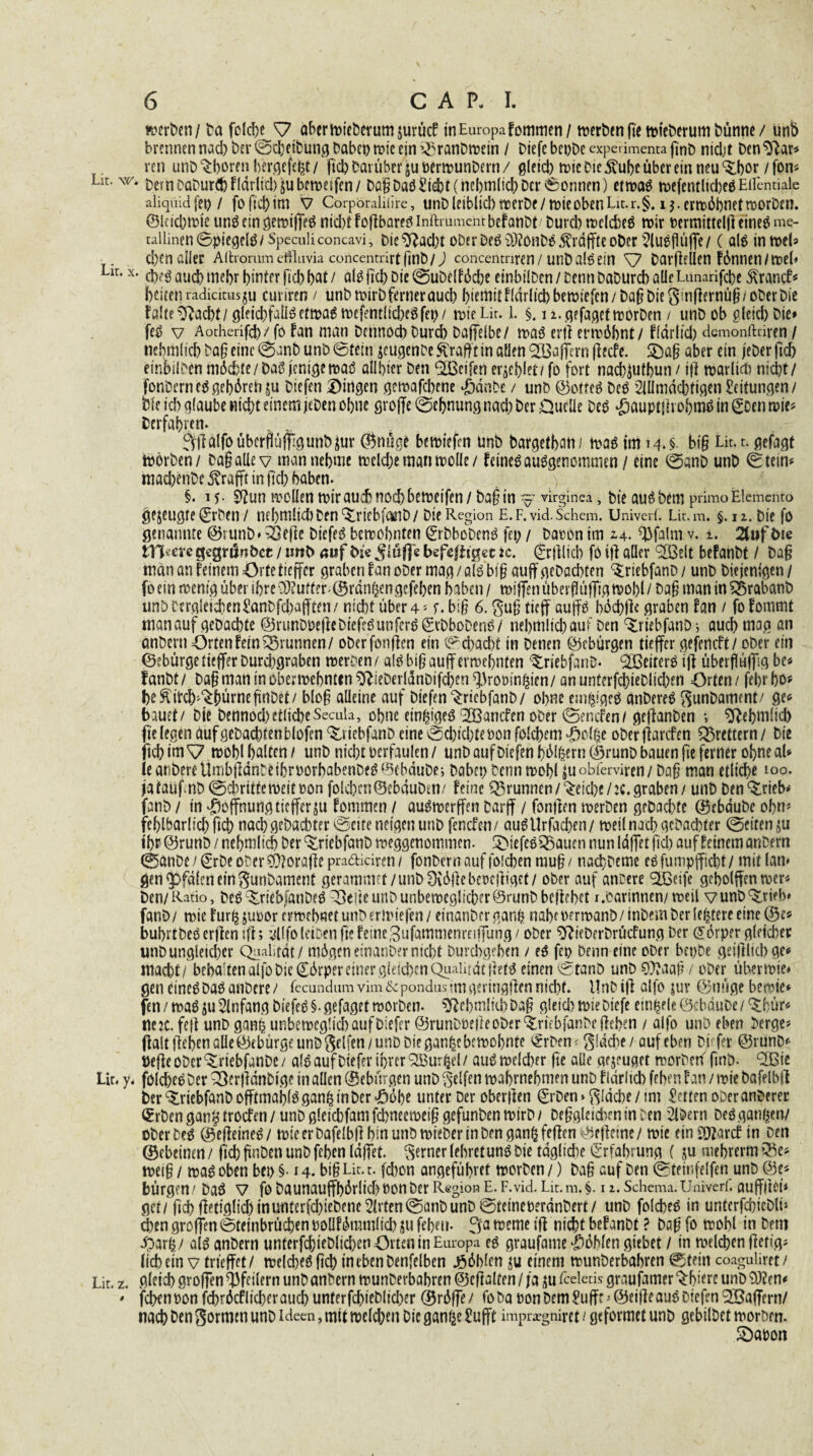 werben / Da folche ^7 abcrwteberumjurücf in Europa fommen/ werben (te wieberum Dünne / unb brennen nach Der ©theibung habet) wie ein i^ranbwein / Diefe beobe experimenta ffnb nicht ben$}ar* ren unb Choren bergefeht/ ftd) Darüber §u »erwunDern / gleid) wie Die $ube über ein neu ‘Sibor /fon* Lit. w. t)cm DQt>urCt> fidrltd) beweifen / Dap Daö liefet (nebmlid) Der Tonnen) etwas wefentltcbeSEüentiale aliquidfet) / fofiel)im V Corporalitire, unbleiblici) werbe/wie oben Lit. r.§. 1$.ermöbnetworben, ©kiebwie uns ein gewiffeS nid)t foflbares inftmmentbefatibt/ bureb welches wir vermitteln eineö me- tallinen©piegelö/Speculiconcavi, Die ^acl^t oDer Deö ^rdjfte oDer ^luefluffe / ( als inweb> d)en aller Aftromm eflluvia concenrrirt H’nb/) concentnren/ unb als ein ^7 DarjMen fönnen/wel* Lir-x- d)eS aud) mehr hinter ftd) bat / als fiel) Die ©ubelföcbe einbtlben / Denn Daburcb alleLunaüfcbe Svrancf* beiten radicitusju curiren / unbwirbferneraueb l>temttffdrltcbbeit>tefcn/ ba§DieStnflernü§/ot>erbie falte^acbt/gleichfalls etwas wefentlicbeSfep/ tvieLir. 1. §. 12. gefaget worben / unb ob gleich Oie* feS v Aotherifd)/ fo fan man Dennocb bureb Daffelbe/ was eril erwähnt/ f(drlid) demonftriren / rtebmlicb ba§eine@anbunb0tein jeugenbe Strafft in allen Raffern flecfe. £5af? aber ein jeher ftd) einbilDen möchte/DaSjienigemaS ailbier Den Reifen erriet/ fo fort nad^utbun / ifl warltcb nid)t/ fonbern es gehören ju btefen Dingen gewafebene «ganbe / unb ©otteS beS 2iÜmdcbttgen Seitungen/ Die ich glaube wicht einem jeben ohne groffe ©ehnung nachher Duelle Des •gauptlhobmSingoenwie* Verfahren- ^llälfoübcrflümgunbjur ©nage bewiefm Unb bargetban/ was im 14. $. bt§ Lit. r. gefagt Wörben/ Da§allev man nehme weld;e man wolle / feines ausgenommen / eine ©anb unb ©tein* machenbe Strafft in ftd) haben. §. 15- 0iun wollen wir aud) noch beweifen/ba§ in -virginea, bie auSbem primo Elemente» gezeugte ©rben / nebnilicbben^riebfänb/ Die Region E.F.vid.Schem. Univerf. Lit.m. §. 12. Die fo genannte ©tunb* 33efie DicfeS bewohnten ©rbbobenS fep / Davon im 2,4. döfalm v. 1. 2tuf t>te tn erc gegnlnbct / unb auf bi'c befefhget :c. ©rjllicb fo ifl aller <2Ö3elt befanbt / ba§ man an feinem Orte tieffer graben fan ober mag/als bi§ «uff gebachten ^riebfanb/ unb Diejenigen/ fo ein wenig über ihre O^ufter-©rangen gefehen haben/ wiflenttberfItt|Tigwo!)(/ba§manin55rabanb unD Dergleichen^anbfehaiften/ nicht über 4 * f. biß 6. gug tieff auffS böcbfle graben fan / fofommt man auf gebachte ©runbpefleDUfeSunferSigtbboDenS/ nehmlichauf Den ^rtebfanb; auch mag an anbent Orten fein Brunnen/ oberfonflen ein ©d>ad)t in Denen ©eburgen tieffer gefeneft/ ober ein ©fbürge tieffer Durdjgraben werben / a!S biß auff ermehnfen ^riebfanD* <2GeiterS ifl überflaffig bc* fanbt / ba§ man in ober webnttn SftteDerlänbifchen ^rooinfcien / an unterfcbteblicben Orten / fehr ho* beftUch'%!>ürneftrtbet/ bloß alleine auf Diefen^ricbfanb/ ohne emsiges anbereS Sunbamcnt/ ge* bauet/ bie bennod) etliche Secuta, ohne einziges 3Q3ancfen ober ©enefen/ geflanben •, Sftebmlid) fte legen üufgebacbtenblofen ^riebfanb eine ©ebiebtevon fotebem £ol$c oberflarcfen Brettern / Die ftcb im^7wobl halten/ unb nicht verfaulen/ unb aufbiefen hölzern (Srunb bauen fte ferner ohne ab leanbereÜmbfldnbeihrvorhabenbeSQebdube; babcp Denn wohl jitobferviren/ ba^ man etliche 100. jatäüfnt) ©chrttfe weit von folchenöebduben/ feine Brunnen /^eid)e/2C. graben / unb ben^trieb* fanb / in Hoffnung tieffer gu fommen / auSwerffen barff / fontfen werben grbachtc (gebdubc ohn* fehlbarlich fich nach gebaebter ©eite neigen unb fenefen/ auSUrfachen/ weil nach gebachter ©eiten ju ihr ©runb / nehmlich Der ^IriebfanD weggenommen. DiefeS^auen nun Idffet ftd) auf feinem anbern ©anbe / ©rbe ober ?0?orafte pradiciren / fonbern auf foichen mu§ / nachbeme es fumpfficht / mit lan* gen^pfdlrneinSunbament gerammet/unbfXddebcvefliget/ ober auf anrere <2Beife geholffen wer¬ ben/ Ratio, Des ^riebfdnbeS ^3efte unb unbeweglicher ©runb beflehet r.Darinnen/weil vunb^rieb* fanD/ wie fur^juvor erwehnetunberwiefen/ einanberganh nahe vermanb/inbem Der ledere eine ©e* buhrtbeSerflentfl; ^llfoletDenftefeine3ufammenreifTung / ober ^ieberbrücfung Der Körper gleicher unb ungleicher Qualität / mögen einanDer nicht Durchgehen / es fcp Denn eine ober beobe geiffltd) ge* macht/ bebaitenatfobieCörpereinergleicbenQuaiiidtjletS einen ©tanö unb O^aafl / ober über wie* gen eines DaSanbere/ fecundumvim&pondus im geringen nicht. Unbijl aljo jur ©nügebewte* fen / was ju Anfang DiefeS §. gefaget worben. ^Rebmlttb Da§ gleich wie Diefe ein^elc ©ebdube / ^bür* rte?c. fe|l unb ganp unbeweglich auf Diefer @runboe|leober4rtcbfanbefleben / aifo unb eben berge* flalt flehen atte@ebürge unb Seifen/unb Die gan^e bewohnte ^rben^ gldcbe/ auf eben Diefer @runD* Vefleober^riebfanbe/ alS auf Diefer ihrer ^Bur^el/ aus weld)er fte alle gejeuget worben' ftnb. QBie Lir. y. folcheS Der Q}er|ldnbige in allen ®ebürgen unb Seifen wahrnehmen unb fldrlicb feben fan / wie bafeibfi ber^riebfanbofftmahlSgan|inber>ööhe unter Der oberften ©rben»Sldcbe / tnt £etten ober anderer €rbengan^trocfen/unbgleichfamfd)neewei§gefunbenwirb/ Df§gleid\ftninben 2lbern Des gangen/ ober Des (SejleineS/ wie er bafelbfl bin unb wieber in Den gan^feflen^etletne/ wie etnSOfarcf in Den ©cbeinm / fich ftnben unb fehen Idffet. ferner (ehret uns bie tägliche Erfahrung ( ju mehrerm >^e* wei§ / was oben beo §• 14. big Lit. t. fd)on angeführet worben /) ba§ auf Den ©teinfelfen unb @e« bürgen/ Das V fo baunaufff)Örlid)OOnber Region E. F.vid. Lit.m.§. 1 2. Schema.Univerf. auffftet* get/ fid)fietiglichinutiterfd)iebene2trten©anbunb ©teinet)erdnbert/ unb folcheS in untcrfchteblü chen groften@teinbrüd)enpoüfömm(ich^u fehen. 3a weme ifl nicht befanbt ? Dag fo wohl in Dem .parfc/ als anbern unterfchteblichenOrtcntnEuropa es graufame fohlen gtebet / in welchen fletig* lichein v trfeffet/ welches fich tntbenbenfelben Jööbtcn einem wunberbahren ©tein coaguliret/ Lit. z. ßleid> grof]en Pfeilern unb anbern wunberbahren ©eflalfen / ja fceletis grnufntner ^biere unb 9Jürn* * fehen von fchröcf lieber auch unterfchieblicher ©röffe/ foba oonDem^ufft'ÖeifleauSbiefenQöaffern/ nach Den Sormtn unb Ideen, mit weld;en Die gan^e £ufft impr«gnirct 1 gefovmet unb gebilbet worbm. Söaoon