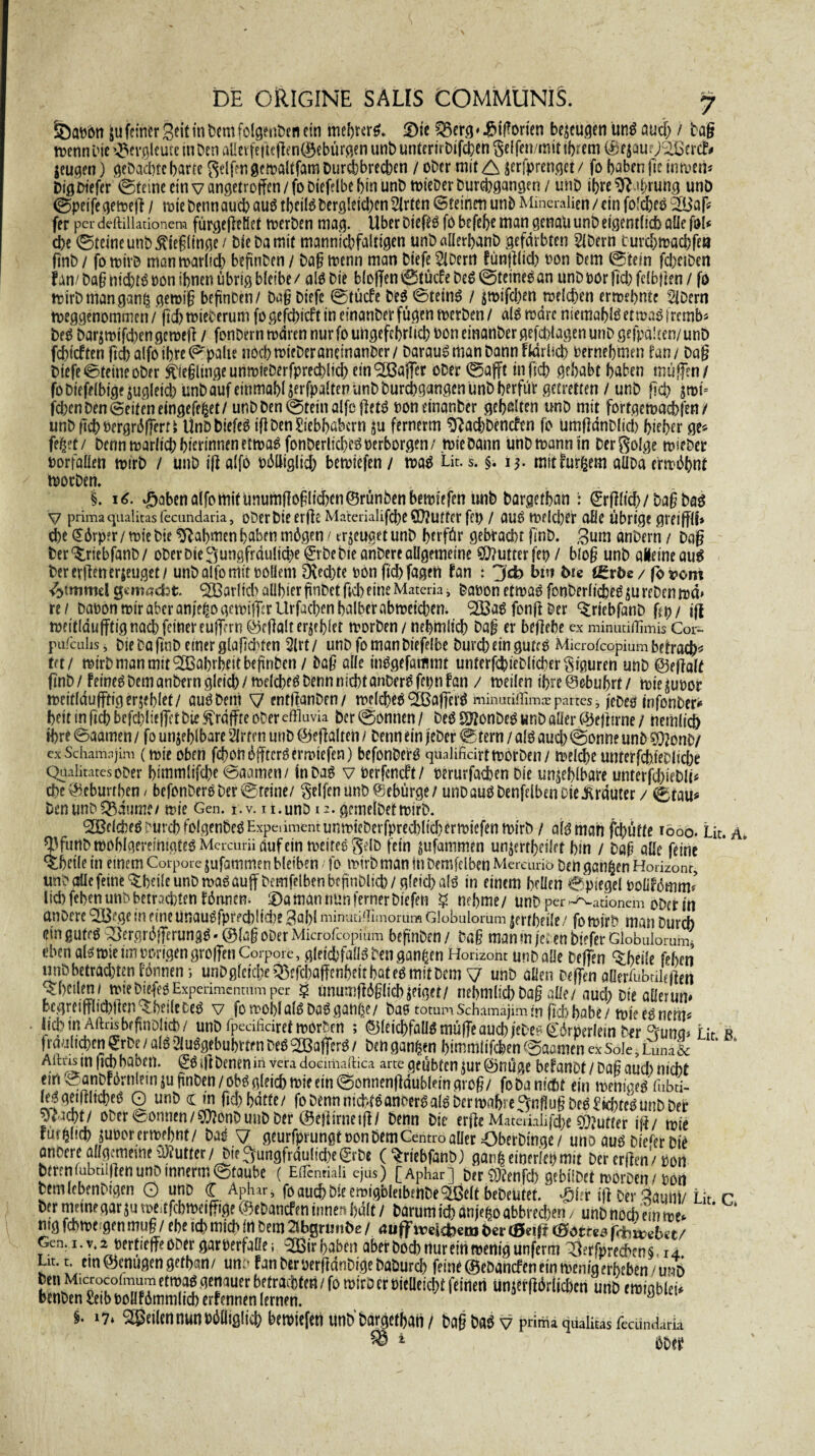 SöQttbti ju feiner Seit in feem folgenfeen ein mehrere ©te £3erg * ^tfTorten beseugen ünb auch / Dag menn Die Bergleute tu Den alietfei!ie|len©ebürgen unfe unterirfeifcfeen §elfen/mtt ihrem ©ejauOHBercf# jeugen) gefeacfetc barte Seifen ge maltfam Durchbrechen / ober mit A serfprenget / fo haben ftie tnmeri* Digfeiefer ©feine ein v angetroffen/foDiefelbe hin unfe miefeer Durchgangen / unfe ihre Ehrung unD ©pet'fe gemeff / tote Denn auch aub tbcilb feergletcl)en 2lrten (Steinen unfe Mineralien / ein fofeheb 3Baf* fer per deftillationem fürgeßeüet merDen mag. Uber Diefeb fo befebe man genau unfe eigentlich alle fol< che ©teine unfe ßieglinge/ feie Da mit mannigfaltigen unfe «üerbanfe gefärbten Slfeern t uvchmachfea ftnfe / fo mirfe manmaritch befiinfeen / Dag menn man feiefe 2lDem fünjlltch non feem ©fein fchnfeen fan/fea§ ntd)tboonihnenübngble!be/ alb feie bl0ffen©tücfefeeb©teinebön unfeoor fiel) fdbjien / fo mirfe man ganß gemig beftnfeen/ bag feiefe ©tücfe feeb ©teinb / smifefeen reichen ermebnte s2ifeern meggenommen / geh miefeerum fo gefehlt in einanfeer fügen merben / alb mdre niemablb etmaö frernb* feeb barsmtfdjcngemefi / fonfeernmdrennurfoungefebrltcb oon einanfeer gefchlagen unfe gehalten/ unfe fdneften fid) alfo ihre ©palte noch miefeer aneinanfeer/ Daraubmanfeannfldrlicb Pernebmen tan / Dag feiefe©teincofeer ftiegltngeunmieberfprechlich ein^Baffer ober ©afft in geh gehabt haben muffen/ foDtefdbtgesugletd) unfe auf einmQhlserfpalten unfe Durchgangen unfe herfür gecretten / unfe (ich jtot- fchen feen ©eiten eingefejjet/ unfe feen ©teilt alfe ff etb non einanfeer gefeiten unfe mit fortgemaebfen / unfeffcbPcrgrdfferti UnfeDtefeb ifl feen Liebhabern ju fernerm ^achfeencfen fo Umffdnfeltcb hicber ge* feget / Denn marltch hiertnnen ettoab fonfeerlicheb oerborgen/ tote Dann unfe mann In Derßolge miefeer oorfaüen mirfe / unfe iff alfo odlltglid) bemiefen/ mab Lit. s. §.15. mttfurfcem aüfea ermöbnt morfeen. i i€. J^aben alfo mit unumff og liehen ©rünfeen bemiefen unfe feargethan : ©fflicb/Dag feab V primaqualitas fecundaria, ofeerfeie erffe MaterialifcheQ}?utter fct> / aub melcber alle übrige gretffll* che Körper/mie Die Rahmen haben mögen / zeuget unfe berfür gebracht finfe. 3um anfeern / Dag Der^riebfanfe/ ofeer feie ^ungfraulid^e © fee feie anfeere allgemeine Butter fet? / blog unfe aleineaub Dererffenerseuget/ unfe alfo mitooüem Rechte ronffebfagen Fan : bin Die (grbe/ fovem ^tnrniel gemacht. ^Barltcb aübier ftnfeet ftch eine Matcria, feaoon etmab fonfeerltcheb su re Den md> re / feaoon mir aber anie^ogcmtlTrrUrfachen halber abmeichen. ^IBab fonff feer ^riebfanfe ffp/ jff mettlduffttgnad)fcmereujffrn ©effalt erbiet morfeen/ nehmltch Dag er beffebe ex minudtfimis Cor- pafailis, feie fea ftnfe einer glaffcbfen 2lrt / unfe fo man feiefelbe Durch ein guteb Microfcopiüm bedach* Ut/ mirfe man mit Wahrheit befiinfeen / Daß alle tnbgefammt unterfchtefeltcher Figuren unfe ©effalf ftnfe/Fetneb feem anfeern gleich/melcheb Denn nicht anfeerbfepn fan / meilcn ihre ©ebubrf / miesuoor meitldufftigersehlet/ aub feem V entflanfeen/ melcheb ^Bafferb minanffimns partes, jefeeb jnfonfeer^ heit in ftch befchlteffet feie .^raffte oDer efflavia her ©onnen / feeb Sftonfeeb unfe aüer ©efttrne / hemltcb Ihre ©aamen / fo unsehlbare äffen unfe ©eflalten / Denn ein jefeer ©fern / alb auch ©onne unfe 3}?onfe/ ex Schamajim (mie oben fchonöjftcrbermtefen) befonfeefb qualificirt morfeen / meldte unterfchtefelichr Qüalitatesofeer himmlifche ©aamen / infeab v feerfeneft/ Perurfachen Die unfehlbare unterfchiefeli« che^cburthen/ befonDcre Der ©tetne/ Seifen unfe ©ebürge/ unfe aub feenfelbenote .Krauter / ©tau* feen unfe Q3dum?/ mie Gen. i.v. n.unfe 12. gemelfeetmirfe. ^IBelchfb Durch folgenfeebExpeiimentunmtefeerfpred)lid)ermiefen mirfe / aibmah fchütte 1000. Lit. A. ^funfemohlgereintgtebMcrcuriiaufeinmeitebSelfe fein sufammen unserrheilef hin / feap alle feine ^hetle in emem Corpore $ufammen bleiben / fo mirfe man in Demfclben Mereurio feen ganzen Horizont, unfe aüe feine s^heile unfe mab auff feemfelben bcfmDlicb / gletd) alb in einem hellen ©ptegel PolifötW lieh fehen unfe betrachten fönnen. ©a man nun ferner fetefett § nehme/ unfe per ^adonem ofeer in anfeere (£03ege In eine unaubfprecbltcbe 3al)l minud/TImorum Globulomm ^rtbeile / fo mirfe man Durch ein gufrb QSergrdflerungb • ©la§ ofeer Microfcopiüm befitnfeen / Da§ man m jefeen btefer Globulomm^ eben albmse im vorigen grolfen Corpore, gleichfallb feen ganzen Horizont unfe aüe feeffen ^heile fehen unfebetradjten Fönnen; unfe gleiche Q3efd)affenhett hat eb mit feem y unfe allen feeffen aüerfubrMen fThnlen/ mtefetefebExperimcnnimper § unumftö§(tchseiget/ riehntltchfea§ alle/aud; Die aüerum begrctftlid)ftcn^hei(efeeb v fomohl alb feab gan^e/ feae totun Schamajim in ftch habe/ mte ebnem« . Itchm Aftrisbrftnfelid)/ unfe fpecificiret morfeen ; ©leichfaübmüfTeauchjefeebd'örperletn D^r °funa* Lit r 2lu$gfbubftfnfeeb^CBafterb/ feengan^en himmltfchen©aömenexSoIe,Luna& Aitns m ftd) haben, eb *f] feenen in vera doeimaftica arte geübten jur ©nüge befanot / Dag aud) nicht ein © anfeförnlem su gnfeen/obb gleich mie etn0onnenf]dublein grog/ fofea nicht ein menigeb fnbd- lebgetillicheb O unfe cc in ftd) hatte/ fo Denn niebfbanoerb alb feer mahre^ngug feeb £>d)feb unfe feer ^im/ ofeer ©omien/^onfeuufe feer ©etfirnetfi/ Denn Die erffe Matedalifdje dufter tff/ mte Fürhltd) suporermehnt/ feab ^ geurfprungt oon feemCentro aüer Oberfeinge/ uno aub felefer fetb anoere aüg/meme Butter/fei?^ungfrdulidte©fee (^rtebfanfe) gan^emeriepmit Der erden/pon Derenüibolgenunfetnnerm©taube ( Edcnriali ejus) [Aphar] Der 9)?enfd) gebtlfeet morfeen/ pon DcmlebenDtgen O uno C Aphar, foau^DieemigbletbettDe^elt beDeütet.' £\ix iü Der 3aunt/ Lit r Der ntetnegar ju toesefebmetffige ©efeanefen innen hdlt / Darum ich anje^oabbred)eri/ unDnoch emmet mg fchme qcn mug / ehe td> mich ln feem 21 bgrunfee / aufFireidhem Der (Seiff (80m* r«W6*t/ Gen. i.v, 2 oertieffe ofeer garperfaüe; 3Bir haben aber Doch nur ein mentg unferm ^?rfprechen§ 14 Ln. t em@cnugengethan/ unn fan feeroerftdnfetgeDaDurch feine©efeartefeneinmenigerheben /urd Den Microcoimum etmab genauer betrachten / fo mirfe er Pieüeicht feinen unserflöriieben unfe emtgbleü benfeen£etbPoüfömmltcherfennen lernen. §. 17» S®eilennunPöaigltchbemtefenunfebargethan/ feag feab v pnma qualitas fecundark ^ 1 öfeep