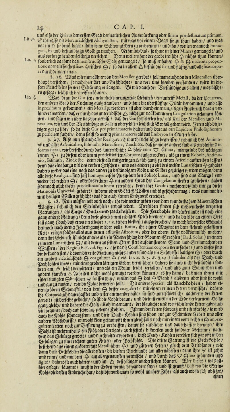 unö alfo Nr gvivus t>?n erften ©rab Der natürlichen 2luömürcfung ober finem praedeftinatum primum. v^cl)enaiföD!eMcrcLuialifcl)enAlcliymiftcn, mittt>aöt>or einem ^oO^el fle jutbun haben/ unDmaö bor ein & fie ben6 J)i$ot / ibme feine ©cbwingfebern ju t>erbrennrn / unD ihn / weilen er annoeb homo¬ gen, fix unD befednbigju'@o[D ju machen. $febmli<$>Daö/ foibme in feiner Minera gemangelt/unö auötJorbevfl^hcnDcmtetcbf511 t>critc!>en. !Omn weilen tbme Der grobe irDifcbe ^ nichts tl)un fünnen/ Llt' v* fonDer(icl)DaibmeDqömenfimofi(ä)e©a(^gemanqcU / fo muß erhaben ^ & © indebitapropor- tione ober ein folcbcö fixes Tyrifcbeö 0/ fö Da in allem AbejldnDigfix unDflüffig/unDalttfixecorpo- raDurd)Dringenmag. §. 26. ‘Söaömir nun aBbieroon Den Metallen gerebei/ foll man auch Don Den Mineralien über* baupt oerfleben/ ja nacb ibver 2irt uno@efcblecbte/ unD wer Unö bieoben oerjlanDen / wirD in Die» fern @tücf feine fernere (grfldrung »erlangen. €ö wirD auch Der £ÖerfldnDige auö allettl / waö bißbe* rogefagr/ leicht !td) begreifen fönnetr. Lit* £ 2öaö Denn Die Gar fep/ nebmlicbfcineünjcitifle ©eburtb/ etn unreif Metall, Da Der geurrens, DenanDern öraDDerÄocbungaüögejlanDen/ unD tbme Die überfttifjge^fifdt benommen / unDalfo in proximum gefommen / ein Metall ju merDen / tfaber Durcb einen unjeifigen 2luöbrud) Daran Der* binDert worben / Daß er rurd) Daö untenrDifcbt /\ nicht jur POlIfommenen Coagulaäon gelangen fön» nen / unD fagen wir über Daö oor gewiß / Daß Der Gurfomelerlepfet)/ alö ?rii Der Metallen unb Mi¬ neralien, wie unö Der ^etf dnbige auö allem oberjebtten leicbtlid) 55epfaU geben wirD. 3rren alfo Die je* nigen gar juf. br/ fo Da Oicfe Gul- pro prima materia batten unb Darauö Den Lapidem Philofophorum jupaficiren fueben/ Denn jleifl fo wenig prima materia alö Daö Embryon in üDfutterfeibe* §. 27. 2Ufo nun tffaueb aller Realgaren @cburtbleicbtlic{)ju begreifen / nebmlicbbfö Antimo- niiunD aller Arfenicalien, Bifmuth, Marcafiten, Zinck &c. Daß fie nicfitö ailbeVÖ fillD alÖ ein blofcr ? in forma ficca, wieDerfelbebureb Daö unfertrDtfche A bloß cum ^7 0fina, mangelnDe Deö nötigen reinen Q/ |u Diefem ober jicnem prxddtiniiten Corpore auögetrocf net / alö $u einem Kobolt, Anfimo- nio, Bifmuth, Zinck &c. Denn Diefe alle mit geringen A fkb gan^ |u einem Arfenic aufftretben laffenf Denn Daö eine bat $u Diel Deö rotben Orifd;en / unö Daö anDere $u oiel Deö weifen Lunarifcben gehabt/ Dabero weDer Daö eine noeb Daö anDere ju bejidnDigem ©olö UnD (Silber ge jeitiget werDen mögen/ Denn alle Diefe Realgaria fmb fajf homogeneifcbe 2luögcburtbcn Solist Lunx, unD ftnD auö SJtangd ent5 Weber Deö rechten © / oDcrbeö rechten Q imanDern ©raDDer Congelation flccfen geblieben/ haben jebennoeb aüd) ihren prxdeftinamm finem erreichet / Denn ihre Gradus notbmenbiglicb mit ju Diefer Harmonia Univerfali gehöret / inDeme ohne ©öttrö Villen niebtö gefaben mag; waö nun mit fei* mm heiligen 'Sßtllen gefebiebt / Daö bat auch feinen €nDjmeef erreichet. :§. 18. ^unmüffen wir auch nod)/ ehe mirmeiter geben/oon Dem munDerbaßren Mineralien «Jßöffer / nebmlicb Den ©teinfobleti / etmaö reDen. S>erfelben ßnDen ftcb mebrentbeilö Dreperleo Gattungen / alö Cagc / unD pccbDobl««* oble tm £ücferlanbe tfl nod) eine gan^ anDere ® attung / Denn Diefe gleich einem erbeten Qped) brennet / unD Da Diefelbe an einem Orte fa|fgan£ (Dod) Daß etma ein etlicher x.a ^jfeben bleiben )auögebrocben/ fomdcbfetDer|elbe0cbad)t Denno^ nachmenig fahrengan|mieber ooü; Ratio, ihr eigner Magnet in Dem ffebenö gelaffenen fXdi/ erfe|etfolcbeöaüeöauö Denen ertluviisAftrorum> oDerDer obern £ufftoollfömmlicb mieber/ Denn ihre ©eburtb ijf nicht anDerö alö ein SftieDerfcblag Der Sonnenstrahlen (Rad. Solar.) meinem reineren Lunarifdben 0/mit Denen an felben Orten ffetö aufoünficnDen ©anD unD0teinmacbenDen ® affern / ‘ Der Region E. F. vid. Fig. 1. (fo Da Die Confiftcntiam corporis oerurfacbet /) unb Diefes finö Die bef anDteifcn / Daoon Die erjf e ©attung niebtö anDerö ftnD alö ein ©d)meffd balttgeö 0 / ober Durch (in grobeö vidriolifcbeö 0 coaguliner ^ (vid4 Lit. a. ß. y. J. §.zj.) fubdler glö Der SÖacb^UnD <pecbfoblenibreö/ mit einer groben Idftigten (grDen oermifebet/ Dabero fie aud^ nicht beftdnDig / fon# Dern am leidbtPermittern/ unbalö etn ülfulm leicht verfallen / unö alfo jum ©d)mieDen unD anDerrt jlarcfen A Arbeiten nicht mobl genügt mer&en fdnnen / eö fei) Dann / Daß man ihnen mit emerleimigten01inifd)en ^belffentbuc/ meilcn Daö 0 Deö ^ 55a«D / alöDenn aber (inDfie mobl unD gut ju rtu^en / mie Die goige bemeifen folle. Qu anDere Specks, alö &acfcJ?©b>le» / haben ei* nengr6bern©cbroeffel/üon Dem 0 beffer co.iguüret/ mit einem reinem Setten oermifdtt/ Dabero ihr CorpusaucbDauerbanterunDfejferanetnanDerbatt/ jtejtnD unterfcbieDlid)/ nacbDeme Der Setten aemett / i(f Derfdbe gelbicbt / fo i|f Die ^oble braun / unD Diefe iff einem in Der (£röe oerieaenem ^)o(^e ganfegleid)/ unD Dabero Die £olfe< Jtoblen aenannt/ DerblaulicbteunDmeißfd)ielenDeSerrengibtaud) m\ brauner / Doch auf febmarh jiclenbe Noblen* 3ll nun Der Setten febmar^ unö eifenfarbtg / Io mtrö aud)Die^oble febmar^fepn/ unD Diefe SÖacb Noblen finDfcbon out jur ©dnnieDe Arbeit unb aller anNrn^otbburfft/ miemoblflemge|]ampüttbnfngleid)faüö noebmiteinemoom rechten 0 impra> enirten Setten nod)jur^3eff rungju oerbelffen/ Damit fie rdtblkber unD Daucrbaffter brennen / ihre ©obleifi mebrentbeilö ein gldfcoDer Settigeö/ auebfeffeö/ bißmeiien auch fanDtger C^efieine / nach» fcemDaöCBeburgegemeft/ unDDurcbmtttertmorDen; Diefe 3>acb NoblenöercDlenßcl)gar offr in Den ©'bürgen ju einer rechten guten Rotten oDer ^eebfobtt- Dritte ©attungttt Die pecbfoble / beftebtnD auö einem grdbernfaffMetallifcben ^/ unD jdrteren Setten/ gleich Dem $riebfanDe / mie Dann Diefe ^ed)foblen Die aöerbefien/ Die Diefem c$:rtebfanDe am aUerndbeflen / Denn ihre v7 ijf pbrt unö reine/ unD mit Dem ^ am aüergenauejfen permifebt / unb Durd) Daö ^7 GYma gebunben unö figirt / Dabero jte auch harter / unD im A Defio langer mieberflehm f dnnen; <2£er Diefeö / maö all* bieraefagt/ laugnet/ mußinDer (JrDen menig bemanDerf fepn/ unögewiß/Daß wo Die ©tem* ^oble Die beffen Einbrüche bat/DafelbflmirD man fomobi an ihrer Sehe/ alö auch mofttfid) abfe^et/