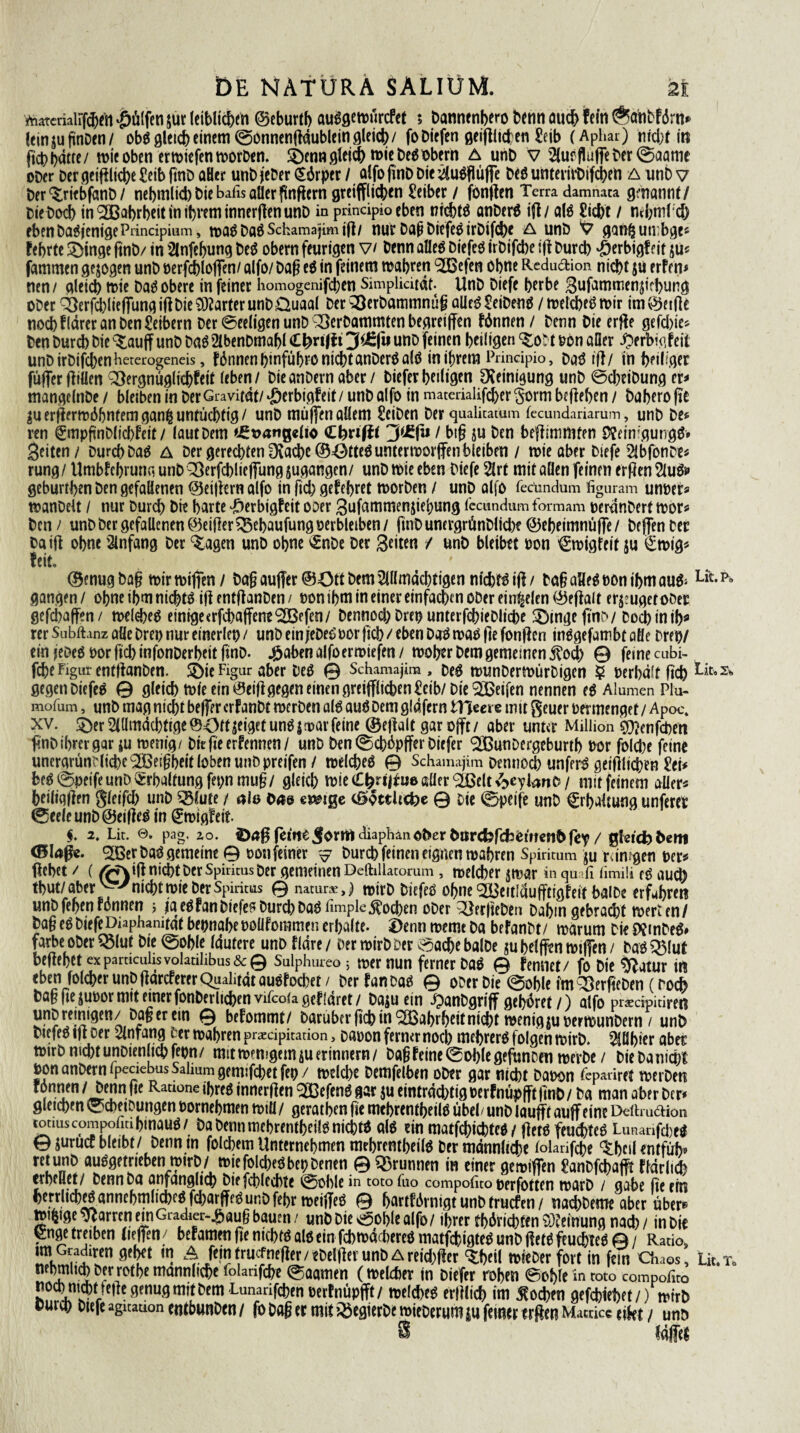 Lit. Sh vnatcriairfd^fii hülfen $ur leiblichen ©eburtb auSgewürcfet 5 Dannenbero beim auch fein ®anDf<5rn* feingu fünDen/ obS gleich einem ©onnenftäublein gleich/ foDicfen geglichen Seib (Aphar) mcbn'ti ftcb hätte/ wieoben erwiefenworDen. ®cnn flletdE) wie DesObern A unD v AuffluffeDer©aanie ober Der geiftlicbe £eib finD aHer unb jeDer (Särper / alfo ftnD Die Au$flüffe Des unterirDifcben A nnb v Der^riebfanD/ nebmlid) Die bafis aller fünftem greiffiieben Leiber / fonften Terra damnata genannt/ DieDod) in Wahrheit in ihrem innerften unD in prindpio eben nichts anDerS ift/ als £icbt / ntbnild) eben Das jenige Prindpium, was DaS Schamajim ift/ nur Dag DiefeS irDifd)e A unD V ganfcutrbge* febrte £)inge ftnD/ in Anfebung Des obern feurigen v/ Denn alles DiefeS irDifcbe ift Durch ‘Öerbigf eit su* fammen gezogen unD berfcblojfen/ alfo/ Dag es in feinem wahren 923efen ebne Redu&ion nicht $u erfem nen/ gleich tt>ie Das obere in feiner homogenifeben Simplidtät. UnD Diefe herbe gufammen^irbung ober 3)erfd)liejTung ift Die harter unD Üuaal Der >3erbammnüg alles Reibens / welches wir im (Reifte noch flärer an Den Leibern Der ©eeligen unD Q}erDammten begreiffen fönnen / Denn Die erfte gefd)ie* Den Durch Die ^aujf unD Das AbenDmafjl 3$£(U uno feinen heiligen ^ot t Don aller £>f rbigfeif unDirDifcbenbererogeneis, fönnen l>infubfO nidbtanDerS alö in ihrem Prindpio, DaS ift/ in heiliger füffer füllen QJergnüglicbfeit (eben/ DieanDern aber / Dieferheiligen Reinigung unD ©cbeiDung er* mangelnDe / bleiben in Der Gravität/ -öerbigfeit / unD alfo in mata-ialifcber §orm befteben / Dahero fte Suerfterwäbntemganfcuntücbtig/ unD muffen allem £eiDen Der qualitatum fecundariarum, unD De* ren gmpfünDlicbfeit / (aut Dem 'JE^angelio dbvifti / big ju Den beftimtftten SfeimgungS» Seiten / Durch Das A Der gerechten Drache ©ÖtteS unterworfen bleiben / wie aber Diefe AbfonDt* rung/ Umbfehrunr, unD QÖerfchlieffung Zugängen/ unD wie eben Diefe Art mit allen feinen erften AUS* geburtben Den gefallenen ©eiftern alfo in fiel) gefebret worben / unD alfo feccndum figuram unoer* wanDelt / nur Durch Die harte JDerbigfeit ooer Sufammenjiebung (ccundum formam peränDert wor* Den / unD Der gefallenen ©eifter^Sehaufungoerbleiben/ ftuDunergrünDlid)? ©ebeimnüffe/ DejfenDer Da ift ohne Anfang Der %agen unD ohne £nDe Der Seiten / unD bleibet oon ^wigteit ju £wig* feit, ©enugbag wirwiffen/ Dag au|Ter@43tt Dem Allmächtigen nichts ift/ DagaHeSoonibmauS* LitPo gangen/ ohne ihm nichts iftentftanDen/ Pon ihm in einer einfachen ober ein^elen ©eftalt eräuget ober gefcbajfen/ welches einige«rfchaffene^ßefen/ Dennod) Drep unterfchieDliche SDingeftns/ Doch in ib* rer Subihnz alle Drei) nur einerlei) / unb ein jreDeS Por ftch / eben DaS was fte fonften inSgefambt aöe Drep/ ein jeöeS Por ftcb infonDerheit finD. #aben alfoerwiefen / woher Dem gemeinen $od) © feine cubi- fche Figur enfftanben. SÖie Figur aber Des © Schamajim, Des wunDerwürDigen 5 Perbälfftch gegen DiefeS © gleich wie ein 0eift gegen einen greifflid>en£cib/ Die Reifen nennen es Alumen Plu- mofum, unD mag nicht beffer crfanDt werben als auSDem gldfern tllecve mit geuer permengef / Apoc. xv. 5)er Allmächtige ©43ft geiget uns | war feine ©eftalt gar ojft/ aber unter Million g^enfehen ftnDibmgar ju wenig/ Diefteernennen/ unD Den©cböpffer Diefer ‘SBunDergeburtb bor folche feine unergrünDliche^BeigheitlobenunDpreifen / welches © Schamajim Dennoch unferS geifilichen £et* beS ©peife unD Erhaltung fepnmug/ gleich wieC^ri^ueßaer^ßelt^ybnD/ mit feinem aüer* heiligften g(eifcl> unD ^lute / ale öa& emge ©otthebe © Die ©peife unD Erhaltung unfereb ©eele unD ©eifteS in ^wigfeit $. 2, Lit. @. pag. zo. retfteJormdiapban^erDarcfofcfjeiltcll^fcy / qhidybem Perbas gemeine © bon feiner ^ Durch feinen eignen wahren Spiritum ju rdn?gen ber^ ftchet / (/W\ift nicht Der Spiritus Der gemeinen Deftillatorum, welcher ^war in qu il fimiü es au0 thut/aber'^ nicht wie Der Spiritus 0 natura,) mirD DiefeS ohne ^Bettläufftigfeit halbe erfuhren unD fehen Fännen j j*a es fan Diefe? Durch Das fimple Jochen oDer ^erfteDen Dahin gebradjt werten/ Dag es Diefe Diaphanität bepnahe bolifommen erhalte. J)enn weme Da befanbt/ warum Die Df tnDeS» färbe oDer^lut Die ©oble läutere unD fläre/ Der wirDDer ©achebalDe juhelffm wiffen/ DaS^lut begehet ex pamculisvolauhbus&0 Sulphureo j wer nun ferner DaS 0 femiet/ jo Die ^ff atur in eben folcher unb ftäreferer Qualität auSfochet / Der fan Das 0 ober Die @of)le im Vergeben (ro^ Dag fie jubor mit einer fonDerlichen vifcoia gef laret / Daju ein ipanDgriff gehöret /) alfo pracipitiren unD reinigen/Dag er ein 0 befommt/ Darubfrfichin^Bahrhdtnicht wenigiuberwunDern / unD DiefeS ift oer Anfang Der wahren pracipitarion 3 oabon ferner noch mehrerS folgen wirD. Afihier aber wirD nicht unDien ich fepn/ mit wenigem ju erinnern/ Dag feine ©ohle gefunDett werDe / DieDanicpt Don anDern lpeciebusSahumgemifchetfep/ weld)e Demfelben oDer gar nicht Dabon Fepariret werDen r ntien ,JS!n.**e RatlünG ,I)rcö ^33efenS gar ju einträd)tig berfnüpfttfinD/ Da man aber Der* gleichen ©chetDungen bornehmen will / gerathen fie mehrentheilS übel/ unD laufft auffeine DcftruöHon toauscompoüa hinaus / Da Denn mehrentheilS nichts als ein matfehichtes / ftets feuchtes LunanfdjeS 0 jurucc bleibt/ Denn in folchem Unternehmen mehrentheilS Der männliche (olarifche ^hcil entfüh* retunD auSgeirieben: »irD/ wiefolcheSbepDenen © Brunnen in einer gewiffen £anDfchafft flärlich erhellet/ Denn Da anfänglich Diefchlechte ©üble in totofuo compoüto perfotten warD / gäbe fie ein herrlichesannchmlid)cS,fcharffeSunD fehr weifteS 0 hartfärnigtunDtruefen/ nad)Deme aber über® tbi^ige Pfarren ein Gradier-.# au§ bauen / unD Die ©ol)le alfo/ ihrer tbäricbtfn Meinung nach / in Die Q:nge treiben tieffen / bef amen fte nichts als ein fd) wächereS matfcbigteS unD ftets feuchtes 0 / Ratio, mkS-illen 0e^et 4?ulnf^r/«ElfterunDareid)fter ^heil wieber fort in fein Chaos, Lit.x, nehml^Derrothemännliche Folanfche ©aamen (welcher in Diefer rohen ©ohle in toto compofito noch nicht tefte genug mit Dem-Limaafchenberfnüpjft/ welches erftlich im ^o^en gefchiehft/) wirD curep Diefe agitauonentbunDen/ fo Dag er mit 03cgierDewieDerumm feiner trftenMamce itiet/ unö läffel