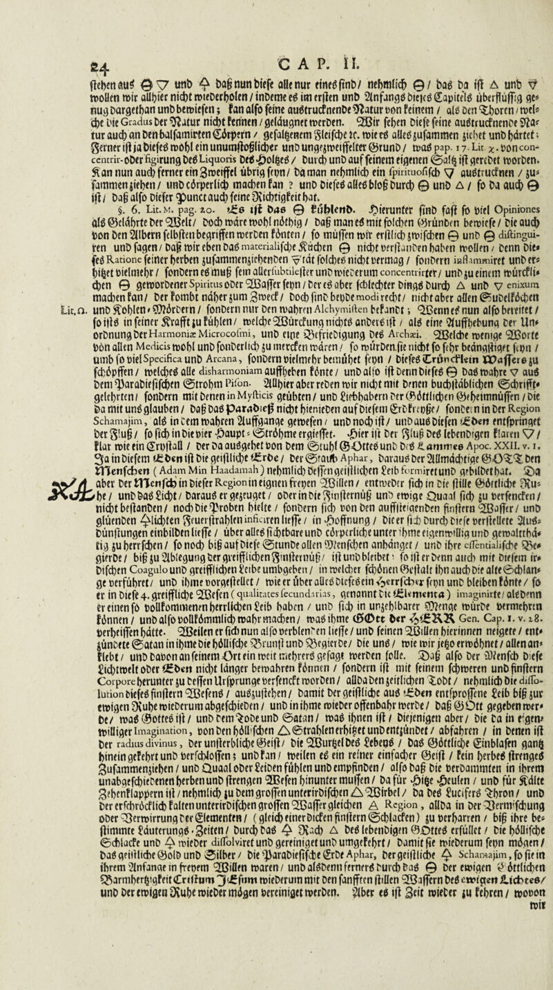 ß4 geben öu$ ©V unb £ PagmmPiefe alle nur eines ftnb/ nehmlich 0/ bas Da ffl a unb wollen wir alliier ntd)t roieberholen / inbeme es im erften unb Anfangs biejcS Kapitels Überfluß ge* nug Dargetban unbbe wiefen; fan alfo ferne auStrucfnenbe$?atur oon feinem / als Den Choren / wel« che Die Gradus ber $?atur nicht fennen / geläugnet werben, ^ßir feben biefe feine auStrucfnence turaucbanbehbalfamimn€6rpern/ gefabenem glcifcbeK. wie tS aüeSjufammen jichet unb härtet; gemer ig ja PiefeS wohl ein unumgopeber unDungejweiffelter@runb/ waSpap. 17.LU *.poncoi> ccmrir-oberfigirungbeOUquoris De$£olfceS/ Durch unb auf feinem eigenen @all| ig gerebet worben* Sian nun auch ferner ein Bnwfftl übrig fepn/ Da man nebmlicb ein fpirimofifcb 7 auStrutfrun / fammenjieben/ unbcörperlicb machen fan? unb Diefeö aücö l>lo§ burdt) © unb a / fo ba auch 0 ift/ Dag alfo biefer <punct auch feine Ovicbtigfeitbat^ §. 6. Lit. m. pag. 20. >Ü6 gf Pas © EublenD. hierunter ftnb faft fo Diel Opiniones als ©eldbrte ber <2Belt/ boeb wäre wobl nötbig / ba§ man es mit folcben (%ünbm bewiefe / bie auch Don Den Silbern felbgeti begriffen werben fönten / fo muffen wir erfllicb jwifeben © unb © diftingui- ren unb fagen / Dag wir eben Das materialifd;e Sueben © nicht t>?rganben haben wollen / Denn bie* fe^Ratione feiner berben jufammenjicbenben v tat folcbeo nicht oermag/ fonbern kflammiret unb er« btfcet oielmebr / fonbern eSmu§ fein aüerlübtileger unbwiecerumconcentnrter/ unbju einem würcfli« eben © geworbenerSpiritusober (2Bafferfepn/Deve6aber fchlccbter Dings Durch A unb v enixum machen fan/ ber fombt naher jum^weef/ hoch fuibbepbemodirecht/ nichtaber allen (?5uDelföd)en Lit.a unb Noblen'$Mrbern/ fonbern nur ben wahren Alchymirten befanbt; VSenneSnun alfo bereitet/ foigS in feiner ^vrajftju fühlen/ welche 2ßürcfung nichts anber^ifi / als eine Aufhebung ber Un« orbnung berHarmoma: Microcofmi, unb eine VcfrieDigung Des Archaei. QOßelche wenige (2Borte D6n allen Medicis wohl unb fonberlid) $u merefen wären ^ fo würDeafie nicht fo febr beängtfiget ftpn / umb fo DielSpecifica unb Arcana, fonbern Pielmebr bemühet fepn / biefeöCrönchletn ibaflereju feböpffen/ welches alle dishamioniam aujfbeben fönte/ unb alfo ift Denn biefeS© Das wahre v au$ bem ^arabiegfeben (ötrobm Pifon. Algier aber reben wir nid)t mit Denen bucbltäblicben <0cbrigt« gelehrten/ fonbern mit Denen inMyfticis geübten / unD ^trbbabern Der CP>öftlicDen @ft>etmnüflren / Die ba mit uns glauben / Dag DaS parabicg nicht bienieDen auf Diefem Srbfrep§e/ fonbern in ber Region Schamajim, als inDemwahrenAuffgange gewefen/ unbnochift/ unb aus Diefen «eben entfpringet ber g!u§ / fo fleh in Die Pier #aupt«0tröbme ergieffet. $ier ift ber gi'ujs DeS lebenbigen f laren ^7 / flat wie ein (£rt)ftaü / ber Da auSgebet Pon bem @tubl (SOttee unb b;S & ammee Apoc. XXII. v. 1. 3a in Diefem t£Pcn ift bie geifiliebe t£rbe / ber ©fauib Aphar, Darauf ber Allmächtige ben tnenfeben (Adam Min Haadamah) nebmlid) Deffen geifHicbtn £eib formiretunb gebilbetbat. £)a W/f aber ber tHcnfcb in biefer Regionin eignen fiepen ^Billen/ entweber ftebin bie flille @$6rt!icbe Oru« #J>i4tbc/ unb Daö £id)t / Daraus er gejeuget / ober in bie gtnfiermiß unb ewige Quaal fidt? ju Perfencfen/ tiidbtbeftanben/ noch Die groben hielte / fonbern fich Ponben auffltcfaenben ftnfteru ^Baffer / unb glüenben ^lichten geuerftrableninfiaren lieffe / in Hoffnung / bie er ftd) Durcl) biefe perflellete AuS« bünftungen einbilben lieffe / über alles ftd)tbare unb cärperliche unter ibme eigen willig unb gemalttbä* tig juberrfchen/ fonoch big auf biefe @tunbe ollen ©tenfehen anhängef/ unb ihre cflendalifche ^e^ gierbe/ bigju Ablegung ber gveifflichengmllernüf?/ ift unb bleibet; foijt er Denn auch mit Diefem ir« bifeben Coagulo unb greulichen l'eibeumbgeben/ in welcher fch6nen0cftalt ihn auch bie alte0chlan« ge perführet/ unb ibmeporgefteüet/ wie er über aüeöbiefeSein^errfcbcrfrpn unb bleiben fänte/fo er in biefe 4. greiffliche (Q33cfen (qualitates fecundirias, genannt Die ^Umctita) imaginirfe/ alebmn er einen fö poUfommenen herrlichen £eib haben / unb fich in unfehlbarer Stenge würbe permehrtn fünnen/ unb alfo pollfömmlich wahr machen/ waSihme (#(Dtt Gen. Cap. i.v. z8. perheiffen hätte, teilen er fid) nun alfo perblenren lieffe / unb feinen 9H3iUen hierinnen neigere / ent« ^ünbete@ataninibmebiehiMIifd)e Brunft unb Regier De/ bie uns/ wie wir jefco erwähnet / allen an* flebt/ uttbDaPonanfeinemOrteinweittriebrerS gefagt werben foüe. alfo ber ^enfeh D;efe £id)twelt ober nicht länger bewahren fännen / fonbern ift mit feinem febweren unb fünftem Corpore herunter ju beffen Urfprunge perfenef t worben / aüba ben jeirlichen £obt / nehmlich Die diflb- lurion tiefes fünftem £BefenS / auSjufteben/ Damit ber geiftliche aus entfproffene Seib bi§ jur ewigen 0{uhewieberumabgefchieDen/ unb in ibmewieber offenbahr werbe/ ba§@Ott gegeben wer« Pe/ was (Rottes ift / unb bem^obeunb @atan/ was ihnen ift / Diejenigen aber/ bie ba in e;gem williger Imagination, ©on Den f>6Üfd>en Z^^trablfnerf>tt?et unDer»f|ünDet / abfahren / in Denen ift per radius divinus, Der unfterbliche ©eijt/ bie ^BurfcelbeS £ebeqS / DaS ©öttliche ©nblafen gan^ hinein gef ehrt unb perfchlofiien ? unb f an/ weilen eS ein reiner einfacher @esft / fein hsrbeS ftrengeS gufammenjiehen/unb Quaal ober £eiben fühlen unb empfünben/ alfobag bie perbamtnten in ihrem unabgefchiebenen herben unb ftrengen 2Befen hinunter mulfen / Dafür £ifce beulen / unb für ftältc Sebenf läppern iji / nehmlich ju bem groffen unterirbifchen A Wirbel / ba beS SüciferS %bron / unb bererfchröcflichfaltenunterirbifchengroffen^Baffergleichen A Region, aUDa in ber2temvTchung ober Verwirrung ber 0emenfen/ (gleich einer Dtcfen fünftem ©chlacfen) ju perharren / big ihre be* ftimmte ^äuterungS'Bfilfn/ Durch DaS ^ fKad) A beS lebenbigen ©QtteS erfüllet / Die l>6Uifci>c 0d)lucfeunD ^>wieber difTolviretunbgereinigetunbumgefehrt/ Damit ge wieberumfepn mögen/ paSgeiitliche@olbunb 0ilber/ Die ^arabieftfehe ^rbe Aphar, bergeiltliche ^ Schamajim, fo peilt ihrem Anfänge in fretjem Vollen waren / unb alSbennfernerS Durch bas © ber ewigen G öttlichen ^armher^tgfeitCnlfum 3^fnm wieberuin mit ben fanfften ftiüen Gaffern beS ewigen iUcbteö/ unb ber ewigen Dvuh^ lieber mögen bereiniget werben. Aber es ift wieber tu fehren / wonon wir