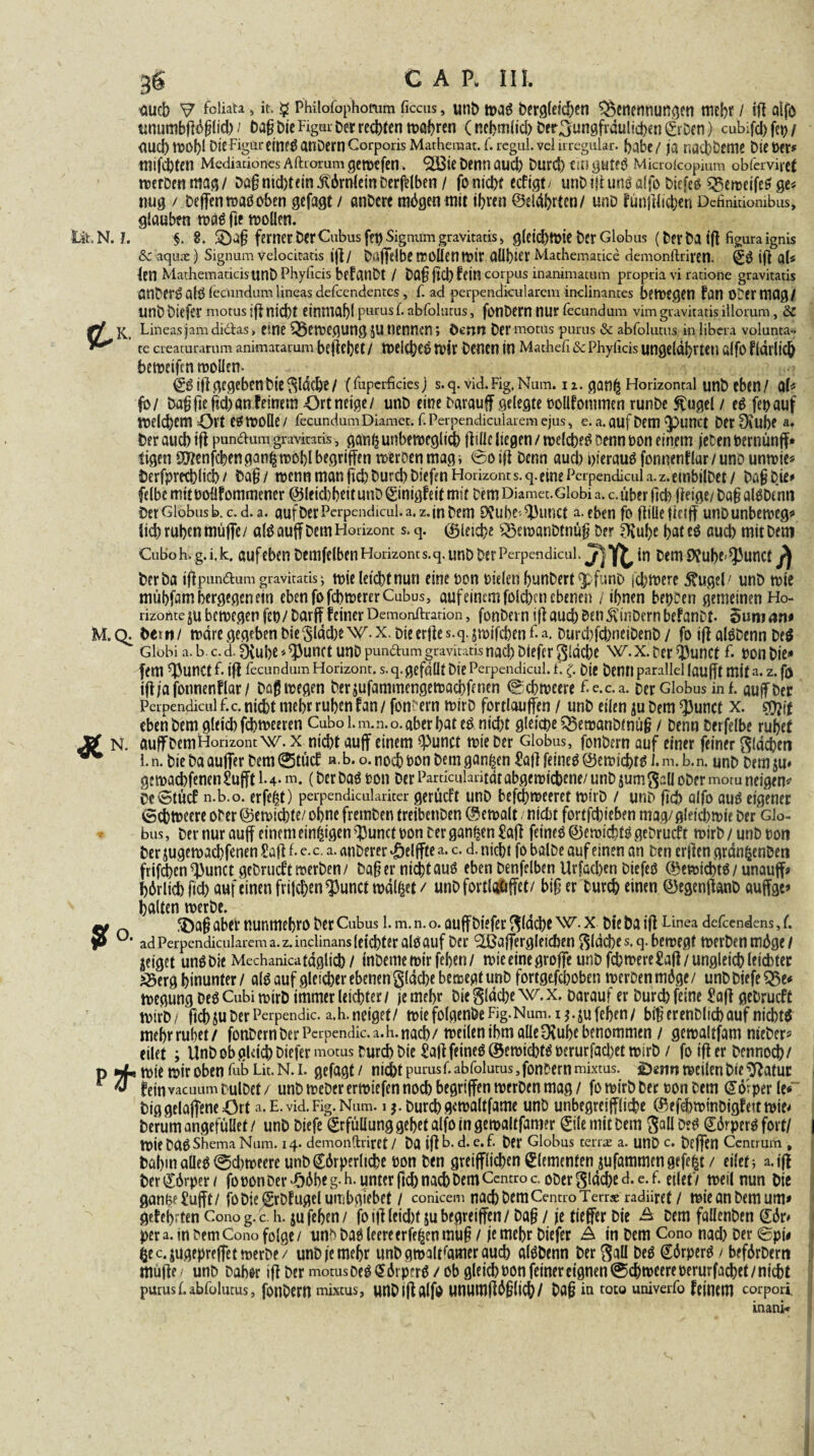 fluch V > »t- $ Philofophorum ficcus, unt) tt>aö Dergleidjen Benennungen mehr / iff alfo unumbfföglid) / Dag Die Figur Der redeten magren (nehmlid) Der.Jungfräulichen krDcn) cubifd) fei) / <wd)tt>of)l DieFigui-eine^anDernCorporisMarheraat.f.rcgul.veluregiilar. {>abc/ ja nacbDeme Diener* tnifiten Mediation« Aftrorum gemefen. ^Ö3ie Denn auch Durd) ein gtltfS Micro (copium obferviref merDenmag/ Dag nicht ein Hörnlein Derselben / fonidyt eefigt/ unDifi unö alfo Diefes BemeifeSge* nug / DeffenmaSoben gefagt / anDerc mögen mit ihren ©eiährten/ unD funffltdjen Dcfinidombus, glauben mäS fie mollen. Üt. N. l. §. 8. ferner DerOibusfen Signum gravitatisi gleichwie Der Globus (DerDaifl figuraignis &C aqute) Signum velocitads iff/ Dßjfdbe tEOÜCn mit OÜbier Machematice demonftriren. k$ iff al* len MathemadcisUnDPhydcis befatlDt / Dag ffd) fein corpus inanimatum propria vi ratione gravitatis önDerö alö iecundnm lineas defeendentes , f. ad perpendicularcm inclinantes betUtgen fan O'Oemiflg/ unDDiefer motus iff nicht einmahl purusf. abfolutus, fonDern nur fecundum vimgravitatis illorum, &C rf Lineas jam di&as, eine Beilegung SU nennen; Denn Der motüs purus & abfolutus in libera volunta» ^ ’ te creaturamm animatarum beff eget/ mekgeS mir Denen in Mathefi & Phyiicis ungelähr teil ölfo f (dtlich bemeifen mollen- ksiff gegeben Die flache/ (fuperfciesj s.q. vid.Fig.Num. n. ganß Horizontal unt> eben/ ab ■fb/ Dagfieffd)an feinem Ort neige/ unD eine Darau ff gelegte bollfommen runDe Sfugel / eS fet>auf tnelchem Ort e^moüe/ fecundumDiamefc f. Perpendicularem ejus, e. a.aufDem glittet DetDeUbe a. Der auch ifl pun&ura gravitatis, ganh unbeweglich fltüc liegen / welches Denn non einem jeten berntmff* tigeu ^ftenfehen gan| mobl begriffen weroen mag i ©o iff Denn auch hieraus fongenflar / uno unwie* Derfprethlid) / Dag/ menn man (ich Durch Diefen Horizont s.q. eine Perpendicul a.z.embilDet/ Dag Die* felbe mit boüfommencr ©lcid)beit unDkinigfeit mit Dem Diamet.Globi a. c.über (ich ffeige/ Dag alSDtnn Der Globus b. c. d. a. auf Der Perpendicul. a. z. in Dem 9?ube- $Hmct a. eben fo fülle ff e iff unD unbeweg* lid) ruhen muffe/ als auff Dem Horizont s. q. gleiche BewanDtnüg Der D^uge hat cS auch mit Dem Cuboh.g.i.k. aufeben Denselben Horizont s.q. unD Der Perpendicul. in Dem 9?uge/Jhmct Der ba iffpun&um gravitatis ; tt>ie letchttiun eine non bieletl hunDert qpfunD fdjiwere föigel/ unD wie mühfam bergegen ein ebenfofcbmererCubus, auf eimm folcfecn ebenen / ihnen beiden gemeinen Ho¬ rizonte ju bewegen fco/Darf? feinerDemonftration, fonDern iffaud) Den5vinDernbefanDt. ouroan* M.Q. Dem/ wäre gegeben Die$ldd)e\V.x. Die erffe s.q. jmifebenfa. Durd)fd)neiDenD / fo iff alSDenn De$ Globi a.b.c.d.^vube^unct unD pundum gravitatis nach Diefer gldche W.x.DcrQ)unct f bon Die* fern f^unct F iff fecundum Horizont, s. q. gefällt Die Perpendicul. f. (. Die Denn parallel laufft mit a. z. fj) iff ja fotmenflar/ Dag wegen Derjufammengemachfenen ©cbmecre Fe.c.a. Der Globus in f. auff ber Perpendicul f.c. nicht mehr ruhen fan / fordern mirD fortlaujfen / unD eilen $u Dem ^}3unct x. eben Dem gleich febmeeren Cubo 1. m.n.o. aber bat e& nicht gleiche BemanDtnüg / Denn Derfelbe ruhet Äf N. auf Dem Horizont w. x nicht auff einem ^Punct mie Der Globus, fonDern auf einer feiner flächen ^ 1. n. Die Da auffer Dem ©tue! »• b. o. noch hon Dem ganzen £ail feines ©emichts I. m. b.n. unD Dem gemachfenen F 4- m. (Der Das ton Der Pardcularitdt abgemichene/ unD jum S^ü ober morn neigen* bcStücf n.b.o. erfe^t) perpendiculariter gerüeft unD bef^meeret rnirD / unD geh alfo aus eigener 0cbmeere ober ©emiebte/ ohne fremben treibetiDen ©emalt; nicht fortfehieben mag/gleichmie Der Glo¬ bus , Der nur auff einem einzigen ^unct hon Der ganzen £aff feines ©eroidffS geDrucft rnirD / unD hon Der jugeroaebfenen Saff F e. c. a. anDerer ‘Öelffte a. c. d. nicht fo balDe auf einen an Den erffen grdn^enDen frifd)en^unct geDrudtmerben/ Dagerni^tauS eben Denfelben Urfachen DiefeS ©emtchts / unauff* hörlicb fid) auf einen fri|chenQ3unct maltet / unDfortlatiffet/ big er Durch einen ©egenffanD auffgc* halten roerbe. ^ n ® ag aber nunmehro Der Cubus 1. m. n. o. auff Diefer ^löche w* x Die Da iff Linea defeendens, F ? ü# ad Perpendicularem a. z. inclinans leichter als auf Der ^affergleichen fläche s. q. bernegt merDen möge / geiget uns Die Mechanicatäglich / (nDememirfehen/ n>ie eine groffe unD fchn?ere£aff/ ungleich leichter Berg hinunter / als auf gleicher ebenen glache bemegt unD fortgtfehoben merCen möge/ unDDiefeBe* megung Des Cubi roirb immer leichter / je mehr Die gldcbe W.x. Darauf er Durch feine 2aff geDrucft mir D/ fichjuDerPerpendic. a.h.neiget/ miefolgenDeFig.Num.i^.jufehen/ big erenDlicb auf nichts mehr ruhet/ fonDern Der Perpendic.a.h. nach/ treilen ihm alle Dtuhe benommen / gemaltfam nieDer* eilet ; UnD ob gldd) Diefer motus Durch Die £aff feines ©emichfS oerurfadjetmirD / fo iff er Dennoch/ p mie mir oben fab Lit. N. i. gefagt / nicht purusF abfolutus,fonDernmixtus. ^«mimeilenDte^atur r ^ feinvaeuum rulDef / unD meDer ermiefen noch begriffen merDcn mag / fo mirD Der oon Dem Körper le* Diggelaffene43rt a.E.vid.Fig.Num. i $. Durchgemaltfame unD unbegreiffliche ©efchminDigteitmie^ Derüm angefüüet / unD Diefe Erfüllung gehet alfo in gemaltfamer ^üc mit Dem D?S ©örperS fort/ mie DftS Shema Num. 14. demonftriret / Da iff b. d. e. F Der Globus teilte a. unD c. beffen Ccntruin , Dahm alles 0d)meere unD körperliche bon Den greifflichen Elementen jufammen gefegt / eilet * a.iff Der körper / fo bon Der -ööhe g. h. unter fid) nach Dem Ccntro c. ober gidche d. e. F eilet i meil nun Die gärige Üufft / foDiekfDlugelumbgiebet / conicem nach Dem Centro Terrse radiiret / mieanDemum* gekehrten Cono g. c h. jujehen/ foiff leid)t jubegreiffen/Dag / je tieffer Die Ä Dem fallenDen kör* per a. in DemCono folge/ un^ Das leereerfe^enmug / je mehr Diefer Ä in Dem Cono nad) Der ©pi# ßec.jugeprefletmerDe/ unD je mehr unD gmaltfamer auch alSDenn DerSaU Des körperS/ beförDem muffe / unD Dah&r iff Der motus DeSkörprrS/ ob gleich bon feiner eignen (©chmeereberurfachet/ nicht purusFabfolutus, fonDern mixtus, UHDiff alfo umimfföglich/ Dag in toto univerfo feinem corpori. inani*