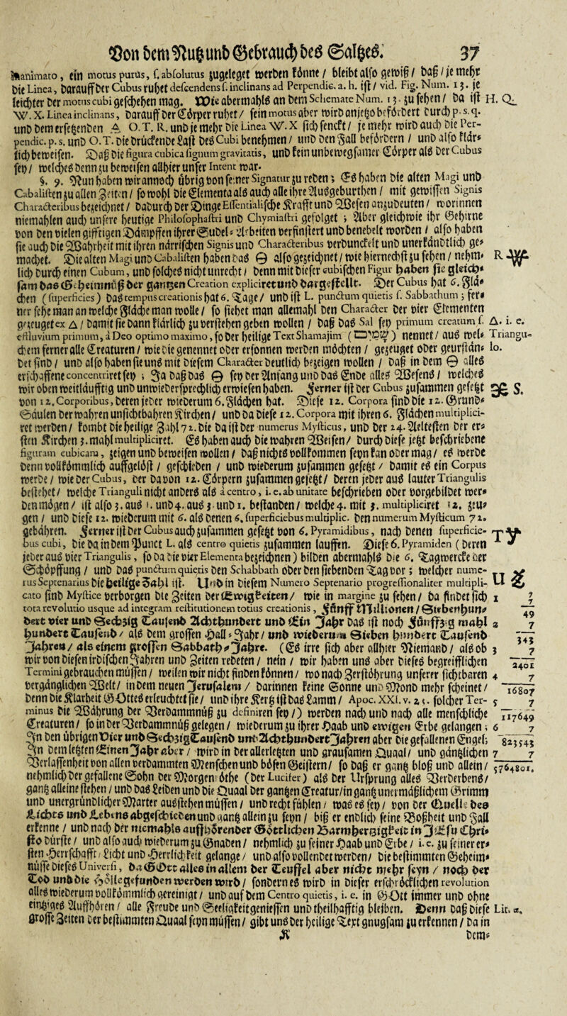 ilailimato, eitl motus purüs, Cabfolutils pfleget tüCtbCtl fdnnc / bleibt al|0 gcmtg / t)Q§ / je Hiebt C)icLinea, DatauffDcr Cubus rubctdefcendensf.indinans ad Perpendie.a. h. tfl/ vid. Fig. Num. 13. je leichter Der motus cubigefefeeben mag. ttKeaberrnablSanbernSdiemateNum. 13 jufeben/ Da ift h. Q_ W.x. Linea inclinans, Darauff Der (^drper ru()€t / fein motus aber mirDanjeZo befördert Durd)ps.q. unD Dem erfefcenben A o. T. R. unb je mebr Die Linea \V. x fid) fenef11 je mehr rcirD aud) Die Per- pendic. p. S. unD o.T. Die DrücfenDe Saft DeSCubi benehmen/ unDDenSaü befdrDern / unD alfo flar* (id) betreifen. ^agDiefiguracubicafignumgravitatis, unD fein unbemegfumer Körper als DerCubus fei>/ melcfeeSDennjubetreifenölibterunferintenttrar. , , . . ■. . §. 9. ^unbaben mirannoeb übrig ron ferner Signatur jureDen; $$ haben Die alten Magi unt> CabaliftenjuadenSeiten/ fomohl DieClementaalsauebaöeihre 2iuSgeburtf>en / mit gemiffen Ngms Charaäeribus bejeic&net / DaDurcb Der 5DtngeEiTcntiklifc6e Ärafft unD *2Befen anjuDeuten / mormnen niemablen and) untere heutige Philofophaftri unD Chymialhi gefolget > Slber gleicbtrie ihr ©ebirne pon Den Dielen giftigen £)dmpffen ihrer @uDel«’2bb?iten perfinftert unD benebelt trorDen i ßlfo haben |te aud) Die Wahrheit mit ihren ndrrifcben SignisunD Charadenbus perDuncfdt unD unerfanDtltcb ge> mad)et. £>iealten MagiunoCabaliften habenDaS 0 alfoge$eichnet/triehierned)ffsufehen/ nehm* lieb Durch einen Cubum, unD folcbeS nicht unrecht / Denn mit Dicfcr cubifeben Figur feabeu fte gldcö* jambooCSkfedrariülsber ganzen Creation explidretunbtlwgeffcUc. 5)er Cubus hat 6. oi«* Chen (fuperficies) DöStempuscreationisbat6. ^atje/ WlDiftL. pundumquietis f. Sabbathum j fet# rnr fehc man an mel^e gidche man mode/ fo gebet matt aUemahl Den Charader Der Pier Cfcmenten gaeugetex a/ Damit lie Dann fidrlich juperfteben geben trollen / Dag DaS Sal fep primum creatum f. A. 1. e. eftluviumpiimum,aDeo optimomaximo,[ober heiligeTcxtShamajim (lI3)Ou7) nennet/ ßUS tpeU Triangu« ehern ferner alle Kreaturen / mie Oie genennet oDer erfonnen trerDen machten / genüget oDer geurftdm lo. DetfinD/ unD alfo haben fteunS mit Diefern Charader Deutlid) bejeigen trollen / Dag in Dem © alles evjehaffeneconcentriretfet) •, 3a Dag DaS 0 fep Der Anfang unD Das CnDe adeö ®efenS/ meldxS mir oben roeitlduffttg unD untrieDerfprecfelid)ermiefen haben, ferner ift Der Cubus jufammen gefegt 3es. ron iz.Corponbus,DerenteDer mteDerum6. flachen hat. ®tcfe iz. Corpora finDDte iz.©runD* 0dulen Der trabren unftebtbabren Streben / unD Da Diefe i z. Corpora mit ihren 6. gldcben mukiplid- retmerDcn/ fornbt Die heilige 3ahl7z.Die Da ift Der numerus Myfticus, unD Der 24-2lflteften Der er* fhn Kirchen 3. mahlmultipücirct. CS haben auch Die trabten Reifen f Durch Diefe jefct befchriebene figuram eubicam, geigen unD betreifen moden / Dag nichts rollfommen feon f an ooer mag/ e£ merDe Dennooüfdmmlich auffgelött / gefchieDen / unD mieDerum jufammen gefegt / Damit eö ein Corpus trerDe/ trieDerCubus, oer Daoon iz.görpern jufammengefegt/ Deren jeDer aue5 lauterTriangulis beliebet/ trelcheTriangulinicht anDer^ alö aceim-o, i.e.abunitate befchrieben oDer rorgebilDet mer* Denmdgen/ tfl alfo5*auö t.unD4<au^ j unDi. beflanDen/ trelche4. mit j. multiplidret u. jeu? gen / unD Diefe 12. mieDerummit 6. alö Denen 6,fuperfidebusmulriplic. DennumerumMyfticum 71. gefcdhren. Jcrmr i|l Der Cubus auch jufammen gefegt ron Pyramidibus, nach Denen fuperfide- rj, bus cubi, Die Da in Dem ^3unct L. als centro quietis jufammen (aufftn. 3Diefe 6. Pyramiden ( Deren * jeber aus rier Triangulis, fo Da Die rürElementa bezeichnen) bilDen abermahlS D?e ^lagmercfe m 0vtdpjfung / unD Das pundumquiexis Den Schabbath oDer Den ficbenDen ^ag oor; melier numc- 1 us Septenarius Die feetilge Sal)l i)l. V|^t>in Diefem Numero Septenario progrdlionaliter multipli- cato gnD Myftice perborgen Die 3?tten Dercgmg&dtett/ trie in margine ju fehen/ Da fÜnDetfkb tota revolutio usque adintegram reftitutionem totius creationis, jfflttff tVJiUtOrteit/0t.ebenfeun^ beet vier unD 0ecfc$ig Cesufenb 2tcfotfeimfeert mtt> ^tn Jnfer Das tfl noch 8 niafel bunDert Caujenfe / als Dem großen ^)aü»3ahr/ unb tviefeerum Qteben fe?mbert Caufenb jkfere»/ 4I0 einem areffen Babbnrfe^Safere. (CS irre fich aber allbw ^iemanD/ als ob tt)trponDiefenirDifchen3ahren unD Seiten reDeten / nein / mir haben uns aber DiefeS begreiff(id)en Termini gebrauchen muffen/ meilen mir nicht gnDenfönnen/ monacbSerftttyrung unferer fichtbaren rerganglid)en^ßelt/ in Dem neuen ^Jerufalem/ Darinnen feine (Sonne unö?0?onD mehr fcheinet/ Denn Die Klarheit CÖÖtteS erleuchtet fit / unD ihre ftergtjl Das tarn/ Apoc.xxi.v.z*. fokher Ter¬ minus Die ^ödhrung Der QSerDammnüg ju definiren fep/) merDen nad)utiD nach alle menfehliche Creaturen/ foinDer3)erDammnü§gelegen/ mieDerumjuihreriDaab unDesvigeu Crbe gelangen; 3n hen übrigen Vicv unbQecb^igCaujent) um^cfetfeunOrtt^Jaferen aber Die gefallenen Cngeh, 3n Dem lebten (Smcn^aferßber / mirDin Deröllerle^ten unD graufamen Quaal/ unD gänzlichen . ^>erlaffenheitPonaüent)erDammtett?OlenfchenunDbSffn@eillern/ fo Dag er ganz blog unD allein/ 57-64801. nchmlid)Der gefaüene@obn Der borgen 6the (DetLudfer) als Der Urfprung aileS QSevDerbenS/ ganz «deine flehen / unD Das £eiDen unD Die Quaal Der ganzen Creatur/in ganz uncrmdglidjem ©rimttt unD unergrunDlicher harter auSßehen muffen/ unD recht fühlen/ maSeSfet)/ pon Der Ctuelijfee» Richte unb ilebtn6Abg«fcbteDenunD aanZ allein $u fepn / big er enDlid) feine $8ogbeit unD §aU erfenne / unD nach Der memafete auftborenber ^ottltcfecn 234rmfeer8tg^dc in jpJ£fu Cferi* Po Dürfte / unD alfo aud' mieDerum ju (önaDen / nebmlicb ju feiner ^)aab unD Cvbe / i. c. ^u feiner er* ftenuperrfchafft/^icht unD^errlid:Feit gelange/ unD alfo PoüenDetmerDen/ Die beftimmten Geheim* nitffeDtefeS Uniycrh, b.t<ß«i>ct4ile6inaUem b«r Ceuffcl aber m‘d?t m«fer fc^n / ttoefe ber cobunbbie ^oUcg«fuitbenn?erbentvmb/ fonDernes mirD in Diefer erfchrümichen revoiution alles mieDerum poOfömmlicb gereinigt / unD auf Dem Centro quietis, i. e. in @50tt immer unD ohne etnzmes 2luffhdren / alle ftreuDe unD 0eeliafeitgenieffen unD theilhajftig bleiben. 2>enn Dag Diefe Lic.«, ör°ne Seiten cer beftunmten Quaal fcpn muffen / gibt uns Der heilige ^ept gnugfam ju erf ennen / Da in $ Dcm^ 7 7 49 7 545 _7 2401 7 16807 s_7 117649 6 J7 7 7