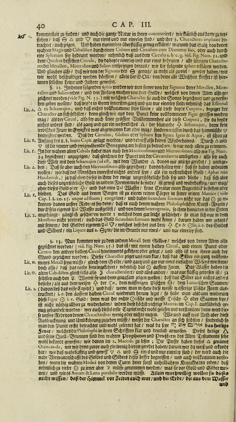 yrf T fommenbetflufmDeii/ unb auchDieganßeg?atur in ihnen concenmret/ n>ic F(drlid> cui^ beme t>cr^ w * flehen/ Dafj 0 a unD S7 nureines unD nur einerlei) ftnD/ unD ihre $♦ Charaderes impücite be* trachtet / auchzeigen. UnD haben nunmebro überflüfpg genug erflärct/ roarumb Das 0alfc oon Denen wahren Magis unD Cabaliften Durch einen Cubum unD Circulum cum Diamccro fuo, oDer aud) Durch eine Splmam fei> beDeutet worDcn/ nebmlid) Da§ auSDem Circulo a. b, c. g. vid. Fig. Num. $1. unD Dem Quadrat Defj?Iben Circuls, bic babeijDe einerlei) unD nur eineö brDcufen y alle übrigen Charade res Der Metallen, Mineralien unD Salien entfprjngen DerauS/ wie Die folgende §phcn erklären werDen. UnD glauben alfo / Daßroiroon Der SignauirbeS @ genug/ ja mehr alSju Diel' gereDet haben /n>te mir wohl befcbulDiget werDen Ddrfften/ allein Der ®Ott/ oon Deine all? Feigheit (Hoffet/iflbier* innen felbflen £eiterunD Rührer gewefen. §. 12. 3ti Denen folgenDen fphis werben wir nun ferner oon Der Signatur Derer Metallen, Mine¬ ralien unbSalienrcDen / unD Den Anfang machen oon Dt m (BolDe/ welches oon Denen Eliten alfoge* gctdhnet worben (vide Fig. N. 5 3.) mit meinem Charader jte auch Die ©onne bcjeidinet/ unD zu oerjle* hengeben wollen / Dag bewein ihrem innerflengan&unDgarnur einerlei) ftnD/nehmltob Das EiTenrial Lit.A. A exSchamajim, uu.DDagntcf)tö oollFommener fepn fünne / als Diefe bepDe Corpora, bejeiget Der Charader anfichfelbflen/ Denn gleichwie aus Dem ^unct feine poüfommener Figur geriffen werben mag/ als Der Circul, alfofepauch feine grdjfere Q3oUfommenbeit «IS Diefe Corpora, Die DabepDe nichts anDerS ftnD/ alSgan^unDgaremwefentlicbeS A/ Der blutrothe Q Schamajim, Derne fein irrDifcbcS $euer in ©wigfeit was abgewinnen fan ober mag / fonDern muffen Durch Das bimmlifcbe v bemeillcrt Werben. £)a§ Der Circulus, Globus ober sphaera feoe figura Ignis & Aqu*, if] jehün ZU Lir.b. Anfang Des 8. §.hujusCapir.gefagt worben/ unDbeDarffalfofeines2BieDerbolenS- SDurch Aunö v tjl Die immer unD ewtgrodbrenDe Bewegung am heften zu betrachten / fo nur nod) allein ju erinnern. Lit. r. 3n Der Wahren alten Cabala ffnDef man auch Den MacrocofmumunD Microeofmum alfo Wie Fig. Num. ^.bezeichnet/ anjujeigen/ Dafj gleichwie Der fßunctmitDerCircumferenzumbgeben / alfofep au<^> Diefe Oßeit mit Dem Schamajim (ideft, mit Dem QBunDer a baoon mir anjefco gereDet/ ) unibge» Lit. a. ben j $Da§fte aber aud) oen Microeofmum alfo gezeichnet/ Daoon halten wir/ baß ft? haben anDeuten wollen/ wicDa§Deö9}(!enfchentnnerfle^nid)tö anDerS fepe / als ein wefcmlicbeS @olD (Aphar min Haadamah,) ja Daß eben DiefeS in ibme Der ewige unser fldbrlicbe&tb fcp uno bleibe •, Dag ftebaber auchDlefcSunzcr|i6rlid)e@olDinanbern$ormenmehrbfftnDe/ i)lgewi§unDwahrhafftig/uicmag/ obncDiejeSÖolDoecr £/ unD Das reine galQßaffer/ feine Kreatur einen Siugenblicf begehen ober Lit. e, bleiben. 2)aS (SolD aus Denen bergen tfl zu einem reinen (Edrper in feiner reinen Matrice (vidc Cap. I. §. 20.2 f. usque ad finem) congeliret / UttD Daher fecundum formam nicf)t DOC Daö O JU cr< fennen'Dat>on unfere DvcDc/ e6 fct> Denn / Dag cö nach Denen wahren Philofophijchen ^unfl * Ofeacln / Durdffeineigeneö §al QBaffer auffgc(6|l / unD uon Denen heterogeneis, foihmehtenieDeninDer^rDen Lir. z. angehdngt > gdnöl’d) gefchieben wcrDc ? welcheöDenn gar leicht gefchlehet/ fo man fleh nur in Dem Menftruo nicht berirrcf/ auchDad @olD fecundum formam wohl fenne / Darum haben wir gefagf/ mit feinem/ Deö ©olDet? eigenem §al ^7 / welchem begehrt auö Dem ^ (£>& Olis>i*e- Deö@olDe^ unD©ilber^/ ein Liquor auö ©jen/Die tm@runDe nur eine^/ unD nur einerlei) ftnD. §. 15. g^un fommen wir juDemanDern Metall Dem Silber/ weld)eö Don Denen eilten alfo gezeichnet worben/ (vid. Fig. Num. 5 f.) Daöifl/mit einem halben Circul, unD einem ^unct oDer Centro Den anDern halben Circul hineinwertögefehretoDer gelegt / unD alfo ifl m\ ihnen auch Der ?Dlono gezeichnet worDeni tiefer charader zeiget um? nun flar/ Da§Da6 ©Uber eingan^ uoüfcm* Lit, h. meneö Metall fepn muffe / gleich Dem ® olDe / unD gan^ utiD gar nur cincö einfachen Oßefcnö mit ibme/ Doch alfo/ Dag DaSrotbe hinemgefebret/ nehmltd) Daö O duffern c3orm. ©a^OBaffer haben Die Lit.©. alten Cabaliilcn gleichfalls alfo j charaderifirct/unDaüeöanDcre/ waönur fldffiggewcfen ifl/ ja felbflen auch Den ?. QBomit fte unö Denn gnugfam zeigen wollen / Da§ Das ©ilber aus nichts anDerS beftebe/aläauä Dem weifen Q Der (&, Dem wdlfengen §lifchen ©/ Dem Lunarifchen ©aamen/ Lit. 1. (DaüonliejiDa^erjleCEapitel) unD Dag/ wenn man in ibme Diefe weiffe wdfferige 5üfcbe Sorm auö« truefnet/ i. c. Den äujfern halben Circul wieDerum herum leget / fo habe man alöDann wieDerum Diefe Figur O i-e* ©olD/ Denn waö Der rechte Qrifche unD weiffe Crifche ^ oDcr ©aamenfepe/ ijl nicht ndthigaühierzu wieDerholen/ inDem Diefehdd)flivid)tigeMateria im Cap.i. ausführlich ges nug gehanDelt worDen / wer auch DiefeSerfle Kapitel nicht wohl griffen unDbcrUanDen/ Deme wirD Die# fe unferefKeDeoonDenen Charaderibus n?cnig oDer nid)ts nu^cn. Ööie unD auff was 2lrtb aber Diefe VluStvutfnung unDUmbfehrungsugchen muffe/ weifet Der Charader an (Ich felbflen / fonDerlichfo man Den punct recht betrautet unD wohl geleimt hat / was Da fern ^ D40 heilige $mex/ wdcheSDiePhilofophiinihren ©chrifften flar unD Deutlich anweifen- ©jefeS heilige A unD feine üuelL Brunnen ftnD Den wahren proph^«nunDpriegcrn Des eilten ^fllamenfS fchr wohlbefanotgewefen/ wie Daoon im 2. Maccab. zu lefen ; &ie Werfer haben DiefrS A genannt Orim-as-da, wie wir Denn junor auch ein wenig hieoon gereDet haben/ Darum wer Da mei§ unD erfanDt hat/ wieDa§wahrhafftigunDgewi§ v a unD 0 eines unD nur einerltp fi'nD / Der wirD auch Die nahe Q}ermanDtfd)afftDes ©olDeS unD ©ilberS Dcfio bejfcr begreiffen / unD auch Pollfommen perfle* hen / wenn Die wahren Medici pon Denen Suren Derer fonfl unheilbahren ^ranefhtiten reDen / Dag nehmlichsu oiefer O zu jener aber D muffe genommen werben/ was fleporöolD unD ©ilber mei* nen / unD wie es Aurum &Luna potabilis wcrDen muffe. Allein rmitp^illtg wollen ge Diega nifytmftml OngDcr^ttnoicl vor Seiten «wefc wavi wnbbte^rDey OiegwoOcm^ffer unO