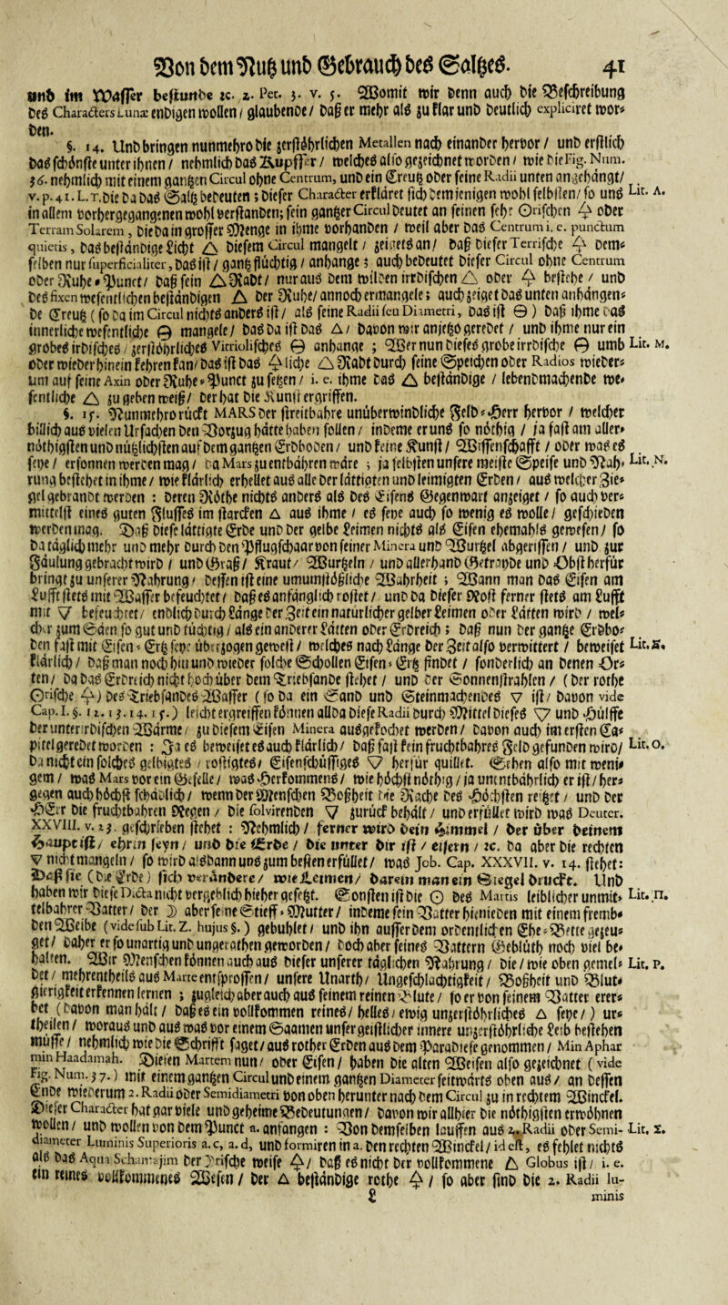 mb im befitmDe :c. z. Pet. 3. v. 5. Sgomit tt>ir &enn auch Me 33efcljreibung Des CharaaersLunarenMgcntvoücn / glaubenoe/ Dag er mehr als su Har unD Deutlich «pliciret mor* t)<°* §. 14. UnD bringen nunmefero Die jetjl^rlichen Metallen na^einanDerherDor/ unDerfilich DaSfcbSnfte unter ihnen/ nebmlicbDaS Kupfer/ »elc&eS alfo gezeichnet ttorDen/ tote DieFig. iw 3 <>• nehmlid) mit einem garten Circul ohne Centrum, unD ein (Ereuij oDer feine Radii unten angchdngt/ _ v.P.41.L.r.Die Da Da$ @a(ß bereuten; Diefer Charader erfldret ftd)Demjenigen wohl felbllen/ fo uns Llt-A- in allem PorbergegangcmnmoblDerftonDcnjfein ganzer Circul Deutet an feinen fcf>r Onfcbcn Q oDer TerramSolarem, Dtc Da in großer $?enge in ihme oorbanDen / tpeil aber Das Centrum i.e. punctum quietis, Das beßänDtge Hiebt A Diefem Circul mangelt / jeigetsan/ Dag Diefer Tcrrifcbe £ ^em« feIben nurfuperficialiter,DaSifl/ ganhflüchtig / anhange; auchbeDeutet Diefer Circul ohne Centrum oDer3fahe#0)unct/ Dag fein A0vöDt/ nurauS Dem milDen irrDifchen A oDer £ brffrbc/ unb Des fixen mefentli^enbeßdnDigen A Der Dvuhe/annoch ermangele; auch zeiget Das unten anbdngen* De (Treuß (fo Da im Circul nichts anDerS iß / als feine Radii feuDhmetri, Das iß ©) Daß ihme caS innerliche mefentliche 0 mangele/ Das Da iß Das A/ Daöontoir anjeßogereDet / unD ihme nur ein grobes irDifcheS / 3er|]bl)rlichcS VitriolifcheS 0 anhange ; <2öer nun Dt'efeS grobe irrDifche 0 umbLit-w. i>DermieDer hinein fehlen fan/Das ifi Das gliche A^aDtDurd) feine @peichcn ober Radios tpieDer* um auf feine Axin oDer^vuhe^unct jufegen/ i. e. thme Das A beflcmDtge / lebenDmachenDe m* fentlidje A zugebenmeiß/ Der hat Die ^unjl ergriffen. $. if- ^unmehrorüeft MARS Der ßreitbahre unübertoinDlicbe gelb^err herbor / toeldjer biüid? aus t5te(aiUrfad)en Den ^Oorjug hatte haben folien/ inDemeerunS fo ndthig / ja faß am aller» ndthigjfen unD nü|lichffen auf Dem ganzen SrDboDen/ unD feine ^unf]/ ‘SBiffenfchafft / ober maSeS fa>e / erfonnen werben mag / ca Mars jju enthalten wäre > ja felbßen unfere raeiße @peife unD Lltt .N* rung befiehlt in ihme / toie fIdrlid) erheüet aus alle Der lattigten unD leimigten 0Den / aus welcher 3ie* gelgebranot wer Den : Deren 0v6tbe nichts anDerS als Des 0fenS ©egemoarf anzetget / fo aud)pers mittelß eines guten SlußeS im flarcfen A aus ihme / es fepe auch fo wenig es wolle / gefd/teDen werben mag. £)aß Dtefeldttigte 0be unD Der gelbe Heimen nichts als 0fen ehemals geraefen/ fo Da täglich mehr un D mehr Durch Den ^flugfdjaar non feiner Minera unD ‘SÖurßel abgeriffen/ unD zuc gaulung gebracht wirb / unD©vaß/ ftraut/ ‘Sßurfceln / unDaüerhanDCQetr^oDe unD Obßberfüc bringt zu unfererNahrung/ Deßentßeine umumßdßlidie Wahrheit ; <2Bann man Das 0fen am HujftfletSmit^affer befeuchtet/ DaßeSanfänglich rollet/ unD Da Diefer 9?oß ferner ßetS am Hufft mit \J befeuchtet/ enDlich Durch Hänge Der Seit ein natürlicher gelber Heimen o^er Haffen mirD / weg dM- zum ©den fo gut unD tüchtig / als ein anDerer Hätten oDer 0Dreicb; Dag nun Der ganfce 0Dbo* Den faß mit 0fen* 0fcf?p? überzogen getoejl/ melches nach Hänge Der3etfalfo verwittert / beweifet fiärlich/ Dag man noch hin unD ruteDer folcbe ©cboüen ©fen * ftnDef / fonDerltd/an Denen öt* ten/ Da Das 0Dru'd) nicht hoch über Dem ^rjebfanDe flehet / unD Der ©onnenjlrahlen / (Dtrrothc 0dfd)e Q) Des^riebfanDeS Gaffer (foDa ein ©anD unD CBteinmachenDeS v if1/ Daoon vide Cap. 1. §. ii. 1 $. 14.1 f.) leicbtergretffenfdmien aUDaDiefeRadiiDtirdt) NiftelDiefeS V unD ^ülffc Der unter rDifd)en3ödrme/ juDiefem^ifen Minera auSgefochet merDen / Daoon auch tm erffen da< PitclgereDetmorDen : 3a eS bemcifeteSauchflärUd)/ Daß fajl fein fruchtbares gelDgefunDenmiro/ Lit-°* D j nicht ein folcheS gelbigteS / rofllgteS/ Sifenfd)üfTigeS V horfür quillef. (©ehen alfo mit meni# gern/ maS Mars oor ein Pfeile/ maS-öerfommenS/ wie h^efeff ndrb’ö / ja um ntbdhrlich eriff/her« g^gen aud>h6ch|? fchäDlich/ mennDer$0?enfd)en ^Soßheit t«ie Drache Des «görbflen reißet / unD Der *^^ir Die frud)tbahren liegen / Die folvirenDcn 7 iurücf behält/ unD erfüllet wirb maS Deuter. xxviii. v. i$. gcfd/rleben flehet : Stohmlid) / ferner mvo Dein &mmel / Oer über Deinem ^»auptifi/ e^rin feyit/ unö Die i£rbe / Di« unter Dir ig / eifern / tc. Da aber Die rechten vnkhtmangeln/ fo mirDa-SDannunsjumbeßenerfüllet/ maS Job. Cap. xxxvii.v. 14. ßehef: itteß fie ( D e ^t’De) ficb v«ranDere / wieilemien/ Darem man ein Siegel Drticft. UnD haben mir DiefeDidanicht Pergeblichhiehergefcßt. ^onffenijlDie 0 Des Mams leiblicher unmif» Lit».n* tclboMerpatter/ Der i aberfe ne©tteff» Butter/ inDeme fein ^Satter hnnieDen mit einem fremb* Den^ßeibe (videfubüt.Z. hujus§.) gebuhlet f unD ihn außer Dem orDcntliden ^he^^ettegejeu« get/ Dahererfo unartig unD ungerathengeirorDen/ Doch aber feines Gattern ©eblüth noch üielbe* halten. 3öir 9)?enfd)en fonnen auch aus Diefer unferer täglichen Nahrung/ Die /wie oben gerne!» Lit.p. Der/ mehrentheils aus Marte entfproffen/ unfere Unarth/ Ungef#lachtigfeit / ^Soßheif unD Q3lub gnrigreiterrennen lernen ; jugleid/aber auch aus feinem reinen^ lute/ fo er Don feinem QSatter crer« bet (Daüon man hält / Daßeseinoolifommen reines/helles/ ewig unjerßähilicheS A fepe/) ur« fhernn / moraus unD auSmaS tor einem ©aamen unfergeifllid)er innere unjerßährlidje Heib begehen müde/ nehmlichrpteDie^cbrißt faget/auSrother^rDenauSDem^ParaDiefegenommen/ MinAphar minHaadamah. £)iejen Martern nun/ ober 0fen/ haben Die alten 'SBcifen alfo geieicbnef (vide ng.Num.j7.) mir einemgan^en Circul unD einem ganzen DiamecerfeitmärtS oben aus/ an Deffen 0iDe mteoerum2-Radu oDer Semidiametri ponoben herunter nach Dem Circul SU inred)tem ^Bincfei. £)?eferCharader hat gar Piele unD geheime ^eDeutunaen/ Daron mir allhier Die näthigflen ermähnen wollen / unD tyoüenPonDem^3unct a. anfangen : ^3on Demfelben Icuffen aus 2,. Radii oDer Semi- -Lit, 2. lameter Luinims Superioris a. c, a. d, unD formiren in a. Den rechten ^[Bincfel / id eft, es fehlet nichts QIS Das Aqua Schamajim Der^rifcße WCiff Daß eSntCht Der Polifommene k Globus i)]/ i. e. tm remes PoiifomtmoeS SEßefen / Der a bejlänDtge rethe Q / fo aber fmD Die 2. Radii lu- H minis