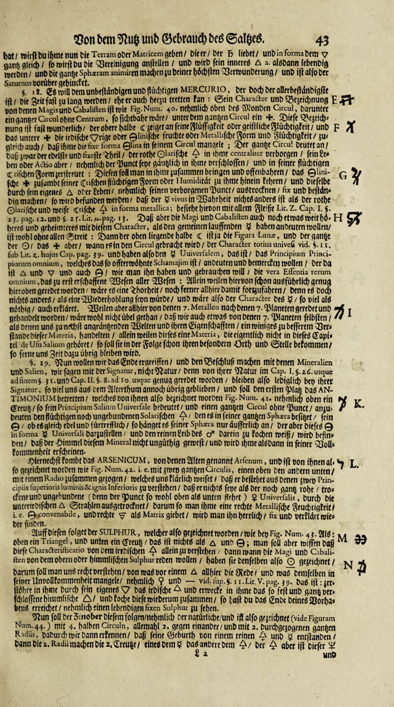F * GSf wI »irflDuibme nun Oie TemmoberMatdcemgeben/ bieer/ber b liebet/ unbinformabem v 9ietct> / fo »irfl Du Die Bereinigung anffeüen / unb wirb fein inneres A a. aisbann lebenbig werben / unb bie gan^e Sphaeram animiren mad)en zu beiner büebflen Ber»unberung / unb ifl alfo bet Saturnus vorüber gebinefet» „__ w ^ „ $. 18. £$»illDemunbefldnbigenunbflüd)tigen mercürio, ber Doch ber öUerbeflanbtgfle tfl/ bie Seitfafl zu lang »erben / ebecraud) herzu tretten fan : ©ein Charader unb Bezeichnung Efl* bon Denen Magis unb Cabaliftentflwte Fig.Num. 4o. nehmltch oben Des SDüonben Circul, barunter ein ganzer Circulobne Centrum, foficbtbahrwdre/ unterbem ganzen Circul ein *. Sötefc Bejeich* nung tfl faflwunberlicb/ Der obere halbe c zeiget an feine Slüffigfeit öDergcifllicbeSlüchtigfett/ unb bas untere Hb bie irbifebe^rige ober 0ünifcbe feuchte ober MetalhfcheSorm unb §(üc&tigfeit/ $u« glHcl) auch / Dag ibme bie fixe forma Qlina in feinem Circul mangele ; ©er gan^e Circul Deutet an/ bagjwar Der ebelfle unb fixefle'Sbeil/ berrotbeOMd)e Q in ibme ccntraliter oerborgen / fein£e* ben ober Adio aber / nehmltch Der Bunctfeoe gäufclicbin ibme oerfchlofien / unb in feiner flüchtigen cCHfcbenSormjerjireuet : ©tefenfofl man in ibme zufammen bringen unb offenbaren/ DaS ©lini- f$e * sufambtfeiner (TrifcbenflüchtigenSormober Humiditdt zu ibme hinein tehren/ unb btefelbe Durch fein eigenes a orer Sehen/ nebmlicb feinen verborgenen Bunct/auSttocfnen/ fix unb befldn* big machen/ fo»irbbefunben»erben/ Dag Der §vivusin<2ßabrbeit nichtsanberSiff als Derrotbe Qiarifche unb »elfe Krifcbe Q in forma metallica •, befiele t>tct>on tritt allem 5(e!§e Lit.Z. Cap. I. $. 2 5. pag. 12. unb § 2 r. Lit. iu. pag. 1 $. ©ag aber bie Magi unb Cabaliften aud) noch etwas »eit bö' H CT beres unb gebeimteres mit biefem Charader, als ben gemeinen lauffenben § haben anbeuten »ollen/ y ifl »ob lohne allen ©treit: ©ann ber oben liegenbe halbe c ifl /a bie Figura Luna;, unb Derganfce ber 0/ bas Hb aber/ »ann eSin ben Circul gebracht mirb/ber Charader totiusunivefi vid. §.n. fub Lit. *. hujus Cap. pag. 59. unb haben alfoben g Uuiverfalem, DaS ifl/ bas Principium Princi- piorum omnium, »elcbeS baS fo offterwöbnte Schamajim ifl / anbeuten unb bemerken »ollen / ber ba ifl a unb v unb auch © / wie man ihn haben unb gebrauchen will / bie vera Etfentia remm omnium, DaSjuerfferfcbaffene B3efen aller BSefen : 2lüein »eilen hiervon fchon ausführlich genug hieroben gerebet »orben / »dre es eine Torheit / noch ferner aübier Damit fortjufahren / Denn es Doch nichts anberS / als eineB3ieDerboblungfet)n würbe/ unb »dre alfo ber Charader Des §/ fo Diel als ndthtg/ audmfläref. Beeilen aber aHt>ier t>on benen 7. Metallen nacbbenenv-^lanetengerebetunb » gebanbelt»orben/ »aremohl nicht übel gethan / Dag wir auch etwas von Denen 7. Planeten felbflen/ 1 als Denen uns $u netbff angrdn^enben gelten unb ihren 0'genfchafften / ein »iniges zu befferem Ber« ftanbebteferMateria, hanbelten/ allein »eilen biefes eineMateria, bieeigentlich nicht in DiefeS<£api* tel de UFuSalium gehöret/ fo foüfle in ber Jolgefchon ihren befonbern Orth unb ©teile bekommen/ fo ferne uns 3eit Dazu übrig bleiben »irb, §, 19. ’Bun »ollen »irbas^nbeergreiffen/ unb ben Befdjlug machen mit benen Mineralien unb Sahen, »irfagen mit Der Signatur, nicht ^atur/ Denn von ihrer ^atur im Cap. i.§.z6.usque adfinem§. $t, unb Cap. ii. §. 8. ad i o. usque genug gerebet »orben / bleiben alfo lebiglich bet) ihrer Signatur, fo oicl unö auö tcm ^Utertftum anrtoch übrig geblieben / unb fott ben ertfen f)lafc DaSAN- timoniumbetretten/ »elcheSöonihnen alfo bejeichnet»orben Fig.Num. 4i„ nehmlidh oben ein (Jreu^/fo fein Principium SaliumUniverfale bfbeutet/ unb einen ganzen Circul ohne saunet/ anju» beuten ben flüchtigen noch ungebunbenenSolarifchen Den es in feiner ganzen Sphaerabefl'^et/ fein 0 / ob es gleich ebel unb fürtreff Itch / fo hanget es feiner Sphaera nur dufferlid) ön / ber aber biefeS 0 in forma § Univerfali barjuflellen / unO Den reinen £etb Deö cf Darein $u foeben »eifl/ »irb befün«* ben / ba§ ber Fimmel biefem Mineral nicht ungüfhig gewefl / unb »irb thme aisbann in feiner Boll« fommenheif erfcheinen- ^lernechfl fombt bas arsenicüm , oon benen 2llten genannt Arfenum, unb fft öon ihnen ah S fogejeichnet »orben »ie Fig.Num. 42. i.e.mits»eo ganzen Circulis, einen oben ben anbern unten/ 1 mit einem Radio jufammen gezogen / »elcheS uns f Idvlich »eifet / Dafl er beliebet aus benen s»eo Prin- dpiis fuperioris luminis& ignis infedoris ju oerflehen / DaflernicbtS fet)e alSber noch gati^ rohe / tro« efeneunbungebunbene (Denn ber <punct fo »ohl oben als unten flehet) § Univerfalis, burd) bie untertrbifchen A ©trahlenauSgetrocinet/ Darum fo manihme eine rechte Metalliflhe Seuchtigieit/ i.e. ©convenabile, unbrechte v als Matrix giebet / »irb man ihn herrlich / fix unb wrfidrt »ie^ berflnben. ^ 2lujfbfefen folget ber sijlphur, welcher alfo gezeichnet »orben/»ie beoFig. Num. 4j. 211S: y ^ oben ein Triangel, unb unten ein (Jreufc / baS ifl nichts als a unb ©; man foU aber »tffen bag m w biefeCharadcrifticatio oon Dem irrbifd)en ^ allein ju oerjiehen > bann wann bie Magi unb Cabali¬ ften t>on Dem Obern ober himmlifchenSulphurreben »ollen / haben fie benfelben alfo O gezeichnet/ Darum foll man uns recht berfleben/oonmaSbor einem a allhier bie Diebe / unb »aFbemfelben in feiner Unboüfommenheitmangele/ nebmlicb ? unb ~ vid.fup.§. n.Lit.v.pag, ^9. baSilitjer# flöbr? in ibme Durch fein eigenes ^7 baS irbifebe ^ unb ermeefe in ibme Das fo feflunb ganzer# fd)lofenehimmlifche A/ unbfod)ebiefe»ieberumsufammen/ fo ball bu bas £oDe DeinesBorba* benS erreichet / nebmlicb einen lebenbigen fixen SulpKur ju feben. ^Run foll ber Sinober biefem folgen/nehmlich cernatürliche/unb ifl alfo gezeichnet (videFiguram Num. 44.) mit 4. halben Circuln, allemahl 2. gegen einanber/unbmit2. Durchgezogenen ganzen Radiis, babuvchwtrDannerfennen/ bag feine ©eburth bon einem reinen ^ unb ? entflanben/ bann bie 2. Radü machen bie 2, ^reu|e/ eincSbemS baSanberebem A/ Der ^ aber ifl Diefer ^ £ z unb y k. L. N#