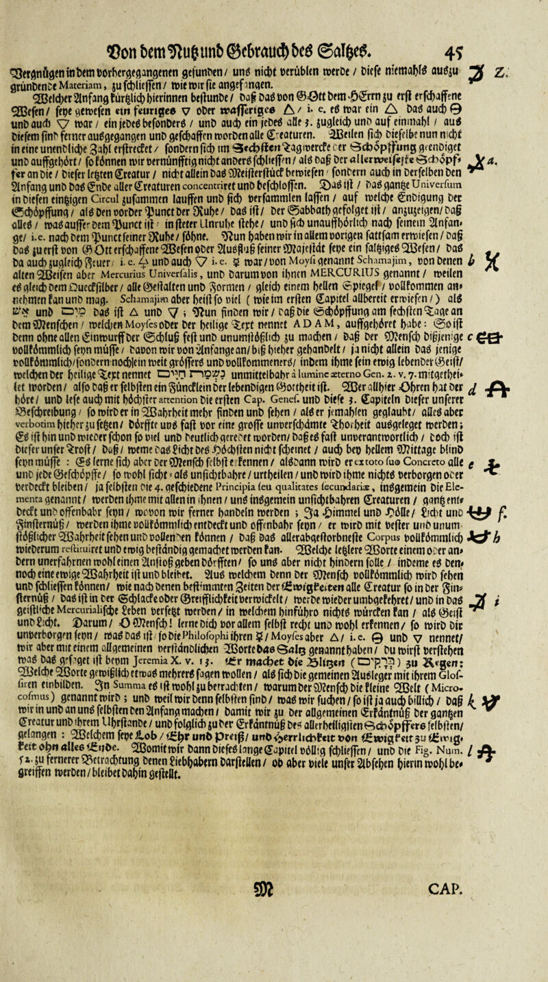 <Öon bem!ftu&un&©cbMUcl)t>eö @alfce& 4? Vergnügen in Dem »orbergegangenen gefunDen/ uns nicht »erüblen wer De / Diefe memabfS auSju Zi grünDence Materiam, ju jchliegen / wie wir fie angefmgen. <2Beld>er Anfang lürglid) bierinnen begunDe / Dag Das »on ©ött Dem ££rrn $u erg erfebagme ^CBefen / fepe gewefen «m feurige* v ober waflertgee A t i- e* fS tt>ar ein A Das auch 0 unbaud) ^7 war / ein jeDeS befonDerS / unD auch ein jebeS afle *. jugleicb unD auf einmal)! / au$ Diefem finb ferner auSgegangen unD gefebagen worDen alle (Staturen. ißeilcn gd> Diefelbe nun webt in eine unenDlicbe 3abl ergreefet/ fonDernficb tm ^cebffeu^agmerefe cer ödbopffmig grenDiget unDauggebdrt/ fofdnnen wir »ernungtig nicht anDerSfcbliegw/ als Dag Der aller wetf«|f« Bdappf* V#. f«r an Die / Diefer lehren Kreatur / nid>raUein Das 93?eigergütf bewiefen / fonDern auch in Derfelben Den ** Anfang unD Das (?nDe aller Kreaturen concentriret uno befcbloffen. 3)aS ig / Das gange Univcrfum in Diefen einzigen Circul jufammen lauffen unD ftd) »erfammlen lagen / auf welche gnDigung Der ed)6pffung/ alSDenoorDer^unctDer Dvube/ DaSig/ Der@abbatbgefolgetig/ anjujeigen/Dag alles/ wasauffe-Demtyunctig' infleter Unruhe gebe/ unDgehunauffborheb nach feinem 2lnfan* ge/ i.e. nach Dem <J}unct feiner OCube/fdbne. $?un haben wir in allem »origen fattfam ermiefen / oaf? DaS ju erg »on ($ Ott erfchaffene <2Befen ober 2luSgug feiner Sfla jegdt fe»e ein falgigeS 2ü3efen / Daß # Da auch zugleich Reuer / i e. ^ unD auch \7 i- e- 5 war / »on Moyfi genannt Schamajim, »on Denen b V alten Reifen aber Mercuiius Univerfalis, unD Darum »on ihnen MERCURIUS genannt / weilen eS gleich Dem Quecfglber/ alle ©egalten unD formen / gleid) einem bellen Spiegel / »oHfommen an* nehmen tan unD mag. Schamajim aber beitf fo »iel ( wie tm erflen Kapitel allbereit ermiefen /) als unD Das ig A unD 7 i $*un gnben wir / Dag Die ©cböpffung am feebffen^agean Dem Oftenfcben / weldjen MoyfesoDer Der heilige ^ept nennet ADAM, auggebdret habe: e^oig Denn ohne allen ^inwurff Der 0d)lug feg unD unumgdgltd) ju machen / Dag Der 9)?enfcb Digjenige c£Q- »oüfdmmlicb fe»n rnüge / baoon wir »on Anfänge an/big bieber gebanDelt/ ja nicht allein Das jenige tollf 6mmlicb/fonöern nochiein weit grdgerS unDoollfommenerS/ inDcm ihme fein ewig lebenDer(#etg/ welchen Der heilige ^ept nennet n?»? unmittelbabr a luminc aeterno Gen. i. v. 7. mitgetbei* (et worDen / alfo Dag er felbgen ein $üntf lein Der lebenDigen C^ortbeit ig. <2ßer allbier Öhren bat Der J2l bdre/ unD lefe auch mit bMjger attention Die ergen Cap. Genef. unD Diefe *. Capiteln Diefer unferer Ä ^efchreibung / fowirD er in Wahrheit mehr pnben unD feben / alö er jemablen geglaubt/ aücöaber verbotim bieber ju fegen/ Ddrgte uns fag »or eine groge unoerfebamte ^borbeit auögeleget werben; ^igbinunDwieoerfchonfooiel unD DeutlichgereDetworDen/Dagc^fag unoerantwortlich / Doch ig Diefer unfer^rog/ Dag/ weme Da$ jicbt Deo i}öct>gen nicht fchemet / auch be» hellem Mittage blinD fcpnmüffe : (£$ lerne geh aber Der $?enfcbfclbge fennen/ al^Dann wirD er ex toto Tu® Concreto alle g i* uno jeDc ©efchdpge / fo wobl geht * alö ungchtbahre / urtbeilen / unD wirD ibme nichts »erborgen ocer ^ »erDecft bleiben / ja feibgen Die 4. aefchieDene Principia lea qaalitates lecmxlariae, inSgemein Die Elc- menta genannt / werben tbme mit allen in ihnen / uns insgemein unfiebtbabren Kreaturen / gang ent# DecftunDoffenbabr fe»n / wc »on wir ferner banDeln werben ; 3a Fimmel unD JDdlle/ fccht uno f. ^sngernug/ werben tbme »olifdmmltd) entDecft unD ogenbabr fe»n/ er wirD mit »eger unounum gdglicber^ßabrbeitfebenunDooKen^en fdnnen / Dag DaS allerabgegorbnege Corpus »oüfdmmlich h wieDerum reftituiret unD emig begänDig gemachet werDen tan- (2öelche legiere 9Xßorte einem ocer an* Dern unerfabrnen wobl einen 2lngog geben Dörgten/ fo uns aber nid)t binoern foüe / inDeme es Den* noch eine ewige‘^Babrbeitig unD bleibet. 2luS welchem Denn Der S9?enfeh »ollförnmlich wirb fehen unD fcbliegen f dnnen/ wie nach Denen beg;mmt?n Seiten Der tfZvoitfti tm alle Kreatur fo in Der gin* gernüg/ DaSiginDer ©chlacfeober©reiglid)feit»erwicfelt/ werDewt'eDerumbgefehret/unDinDaS Jl % geigHcbeMercurialifche £eben »erfegt werben / in welchem t>infüf>ro nid)ts würtfen fan / als ©etg ^ unD Sicht. ®arum/ =0?9?enfch! lerne Dtd) »or allem felbg recht uno wohl erf ernten/ fo wirb Dir un»erborgen fe»n / was Das ig fo Die Philofophi ihren 5/Moyfes aber A/ i.c. 0 unD v nennet/ wir aber mit einem allgemeinen »ergdnDlicfeen ^BorteDneSnlg genannt haben/ Du wirg »ergehen was Das grfagetig bc»m JeremiaX. v. *£r machet bie »liijcrt (0^3) 3a Reiche 2ßorte ge wiglich etmoS mehrerS fagen wollen / als geh Die gemeinen Ausleger mit ihrem Glof- fuen embilDen. 3n Summa eS t g wobl $u berrachten / warum Der 9J?enfch Die f (eine ^ßelt (Micro* cofmus) gcnanntwirD; unD weil wir Denn felbgen gnb/ waswirfuchen/foigjaauchbiüich/ Dag k wir in unD an uns felbgen Den Anfang machen/ Damit wir ju Der allgemeinen ^rtantnüg Der gangen ™ Kreatur unD tbrem UhrganDe/ unD folglich ju Der ^rfdntnügDe« allerheiliggenBcbopfferefelbgen/ gelangen : 2ße(cbem fepe ilob / unö pr^tg/ urto <>>err!icbt«tt t>on iSwtgil*«tt 51? fett ob« ^omitwir Dann DiefeS lange Kapitel »düig fchlieffen/ unD Die Fi®. Num. / «A* ri- ju fernerer rjittradjtung Denen fiebljabern Darfiellen / ob «bet biele unftt 2lbfet)en hierin toobl be» * fiKifftn reerDen/bleibetbabin geileBf. S CAP.