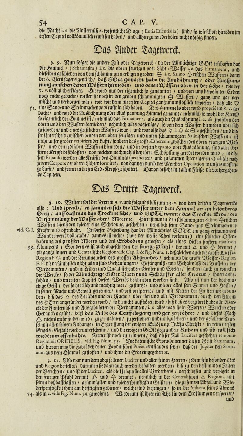 Dü sftiefa i. e bie ginffernüga. mefettflicbeSMnge (EntiaEflcntiaiia) ftnb/ fo trirfc^on Aeroben im crflen (Kapitel t>oIlf6mmlicb ertt>tefen Ijaben / unbaübier$umieberbolen mc^t n6tf>ig fünoen. ©ag Gilbet Sagetwrcf. §. 9. SRun folget bie anberc Seit ober fernere? / Da Der Slllmdcbfige ©Off erfdjaffen bat Dicj&immel / (Schamajim) i.e. Die obern feurigen ober £icbt * Qßaffer i. e. Dag Firmament, unD bicfelben gefcbt'eDen »on Dem febiammigten erbigfen groben 0 i. e. Salmo £ rifeben QBaffern / bann Der 6. ^ergfaget eigentlich/ Daß <6(Dtt gemacht fyabe Die 2lu8Ddb?iimg / ober 2tusfpa»ij? nung jtvifcberi Denen flpd/fern^icnteDcit/ unD DenenBPdfierti oben w Der 4ob« / rote cer 7. v. oölliglid) erflaret. *£jie mirb nun Der eigentlich fo genannten / unb »on ung bemobnfen grben nod) niebtgebaebt/ meilenffenocbm Den groben febiammigten © ^Baffem / ganfj unb gar »er? mifebf unb »erborgen mar/ mie mir Denn im erden Kapitel ganfcunumfföglicb ermiefen / Dag alle v fi. etne©anD'unD©teinmacbenDe.ftrafftin ftdE> haben. 2>g Wimmele aber mirbproprie im 8 v. ge? Dacht/ unD mirb Die 2lugodboung ober ^ugfpannung Fimmel genannt/ nebmlicb fo mobl Der ßrepg/ fo eigentlich Der-bimmeltff/ nebmlicb Da» Firmament, alg auch Die 5JugDdbnung i.e. £ jmtfcbenDen Obern unb Den Raffern bienreben/ nebmlicb alleä Dasjenige/ fooon Dein <3Bajfcr bienieben über ficb gefcbieben/unbeineögetfllicben^ajTerömar; unbmaralfoDag $ a 4 &©legefcbieben/unbbie# ferUnterfd)eiD$mifcbenbepbenben oben feurigen unb unten febiammigten Salinifcben^Ö3a(^rn / tff ntcl)t unfer grober refpirirenber £ufft/ fonbern Dag groffe /Ethereum jmifebenben obern feurigen Qßjff fer/ unb benirbifeben Gaffern bienieben/ unbin frefemExpanfo ober 2lugC«bnung ftnD uü r vöe« ffirne^repfebefcbloffen/ »on melden nacbmablg bei) ihrer ©cböpffunggerebetmerben mirb ; in Die* fern Expanfo merben alle ^raffte Deg *£imme(g Fpecifidret / unb jufammen ihrer eigenen Qualität nad) jebem Corpore rer obern £id)terformirct / oon bannen Durch Deg Odionben Operation inunferemdfferu geSufft/ unb ferner in oicfen€rb»^repggefcbutfef. SDaoonbeffebe mit allem gleige bie »oibergebem De Kapitel». ©ag ©ritte $ageswrcf. §. 10. Reiferrebef Der %eptim 9* v.unbfolgenbSbifoum 1 v. »on Dem Driften <$agemercfe glfö : UnD Iprack/ es fammlen fid? Die XUaffer unter Dem Fimmel an eirt bejonDeres Oitl) / auffOaff manDas Crocfiiieje^e/ unD <0<2>££ nannte Das CrocFrte i£röe /Die X) rfammlung Der Xpaffer aber / Hleerem- *£ier iff nun in Den febiammigten Salino ^rifeben Qßaffern bienieben mieber eine ©cbeibung gefebeben / nebmlicb feine 0anD<unD ©retnmadene vid. CI. ßrafftmirb offenbabr. Snbiefer ©cbeibung bat Der 2lllmdcbtige ein gan£ erffaunenoeg QßuriDermercfüOÜbracbt/ Dannegiff nid)t/ (mie Der meifte ^fjcil mebnen/) eine febfeebte Offen* babrungbeä großen Ulcers unb Deg *£rbbcbens gemefen / alg cineg Dicfen finffern maffiven ff. ftlumpeng ; @onDernegiffaud)abgefcbicDen Der feurige pfut)l/ Der mit A unb £ brennet/ Die ganfce innere unb Centraüfcbe Region vide Cap. i.&Fig.Num. i.be§gleicben auch bie groffe Ä-ufft? Region F.G. unbbieQ^runnquellen Deg groffen 2lbgrunDcs / nebmltd) bie groffe <2öaffer * Region E. F. DieDafdmbtlicb nicht allein ftnb Q^ebaufungen / ©efangnü§ * nn) Q3ebdltnüffe Der Muffeln / oer Q3:rbammten/ unbim£ei:en unbDuaal ffebenben ©eijlerunb ©eeleti / fonbern auch Su mtutfen Dte^ö3ercfe/ fo Der 2Ulmd(d>t ige cß(Dtt patter unD Bcfoopff er aller Crcatur / ihnen anbe? fohlen/ unbimerffen Kapitel biefeö QBercf^ befebrieben morben fmb. 2llfo ifl nun Der bod;nm? tbige©ei{l/ Der fo herrlich unb mächtig mar/ geffürfet/ unb mieber aüeö fein 0mn n unböoffen/ in feiner DKacbt unb©emalt getrennet/ unboeff »erfperrct/ unb mit betten Der gmtferntiß gebun? Den/ bigDaö A Deö®ericbt^unbber Otacbe / über ihn unb alle ^erbammten/Durch ben 2lti);tn DeS ^)®rrn angejün^ct merben mirb / fo Da nicht auffhüren mirD / big bug e^ »erjebret habe aüe &<tr* cfe Der ginffernüg unb 2lui?gcbubrten Der ^erbammten 1 i. e aHeö mag fie m Qßorten/ Qßcrcfcn ober ©ebanefengeübt/ bif? Das^dbeDes Ceuffelsgan^imDgar jerpo^ret / unb biefeg 9iad) A nicbfgmcbrgnbenmirb/ jujrrmalmfn/ jujertlöbrfnunbumbsutehren/unb Der gefallene ^euf* fei mit allm feinem Anhänge / in ^rgreiffung Der emigen (Stlofung Cbnff 11 tn reiner erjlen ©ngelg< ©cjkltmieDerumerfcbeine / unb Dieemigein©Ottgegrünbetc Kubem unb üb railficö wieberum oflfenbabre. gerneriff noch ju erinnern/ Dag biefer gaü Lucifers gefd;eben tempore Regiminis ORIFIEL1S, vid.Fig.Num. ff. 5)ie £ateinifd)e ©prad)C nennet tiefen ©ciff Satumum, unb b«»on mag Die gabel De» Denen j&eobnifchen Poeten ent|knben fepn/ Dag Cer Jupiter Den Satur- num augDem•öimmel ge)]offen/ unb ibme bie Srbe eingegeben k. §. 11. 2((fo mar nun Dem abgefallcnen LuciFcr unb allen feinen feeren / jebem fein befonber örf unb Region be ff eilet/ Darinnen ffe bann auch merben behalten merben/ big ju Den beffunmtenßnten Der ©enebten/ unbiff DerLucifer, algbieUrbgucüeallegQJerberbeng / »erfcbloffen unb »erftgelt in Den feurigen d3fubl Der mit A unb 4X brennet / nehmltcf; in Der Centralifd)en A Region, mit feinen bogbafftigffen / grimmtgffenunD mieberfpenffigffcn©eiffern/ Dieju feinem 2lbfall unb Qßie? berfpenfftgfeitibmeam befftigffen gebienft/ meld)eftnb Diejenigen / fo in Der Sphaera feineg ^brona f4. glg in c. vide Fig. Num. 54. gemobnet. Söieberum iff ihrer ein ‘Shell in Dem €rof lumpen »erfperret/ UUD