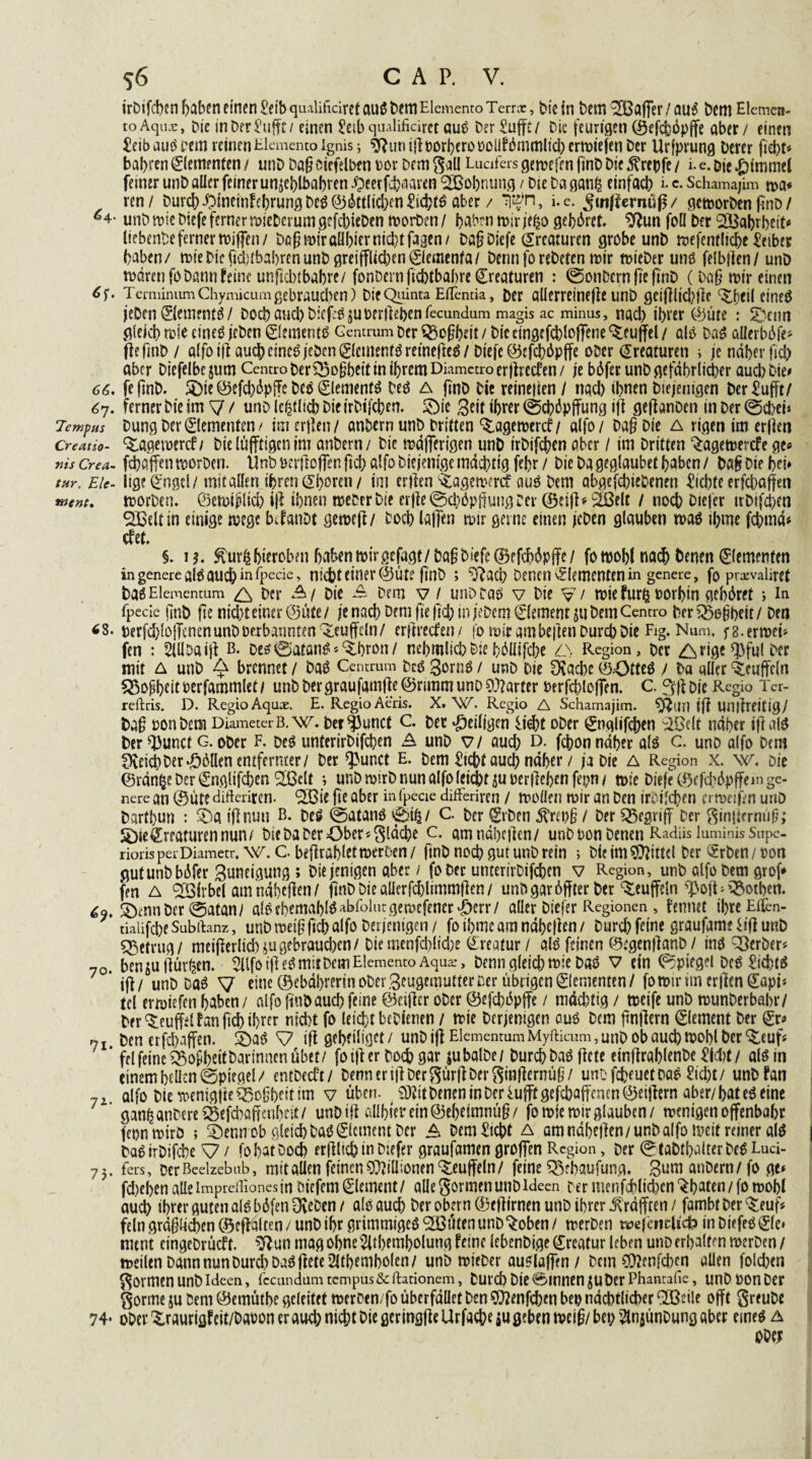 irbifcben haben einen £eib qualificiret aug Dem Elemente» Terrx, Die in Dem 3Bafi*er / aug Dem Elemen- toAqiuc, Die in Der Kliffe / einen 2eib qualificiret aug Der Sufft / Die feurigen (Sefchöpjfe aber / einen £eib aug pem reinen Elemenco ignis ; sftun illporberopoüfümmlid; erliefen Der Urfprung Derer fid;t* bahren Elementen / tmD Daß ciefelben m Dem gal! Lucifers gemefen finD Die $repfe / i. e. Die Fimmel ferner unD aller feiner unjcblbabren £»eerfd>naren ‘SOßobnung / Die Da ganfc einfach 1 c- Schamajim m* ren/ Durch iMneinfebrung beg ©Etlichen £icbtg aber / T#n, i.e. Jmffernüf/ gemorben finD / ^4- unD mie Diefe ferner mieDcrumgefcbieben morben/ haben mir jeßo gebäret ^un foll Der 2Babrbeit« (tebenDe ferner roiffen / Dß(?miraül;icrnid)tfa3en/ Dßfj Diefe Kreaturen grobe unD mefentlicbe Leiber haben/ mieDicfid)ibabrenunDgreifflicben0emenfa/ Dennforebeten mir mieDer ung felbjien/ unD mdren fo Dann feine unftdtf bahre/ fonbern fiebtbabre Kreaturen : ©on&ern fte finD (Da§ mir einen TerminumChymicum gebrauten) Die Quinta Elfentia, Der allcrrcineflc unD geijilicbilc ^ficil cineö jeDen ©etnentg / Doch and) Diefce^uperiieben fecundum magis ac minus, nach ihrer ©ute : SDenn gleich mie cineg jeDen ©ementg Gena-um Der ^oftbeit / Die eingefcbloffene ^euffel / als Dag allcrböje* fiefmb / alfo illaudbcine^ jeben 0cmenmretnefte6/Diefe @efd}6pffe ober Kreaturen ; je näher ftcb aber Diefelbc $um Centro ber£5o[jbeif in ihrem Diamctro erffreefen / je b6fer unD gefährlicher aud) Die# 66. fe finD. SDte ©efd;6pfFe Dcg ©lemenfg Deg a finD Die reineiien / nach U>nen Diejenigen Der £ufft/ 6y. ferner Die im ^7 / unD le^lich DieirDtfcben. £)ie Beit ihrer ©cbäpffung ijl geftanDen in Der ©d>ei* Tempus Dung Dev Elementen/ im erjlen/ anbern unD Dritten %agemercf/ alfo/ Da§ Die a rigen im erjien creutio- ^agemercf/ Die lüfftigen im anDern/ Die mäfferigen unD irDifcben aber / im Dritten ^agemerefe ge« ms Crea- febaffen morDen. UnD »crfloffen fich alfo Diejenige mächtig febr / Die Da geglaubet haben / Dafj Die bei* tur. Eie- lige^ngtl/mit allen ihren Shoren/ im ertlen ^agemerd: aug Dem abgegebenen £id;te erfebaffen wem, morben. ©emijilid; i|l ihnen meberbie erfle ©cböpffung Cer (BeifNSBelt / noch £>iefer irDtfchen QBeltin einige mege bifanDt gcmcil/ Doch lallen mir gerne einen jeDen glauben mag ibmc fchmä« efet. §. u. ^ur^hieroben haben mir gefagt/Dag Diefe ©efchäpffe/ fomohl nach Denen Elementen ingenereal6auchinipecie» nicht einer @üte finD ; ?j?ad; Denen Elementen in genere, fo pi-xvaliret Dag Elemcntum & Der A/ Die A Dem v / unD tag v Die V/ mie furfe oorhin gebäret *, in fpecie (inD fte nid)t einer @ute / je nach Dem fte jich in jeDem Element ju Dem Centro Der £>egbeir / Den «s. DerfchlojTenenunDDetbanntenQleuffeln/ erfiredfen/ fo mir ambejien Durch Die Fig. Num. f8.ermei* fen : SIllDaijl b. Deg0atang*<£hron/ nehmlichDiehöllifche AN Region, Der ^rige^3ful Der mit A unD ^ brennet / Dag Centrum Deg gorng / unD Die Drache ©43tteg / Da aller Muffeln 55ogheitberfammlet/ unD Der graufamfie @nmm unD harter Perfchloffen. C. Die Regio Ter- reftris. D. Regio Aquce. E. Regio Aeris. X. W. Regio A Schamajim. ^tlllifl Unilreitig/ Dag oon Dem DiameterB. Dcf^unct C. Der ^eiligen üd)t oDer ^nglifchen ^elr näher iftalg Der^unct g. ober f. Deg unterirDifchen A unb VI aud; D. fchon näher alg c. unD alfo Dem f^eich Der Zöllen entfernter/ Der ^unct E. Dem flicht auch näher / ja Die A Region x. w. Die ©rän^e Der (Snglifchen 2ßelt *, unD mtrD nun alfo leidet ^u t>erflei;en fepti / mie Diefe C^cfchöpjfemge- nere an ©ute difteriten. <2S3ie fte aber infpeciedifFeriren / molJen mir an Den irtifchen ermeifenunD Darthun : 5Da iflnun B. beg @atang 0i^/ C. ber ^rben j?repg / Der begriff Der ginjicrmig; 2)ieKreaturen nun/ Die Da Der Ober «gläche c. amnäheflen/ unDbonDenenRadiisluminisSupc- riorisperDiametr, w. C beflrahlctmeroen/ finD noch gut unD rein ; Die im Mittel Der ®rDen/oon gutunDbäfer Buncigung ; Diejenigen aber / fo Der unterirDifchen v Region, unb alfo Dem grof* fen a Wirbel am näheren/ jtnD Die alierfd;ltmmflen / unD gar 6ffter ber Muffeln ^oit^^othen. SDmnDer 0afan/ a!gehemahlg^rolutgemefener*F)err/ aller Diefer Regionen , kennet ihreEiTen- tialifcheSubftanz, unbmeigftchalfo Derjenigen / fotbmeam näheren/ Durch feine graufamefif] unb betrug/ meiflerlid)(ugebrauchen/ Diemenfchlid;e ©reatur / alg feinen ©egenflanD / ing Berber« 70. bensuftüv^en. SUfoiflegrnitDemElementoAqua?, Denn gleich mie Dag V ein Spiegel Deg £id)tg ' ifi/ unD Dag V eine ©ebährerin ober Beugemutter Der übrigen Elementen / fomiritn er|l[en©api* tcl ermiefenhaben/ alfofjnbauchfeine ©eijler ober ©efchäpffe / mächtig / meife unb munDerbahr/ bfr^euffilfanfichihtfr nicht fo leicht bebienen / mie Derjenigen auö Dem gnjlern Element Der (£r« 7 r Den erfcbßffeti. 2)ag ^7 ifl geheiliget / unD ijl ElementumMyfticum, unD ob auch mohl Der ^euf« * fei feine 35oghtitDarinncn übet/ fo ijl er Doch gar jubalDe/ Durch Dag flcte einflrablenbe Wf/ alg in einem hellen (Spiegel/ entbeeft/ Denneri|lDergür|lDerginflerntig/ unofeheuetbag £id;t/ unDfan 7 i alfo Die menig|ie ^ogheit im v üben. $Wit Denen tn Der fujft gefchajfcnen ©eijlern aber/ hat eg eine gan^anDereSBefchajrenheit/ unDifl aühterem©ehctmnü§/ fo mie mir glauben/ menigen offenbare feon mirö ; 3Denn ob gleich Dag Element Der A Dem^icht a amndhellen/unDalfomcit reiner alg DagirDifdie \7 / fo hat Doch erflltch in Diefer graufömen groffen Region, Der 0taDthalterDeg Luci- 75. fers. Der Beelzebub, mit allen feinen Millionen Muffeln/ feine 55rbaufung, Bum anDern/fo ge« fd;ehen alle imprdliones in Dtefem Element/ alle gönnen unD Ideen Der menfdblid;en^haten/fomohl au^h ihrer guten alg böfen OveDen / alg auch Der obern ©eflirnen unD ihrer ^rafften / fambt Der ^euf« fein gräglid)en@eflalten/ unD ihr grimmtgeg‘SBüten unD %oben/ merDen wefctic|icfc> inDiefeg0e* ment cingeDrücff. ^ftun mag ohne^ithemholung feine lebenDige ©reatur leben unD erhalten merDen / meilen Dann nun Durch Dag jlete2ltbembolen/ unD mieDer auglaffen / Dem ®nfchen allen fold;en govmen unD Ideen, fccandamtcmpus&ftationem, Durch Die0mnen juDer Phantafie, unDoonDer gorme ju Dem ©emüthe geleitet merten/fo überfället Den SOlenfcben bep nächtlicher Sfßeile offt greuDe 74- ober ^raurigfeit/DaPoneraucb nicht Die geringjlcUrfacheiu geben mcig/ bei; 2tnjunDung aber eineg a Obe;