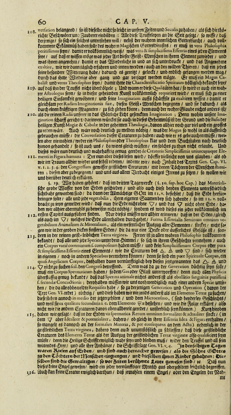 108. verfation betongenb/ fo ifl t>«efclbe ni(^)t fo lci(^)t in unfern SeitenunbSccuüs^u baben / öldftchbietbö* ’ ricl)te^cfcbn>6rerun: Ruberer finbilDen : 2lUe Diefe ^cuffelepen an Die ©eitgefefct/ fo »iffe / Da§ Derjenige/ fo ftcbein folcbeö untergeben »iü / nebft Der »abren innerlichen ©ottedfurebt / aueb Doll* fommenegrfdntnüfj haben follebed »abren Magiftben ©ottedbienfted / er mufj invera Philofophia peritiffimus fepn / Damit er Doüfömmlich »ei$1 »ad vera & fimplidilima EfTentia eined jeben (£lement$ feoe / auf Da§ er »iffen möge »ad jeber 2lrt Diefer ©eift < ©Jenfcben in ihrem Element sumieber / unö »ad ibnen angenehm / Damit er Dad <2BieDerltcbe in unD an ficb unterbruefe / unD Dad Slngenebme exakire, »ie »ir Dann fdglicb erfahren unD innen »erben / auch an Den »ilDen ^bi^en / Daft ein jebed feinebefonDere Witterung habe/ DaDurcb ed gereift / gelocft / unbenDlieb gefangen »erben mag/ burd) bad tbme QöieDrige aber ganfc unD gar »erjaget »erben mögte. (£r muftein Magus Ca- balift unb verus Theofophus fepn / Damit ibme Die Chara&erifticatio Spirituum DÖlliglid) befanDt fet)tl 109. aufDaßibnber^euffel ni<btüberbölpele ; Unb »ann er Diefe Qualitäten bat/fo»irD er aueb ein »ab* rer Aftrologus fenn / fo in Diefer gebeimben $unft Dollfömmlicb requu-iret»irb/ ermu§ ftch SU einer heiligen £tnfamfeitge»öbnen/ unD feine Imagination auffd febdrfffte $u exaltiren »iffen / Damit er gleicbfamperRadiosimaginationis fux, Diefen ©eift * QJtenfcben begegnen / unb fte DaDurcb / ald Durd) einen frdfftigen Magneten / |u ficb sieben fönne j Denn aueb Der »obre ©laube niebtd anberd ifl/ 110. aldbie reinen Radiiunferer in Dad ©örtliche £tcbt gefeneften Imagination •, £)enn »obin unfere Ima¬ gination febarff gerichtet/ Dar innen »ürefet fte aueb/in Diefed ©ebeimnüft ift Der ©runb unb Die Balis Der heiligen 5funft Magke & Cabalx in Der geheimen Theologia, DaDon all hier noeb gar Diel unD ein groffed jurecenmdre. Slucb »drenoeb Deutlich jumelbcn nöthig / »adDer Magus fo »obl in alö dufferlich gebrauchen muffe i Die Converfation Diefer Kreaturen ju haben / auch »ie er ed gebrauchen muffe / »ei» len aber niemal)len/»eDer ein Philofophus ober Theofophus flar unD Dem Q$ucbftaben nach Deutlich bienon gebanbelt / fo ift auch und / Da »ired gleich »uften / ein folcbed ju thun nicht erlaubt. UnD Diefed »dre nun Deutlich UnD »abrbafftig genug gerebetdeCreaturisSimpliciflimis uniuscujusque Ele- 111. menti in Figura humana : Söer nun aber Diefed lefen »irb/ DörffteDieüeicbt Don und glauben/ aldob »irim^raumaübiermieDerundfelbftrebeten/ inbememir/ nach Inhaltbed^epted Gen. Cap. vi. v. 1. i. 4* Den Congreflum gemiffer geiftlicben Creafurcn/ mit Denen Töchtern Der 5tf?enfcbenftatiu- ren •, Diefen aber subegegnen/ unb und audallem Verbucht eintged 3r«nd $u fegen / fo »ollen »ir und hierüber Deutlich erklären. §. 19. ^ir haben gehöret/ Daftim Dritten ^age»ercfe (§. 10. fup.hoc Cap.) bad Materiali- febe grobe ^Baffer Don Der ©rben gefchieben / unb alfo auch Diefe betjben ©lementa unterfchieblich fkbtbabrgemorbenfmD/ Da Dann Der 2lUmdcbtige ©Ott im u.v. beneblet / Da§ Die ©rbe berfür* bringen folte / alle unb jebe vegctabiüa, ihren eigenen ©aamen bet) (leb babenbe / fo im 1 1. v. »oll* bracht ju fet>ngcmelbetroirD/ Da§ nun Die grbe nicht ohne V/ unD bad \7 nicht ohne ©rDe / ba* ben »ir allbier abermahld su be»eifen nicht nöthig/ fonDcrn ed »irb Diefed ein jeDer DOÜfömmlicb im 112. ertfen Kapitel audgefübret finben. ^ur Diefed muffen »iralibier erinnern/ Da§in Der ^rDen /gleich aldauchim ^7/ »elcbedbiegrbeallenthalben Durigehet/ Forma ElTentialis Seminum omnium ve- getabilium Animalium Sc Mineralium, ald ein »efentlicber Sludsug aller Elementen / jlecfer / nicht fa^ gen »ir in Der groben Diefen fünftem (£rDen / Die Da nur eine 3)ecfe ober dufferliched ©efdfk ift / fon* 113. Dern in Der reinen geift * leiblichen Terra virginea. gerner ift ja allen »abren Philofophis pollfommen befanDt / Da§ alle unb jebe Species unter Dem *&immel / fo (ich in ihrem ©efcblecbte Dermehren / auch ein Corpus varie commixtum I. compofitum haben mÜffe / unD fein Simplicillimum Corpus Ober pura & fimpliciflima EiTenda eined ©lementd / »ie Die Kreaturen Ded A. Ä unb V finb/ fiel) »iebtr in eigenen / noch in anbern Spcäebus permebren f önnen / Denn fie ftnb ein pure Spirituale Corpus, ein quafiAngelicum Corpus, Dedbalben bann pernünfftigltcb be»> Diefen jefetgenannten Dad A- A unD 114. V nicht ju fuchen Teil. Den CongrefsbetreffenD. ü£)enn»ad Da ju Der Generation Dücbtig fepn foüe / mu§ ein Corpus Spei maticum haben/ foDemGasoDer ^laft unter»orffen/ Denn auch allen Phyficis Überfluffggenug befanDt/ Da§DadSperm.1 animalentd)td anDerdift ald cbullitio fanguinis puriflimi f. fecundae Concodionis •, Derobalben müffen»ir undnotb»enDiglid) nach einer anbern Specie umfe« ben / Die Da alle obbemelbteRequifita habe / fo ju Derjenigen Generation unb Operation (böDon Der ^ept Gen. vi. rebet) tüchtig / unb Diefe haben »ir nirgenbd anberft ald im Elemento Terra: ju fudhen/ Diefe flehen annochm medio Der je(jterseblten / unD Dem Microcofmo, (fmD bepberlcn ©efchlefbtd/ unb »eil fie ex qualitarefecundariai. e. Dem Elemento befielen / unD »ie Die golge erfldret / alfo nicht »ieDieanDern ©rcaturen DaDon oben allbereit gereDet/ unfterblid) fepnf önnen.) $urfcbieobtn 115 * haben »ir gefagt / Da(Ü in Der CtDen vis fpermatica Rerum omnium formaliter Sc a&ualiter fteefe / (in Dem y aber idealker & potentialiter, Dabero/ obgleich in ihrer Eflentia ldea Sc Figura enthalten / fo mangelt ed Dannocl) an Der formalen Matena, Sc per eonfequens an Dem a&u) nebmlii in Der geiftleiblid)en Terra virginea, Dabero Denn auch unumftö§lich su fcblieffen/ Da§ Diefe geiftleiblicbc Kreaturen DedElementi Terrje ald Der 2ludjug Dergeiftleiblicben Tenx virginea alfoqualificiretfepn müfte / Denn Die ^eilige ©chrifft e»iglid) »abr fepn unD bleiben mu§ / »iDer Den ^cuffel unD all fein »ütenDed d^eer/ unp alle ihre 2ltibdnge / Die ®ebrifftfagt Gen. vi. v. 4. Jn Denf^lbigcti Cagen «?4ren Kt«Tcn au filzt ben / urfDfmD rtud?lKrimd}er gewefen / ale Die ©ohne ©(Dtcce 3U Den Cocbtern Der tljenfcben cuigtengeit /unD Diefelben ifywn 2\inber gebahren: jelben ftnD Die (Senaaltigen / fo »or feiten berühmte SLwt* geroefeti finD / :c 5)a§ nun Diefed feine ©ngtlge»ffen/ »irD ein jeDer DernünfftigerSföenfcb aud obersehltem leichtlich begreiffen. vlucbfan feine Kreatur emtglicb Dar tbun/ Da§ jemablcn einem @ngcl/ ober Den ^ngelen bergab*