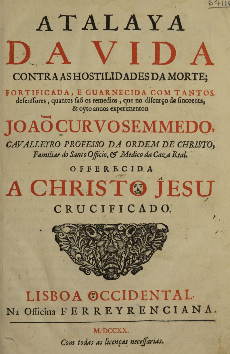 ATALAYA A V I D A CONTRA AS HOSTILIDADES DA MORTE; FORTIFICADA, E GUARNECIDA COM TANTOS defcníTores, quantos fa5 os remedios, que no difcurço dç fincoenta, & oyto annos experimentou JO AO ÇURVO SEMMEDO. CAFJLLETRO PROFESSO DA ORDEM tíE CHRlSTQt Familiar do Santo Officio, Medico da CazA Real. OFFERBCID.A A CHRIST© JESt/ crucificado; LISBOA ©CCIDENTAL Na Officina FERREYRENCIANA. _ . . _ . _ . _ ————1—V > M.DCCXX. Com todas as licenfas necejarias.