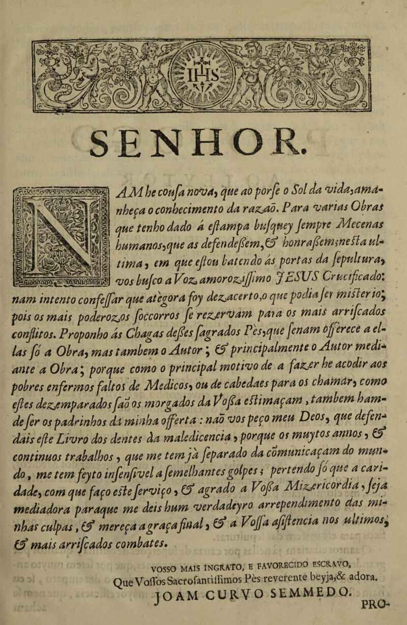 SENHOR. he cOuja nov4^ cjfíe aà porfe o Sol da ^ida^affid* nheca o conhecimento da razÀà» Para njarias Obrai que tenho dado a ejlampa hujqmj jempre Mecenas I ht4manos^qt4e as defendefem^ík honrapmmcílaul^ tima) em que ejlou batendo ds portas da fepulíura% _^vosbujcoaVoz,amoroz,tJ]ímo JESUS Crucificado: nam intento confiejfiar que ategora foy dez,acerto,o que podiajet mtsierÍQ\ pois os mais poderozjOS fioccorros fierez^r^am paya os mais àrrificados conjlitos. Proponho as Chagas defies[agrados Pes^que fenam úfferecè a el^ las fid a Obra^ mas também o Áutor \ ^ principalmente o Autor medi^ ante a Obra \ porque como o principal motivo de a fatz,er he acodir aos pobres enfermos faltos de Médicos^ ou de cabedaès para os chamdr^ como efies dezjemparados[ao os morgados da Vofia eãimaçam, também ham^^ defier os padrinhos da minha oferta : nao vos peço meu Deos^ que defien-* dais efle Livro dos dentes da maledicência 5 porque os muytos annos 5 €5^ continuos trabalhos, que me temjà fieparado da comunicaçam do mun¬ do , me temfeyto infen/ivel a fiemelhant es golpes ,* per tendo fio que a carf dade^ com que faço eítefierviço j df agrado a Vofi^a Mizjricor ia ^fieja mediadora paraque me deis hum verdadeyro arrependimento das mi-^ nhas culpas, Cf mereça a gr açafinal yCf a Vofifia afiifitencia nos u timos j Cf mais arrifeados combates» vosso MAIS ÍNGKATO, E FAVORECIDO ESCRAVO, Que Voflbs Sacrofantiirimos Pès reverente beyja,& adora. TOAM CURVO SEMMEDO. J PRO-