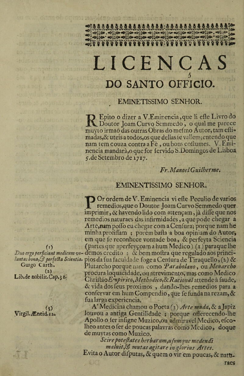 LICENC AS DO SANTO OFFICIO. EMINETISSIMO SENHOR. REpit-o 0 dizer a V.Emir;encia,que li eíte Livro do Doutor Joam Curvo Semmedo, o qual me parece muyio irmaò das outras Obras do mefmo Autor, tam eíli- madas,&: uteis a todos,os que delias le va11em;cntendo que nam tem couza contra a Fè , ou bons coílumes. V. Emi¬ nência mandarà,o que for íervido S.Domingos de Lisboa 5.de Setembro de 1717. Fr, Manoel Guilherme, EMINENTÍSSIMO SENHOR. POr ordem de V. Eminência vi eíte Pecúlio de vários remedios,que o Doutor Joam Curvo Semmedo quer imprimir, òc havendo lido com attençam, jà dilfe que nos . remedios naturaes das iníirmidades, a que pode chegar a Arté,nam poilb eu chegar com a Cenfura; porque nam he minha protilíam ; porém baíta a boa opiniam do Autor^ em que fe reconhece vontade boa, & perféyta Sciencia (t) (partes que aperfeyçoam a hum Medico) (i,) paraquelhe Dm ergoperfcimt medicum demos credito ; & bem moílra que regulado aos princi- lunmbona^^perfeSla Scientia, pios dafua faculdade fogeaCenluradeTirâquello,(x) & ^ ^ Plutarcho porque nam como Farabolano ^ om Menarcho procura loquacidade, ou atrevimento, mas como Medico (Z\'\x\.Ú:koEmpirico,iMeí:hodico-,dzRacional‘^tiQX\át à faude, & vida dos feus proximos , dando-lhes remedios para a confervar em hum Compendio, que fe funda na rezam, & fua larga expericncia. A’ Medicina chamou o Poeta (3) Arte muda^ & a Japiz louvou a antiga Gentilidade ; porque offerecendo-lhe Apolloo íer iníigne MuzicOjOu admiravel Medico, efco- lheo antes o fer de poucas palavras como Medico, doque demuytascomo Muzico. Sc ire pot eft at es herbaYum,fli[umqne medendi maluit^ miitas agitare in glorius Artes. Evita o Autor difputas, & quem o vir em poucas, & natti- raes uujgo iwarcn. (2.) Lib.de nobilit.Cap.5 iç ÍD Virgil.iEncicl.iaé