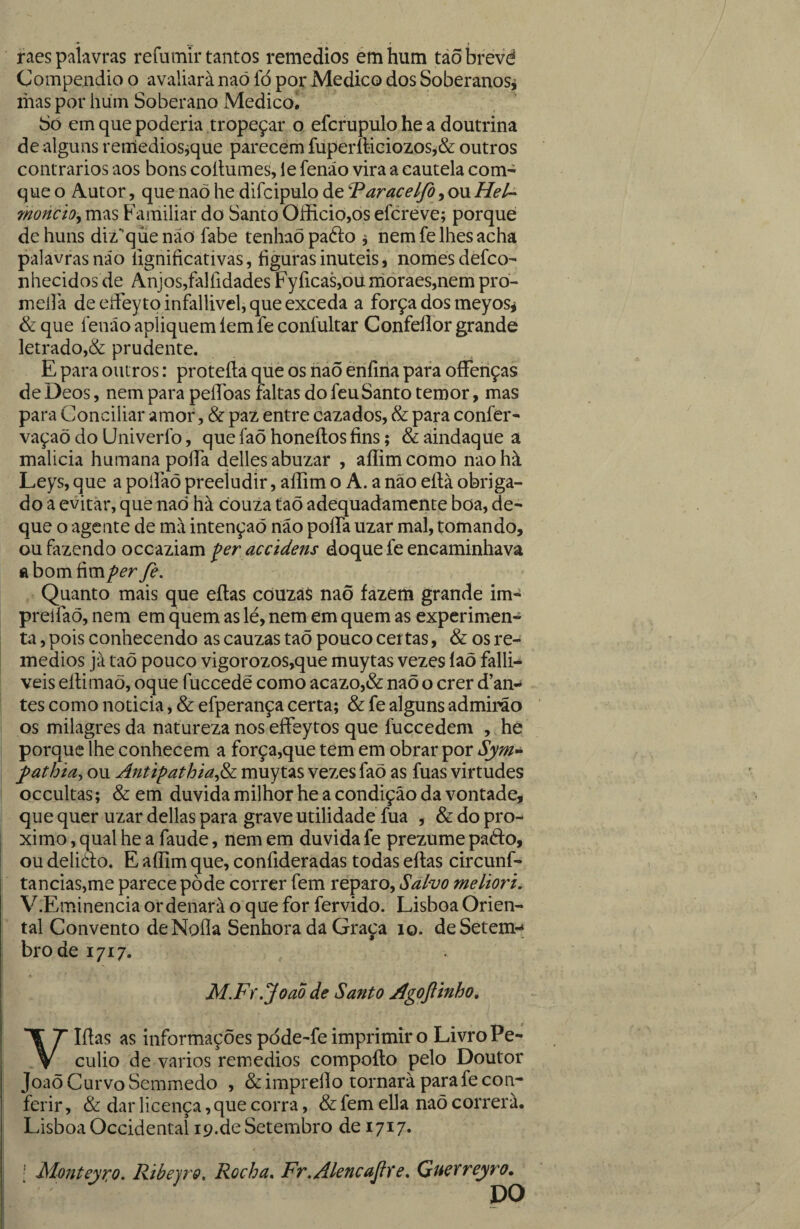 raes palavras refumir tantos remedios émhum táõbrevé Compendio o avaliará naõ íb por Medico dos Soberanosj mas por hum Soberano Medicoi Só em que poderia tropeçar o efcrupulo he a doutrina de alguns reniediosjque parecem fupermeiozos^& outros contrários aos bons coílumes, le fenáo vira a cautela com- que o Autor, que naõ he difcipulo de ^aracelfo, ou Hei- moncio^ mas Familiar do Santo Oííicio,os efcreve; porque de huns diz^que não fabe tenhaõ pafto j nem fe lhes acha palavras não lignificativas, figuras inúteis, nomes defco- nhecidos de Anjos,falfidades Fyficas,ou irioraes,nem pró- mellã de efiey to infallivel, que exceda a força dos meyos^ & que fenáo apliquem íem fe confultar Confellor grande letrado,& prudente. E para outros: proteíla que os naõ énfiria para ofFehças de Deos, nem para peílbas faltas do feuSanto temor, mas para Conciliar amor, & paz entre cazados, & para confer- vaçaõ do Univerfo, que faõ honeílos fins; & aindaque a malicia humana poíTa dellesabuzar , aííimcomo naohà Leys, que a poifaõ preeludir, aííim o A. a não eílà obriga¬ do a evitar, que naó hà couza taõ adequadamente boa, de- que o agente de mà intenção não polfa uzar mal, tomando, ou fazendo occaziam ^er accidens doque fe encaminhava a bom fim per fe. Quanto mais que eítas couzás naõ fazem grande im- preífaõ, nem em quem as lé, nem em quem as experimen¬ ta , pois conhecendo as cauzas taõ pouco certas, & os re¬ medios jà taõ pouco vigorozos,que muytas vezes faõ falli- veis ellimaõ, oque fuccedê como acazo,& naõ o crer d’an- tes como noticia, & efperança certa; & fe alguns admii^o os milagres da natureza nos eífeytos que fuccedem , he porque lhe conhecem a força,que tem em obrar por Sym^ pathm, ou Anúpathia^^ muytas vezes faõ as fuas virtudes occultas; & em duvida milhor he a condição da vontade, que quer uzar delias para grave utilidade fua , & do pro- ximo, qual he a faude, nem em duvida fe prezume pado, ou delióf o. E aííim que, coníideradas todas eítas circunf- tancias,me parece pòde correr fem reparo. Salvo meltori. V.Eminencia ordenara o que for fervido. Lisboa Orien¬ tal Convento deNoíIa Senhora da Graça lo. deSetem-» bro de 1717. M.Fr.JoaÕ de Santo Agoftinho, Vlítas as informações põde-fe imprimir o Livro Pe¬ cúlio de vários remedios compoíto pelo Doutor Joaõ Curvo Semmedo , & imprelí o tornará para fe con¬ ferir , & dar licença, que corra, & fem ella naõ correra. Lisboa Occidental 19.de Setembro de 1717. ; Moiíteyiço. Ribejro, Rocha, Fr.AlcncaJfye, QueYveyro^