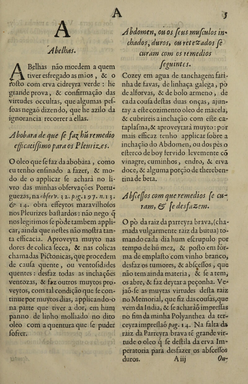 jibelhas. ABelhas nao mordem a quem tiver esfregado as mãos, & o rofto com erva cidreyra verde : he grande prova, ôc confirmação das virtudes occultas, que algumas pef- foas negaó dizendo, que he azilo da i^norancia recorrer a ellas. Âboharade que fe fa^ huremedio ejjjcaciffimo fara os Plemiz^es. O oleo que fe faz da abobara , como eu tenho enfinado a fazer, ôc mo¬ do de o applicar fe achara no li¬ vro das minhas obfervaçües Portu- guezas, na (éferV. 7,1. 197. ?i:i 3. é? 14. obra effeytos maravilhoíos nosPleurizcs bafiardos: não nego q- nos legítimos fe pode também appli¬ car, ainda que neftes não moftra tan¬ ta efficacia. Aproveyta muyto nas dores de cólica fecca, & nas cólicas chamadas Pidonicas,que procedem de caufa quente, ou ventofid.ides quentes: desfaz todas as inchações ventozas, d>i f»z outros muytospro- vey tos, com tal condição que íe con¬ tinue por muytos dias, applicando-o na parte que tiver a dor, em hum panno de linho molhado no dito oleo com a quentura que fe puder fofrer. s Abdomen, ou os feus mufculos in^ chados^durosy ou retesados fe cuYa?n com os umedios feguintcs. Cozey em agua de tanchagem fari¬ nha de favas, de linhaça galega, pb dealforvas, òc de bolo armeno, ds cadacouíãdeílas duas onças, ajun- tay a eíle cozimento oleo de macela, ôc cubrireis a inchação com efte ca- taplafma,&: aproveytarà muyto; por mais efficaz tenho applicar fobre a inchação do Abdômen, ou dos pès o efterco de boy fervido levemente co vinagre, cuminhos, endro, &c erva doce, ôc alguma porção de thercben- tinade beta. bfejjos com que remedios fe cu^^ ramj cf [e desfazem» O pò daraizdapirreyra brava, (cha¬ mada vulgarmente raiz da butua) to¬ mando cada dia hum eícrupulo por tempo de hu mez, 6í pofto em for¬ ma de emplafto com vinho branco, desfaz os tumores, & abfceíTos, que não tem ainda matéria, & fe a tem, os abre, & faz deytar a peçonha. Ve* jao-fe as muytas virtudes deíla raiz no Memorial, que fiz dascoufas,que vem da I ndia, & fe acharãó impreflas no fimdaminhaPolyanthea da ter- ceyraimpreflao pag. 14. Na falta da raiz da Parreyra brava tê grande vir¬ tude o oleo q le deílila da erva Im- peratoria para desfazer os abfceflbs duros. A iij